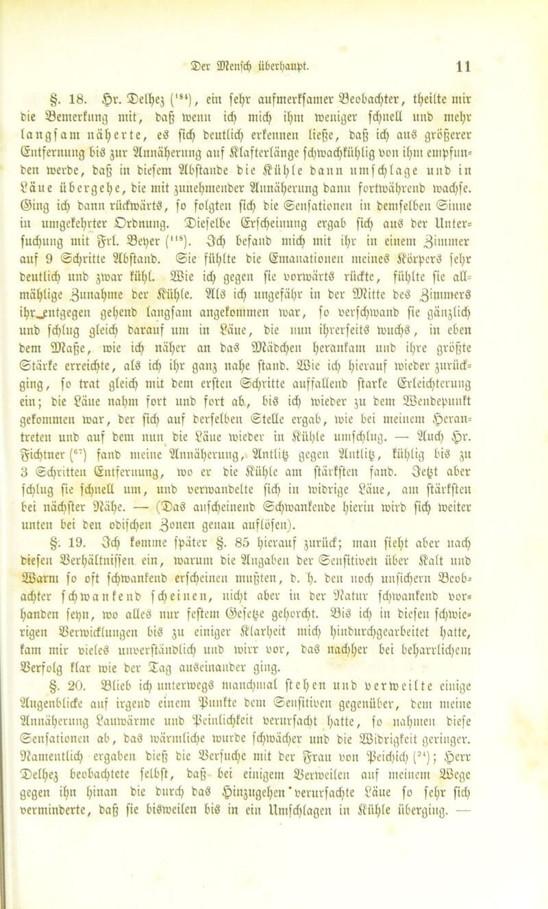 §. 18. §v. C84), ein feßr aufmerffanter 23eobad;ter, Reifte mir bie 23emerfung mit, baß toenn id; ttüd; iffnt meniger fdf^nell unb rncßr lang) am näherte, ed fid; beutlid; erfennen ließe, baß id; and größerer (Entfernung bid jur Slnnäßernng auf Slafterlänge fd;mad;fiil;lig bon il;m entpfun* ben merbe, baß in biefem ülbftanbe bie $iil;(e bann itmfd;lage itnb in Saue übergebe, bie mit jutteljmenber ülunäßerung bamt fortmäl;renb mad;fe. ©ing id) bann rüdmärtd, fo folgten fid; bie ©enfationeu in bemfelben ©tune in utngcfeprter Orbnung. ®iefelbe (Srfd^einung ergab fid; aud ber Unter* fudfung mit grl. 23et;er (8). Sd; befanb nticß mit il;r in einem Zimmer auf 9 @d;ritte Slbftanb. ©ie füllte bie (Emanationen meined $örperd fe!;r beutlid; unb jtoar füf;l. 2Bie id; gegen fie bormärtd rücfte, fitl;lte fie aü= mäßlige .ßunapme ber £ül;le. 2lld id; ungefähr in ber fÜiitte bed 3'ntmerd ibr_entgegen geßenb langfatn angefommen mar, fo oerfd;manb fie gäujlid; unb faltig gleid; barauf um in Säue, bie nun il;rerfeitd mitd;d, in eben bem fDtaße, toie id; näßer an bad 9Jiäbd;eu l;eranfam unb il;re größte ©tarfe erreichte, atd id; i(;r ganj nalfe ftanb. SBie id; hierauf micber jurüd= ging, fo trat gleid; mit bem erfteit @d;ritte auffatlenb ftarfe (£rleid;terung ein; bie Säue nal;m fort unb fort ab, bis id; mieber ju bem SBenbepnnft gefomnteit mar, ber fid; auf berfelben ©teile ergab, mie bei meinem fperam treten unb auf bem nun bie Säue mieber in $ül;(e umfdjlug. — 2lud; fpr. gid;tner (67) fanb meine 2lnnäl;eruug, 2lntli($ gegen 2lntli(3, füllig bid ju 3 ©cpritten (Entfernung, mo er bie Sül;le am ftärfften fanb. -3e^t aber fcßlug fie fd;nell um, unb oermanbelte fid; itt mibrige Säue, am ftärfften bei näcbfter 9?äl;e. — (®ad aufdjeinenb ©d;manfettbe l;ieritt mirb fid; meiter unten bei ben obifd;en 3onen genau auflöfen). §. 19. femitte fpäter §. 85 l;ierauf jurücf; man fiel;t aber ttad; biefeit 23erf)ältniffen ein, marunt bie Eingaben ber ©enfitioeli über $alt unb SBarm fo oft fd;manfettb erfcfjeineit mußten, b. I;. ben uod; unfid;ern 33eob- ad;ter fd;manfenb fd;eiuen, nid;t aber in ber fftatur fd;manfenb bor* l;anben fet;n, mo aüed nur feftem ©efe(je gel;ord;t. 23id id; in biefext fd;mic» rigen Vermittlungen bid ju einiger $larl;eit ntid; l;inburd;gearbeitet l;atte, tarn mir bieled utmerftänblid; unb mirr oor, bad nad;l;er bei bel;arrlid;em Verfolg flar mie ber £ag audeinauber ging. §. 20. Vlieb id; untermegd mand;mal ftcl;en unb bermeilte einige Ülugenblide auf irgenb einem fünfte bem ©eufitioeu gegenüber, bem meine 2lnnäl;eruug Saumärnte unb s4>einlid;feit berurfad)t l;atte, fo nahmen biefe ©enfationett ab, bad märmlid;e mürbe fd;mäd;er unb bie SEBibrigfeit geringer. Siamentlid; ergaben bieß bie Verfudfe mit ber grau bon *i)3eid;id; (24); fperr jDelßej beobachtete felbft, baß bei einigem Verteilen auf meinem ÜBegc gegen il;n l;inatt bie burd; bad £>injugel;en *berurfad;te Säue fo fel;r fid; berminberte, baß fie bidmeilen bid in ein Untfd;(agen in Äül;le überging. —