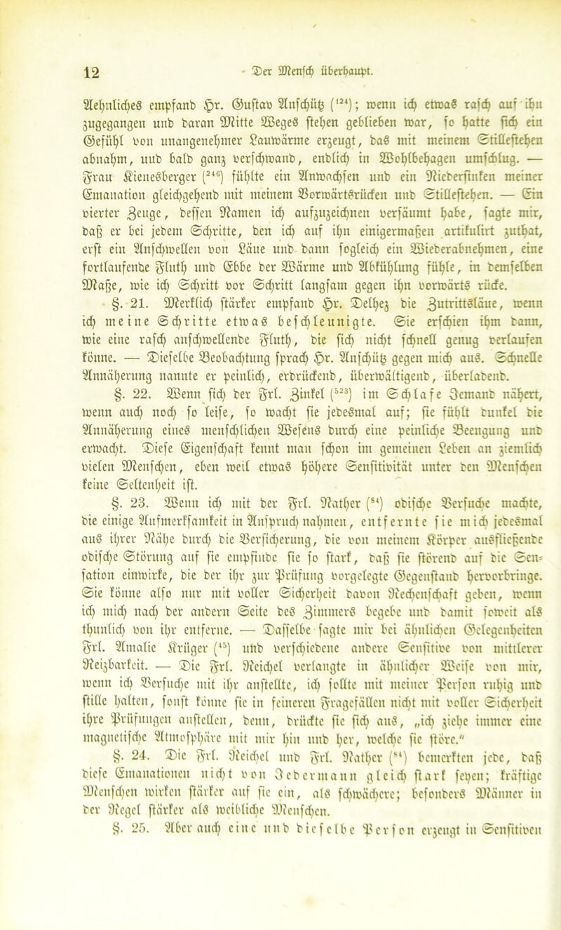 Aelmtidjer empfanb fpr. ©uftab Anfdjüh (l2‘); roenn icf) ettnar rafd) auf ifen jugegangen unb baran 9J?itte SBeger [teilen ge61ieben War, fo hatte fidj «in ©efüljt bon unangenehmer Saulbärme erjeugt, baß mit meinem Stiüeftehen abnahm, uub halb ganj berfdfwanb, enblid) in 2BoI)lbehagen umfchlug. — grau Wienerberger (24c) fühlte ein Anmachfen unb ein Sticberfmfen meiner ©maitatiou gleuhgeffenb mit meinem Bonoärtrrüden unb Stilleftehen. — Sin werter 3cuge, beffen tarnen ich aufjujeid)nen berfäumt h^e, fagte mir, baff er bei jebent Schritte, ben id) auf ihn einigermaßen artifutirt jutf>at, erft ein AnfchWeKen bon Säue unb bann fogleich ein Söieberabnehmen, eine fortlaufende ghtth unb ©bbe ber SBärme unb Abfühlung fühle, in temfelben 9J?afje, tbie id) Sdjritt toor Sdjritt langfam gegen ihn borwättr rücfe. §. 21. SDierfüd) ftärfer empfanb $r. S>ell)ej bie f^frittStäue, menn ich meine Sdjritte ettaar befd)leunigte. Sie erfchien ihm bann, wie eine rafd) anfdjtbeüenbe fffutf), bie [ich nicht fd)nell genug bertaufen fönne. — ©iefetbe Beobachtung fpr ad) §r. Anfd)ii(3 gegen mich aur. Schnelle Annäherung nannte er peintid), erbrücfenb, übertoättigenb, übertabenb. §. 22. Sßenn fid) ber grl. .ginfet (”3) int ©d)lafe ftcmanb nähert, wenn aud) nod) fo teife, fo wadjt fie jebeSmat auf; fte fühlt bunfel bie Annäherung einer menfd)(id)en Söefenr burd) eine peinliche Beengung unb erwacht. ®iefe (Sigenfd)aft fennt man fd)on im gemeinen Sehen an jientlid) bieten StJfenfdjen, eben mal ctmaS h^cre ©enfitibitat unter ben -Dienfchen feine Seltenheit ift. §. 23. SBeun id) mit ber $rt. 9?atf;er (s‘) obifdje Berfttche machte, bie einige Aufmerffamfeit in Anfprud) nahmen, entfernte fie mich jebeömat attS ihrer 9?äl)e burd) bie Berftd)eruug, bie bon meinem Wer per auTfliejjenbe obifd)e Störung auf fie empfiubc fie fo ftarf, baß fte flörenb auf bie Sem fation einwirfe, bie ber it)r jttr -ßrüfung borgclegte ©egenftanb herberbringe. Sie fönne atfo nur mit botter Sid)crl)cit baboit Siedfcnfchaft geben, wenn id) mich nach her anbertt Seite ber gintmerr begebe unb bamit fetreit alr thuntid) bon il)r entferne. — Staffelte fagte mir bei ähnlichen ©ctcgcnhcitcn Sri. Amalie Wriigcr (45) unb bcrfd)iebcuc anbere Scnfttibc ben mittlerer Sfeijbarfeit. — Sie f$rl. 9fcid)el bertangte in ähnlicher BSeife bon mir, wenn id) Bcrfudje mit il)r anftelltc, ich feilte mit meiner fßerfon ruhig unb ftillc hatten, fouft fönne fie in feineren ^ragcfäQcit nicht mit bollcr Sidierheit ihre Prüfungen anftetlcn, benn, brildtc fte ftd) aur, „ich jiclje immer eine ntaguctifd)c Atntofphäre mit mir hin unb her, wcldic fte ftöre. §. 24. ®ic Sri. Sieidiet unb SA- 9fatl)cr (M) bemerften jebe, baß biefe (Smanationeit itid)t bon Oeb ermann gl cid) ftarf fepen; fräftige 2)tcnfd)en wirf eit ftärfer auf fte citt, alr fdiwädfcrc; befonberö SÄänncr in ber Siegel ftärfer alr tbciblid)c Btcufd)cn. §. 25. Aber auch eine unb bie fclhe Ber fett erjeugt tu Senfitiben