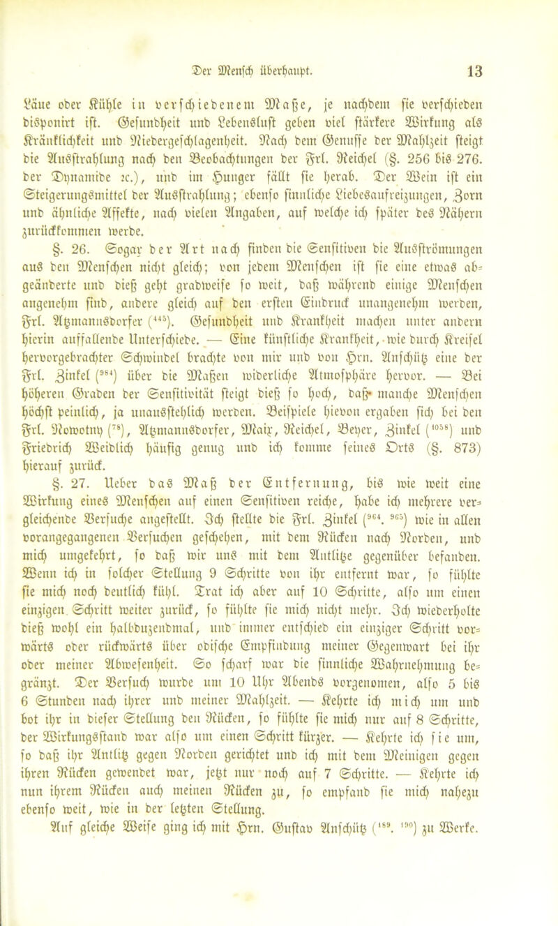 flaue ober Äiifjle in oerfdji eben ent Waffe, je ttadjbem fte oerfchieben bisponirt ift. ©efunbljeit nnb SebenSluft geben oiel ftärfere Söirfung als ßränflidffeit nnb 9Jiebergefd)lagenheit. 9?ad) bem ©enuffe ber Wahljeit fteigt bie 2luSftrahlung nad) beit 23eobad)tittigen ber grl. 9ieidt>et (§. 256 bis 276. ber ‘Dpnamibe :c.), nnb im junger fäCtt fie herab. ®er SBeitt ift ein ©teigerungSmittel ber 2tuSfirahlung; ebenfo fiitulid^e fliebeSaufreyungen, 3orn unb ähnlidje 2lffefte, uad) oieieit Eingaben, auf toeldje idj fpater beS S^äbjern juritcffommen toerbe. §. 26. ©ogar ber 21 rt itad) finben bie ©enfitioeit bie 2luSftrömungen aud ben Wenfdjen nid)t gleid); von jebetn Wenfdjen ift fie eine etioaS ab* geänberte unb biefj geht grabloeife fo locit, baff toäl;renb einige Wenfdjen angenebm finb, anbere gleid) auf ben erftett (Sinbrucf unangenehm loerben, grl. 2lhmannSborfer (419). ©efunbheit unb 5?ranfl;eit machen unter anbern hierin auffallettbe Unterfd)iebe. — (Sitte fünftlidje ÄO'anfheit, mie burd) Greifet herüorgebrad)ter ©djroiubel bradjte oon mir unb Oon §rn. 2tnfd)iif3 eine ber grl. 3iufel (9S4) über bie Waffen loiberlid^e 2ltmofphare Ijeroor. — 23ei höheren ©raben ber ©enfitioität fteigt biefj fo hoch, baff* mand;e Wettfd)en hödjft peinlid), ja uuauSftehlid) loerben. 23eifpiele tneoon ergaben fid) bei ben grl. 9?otootnt) (7S), 2thniatinSborfer, Waiy, 9feid;et, 23el)cr, 3infel (1058) unb griebrid) SEßeiblid) läufig genug unb id) foinme feines Orts (§. 873) hierauf jurücf. §. 27. Ueber baS Wafj ber Entfernung, bis toie loeit eine SEßirfung eines Wenfdjen auf einen ©eitfitiüett reiche, habe id) mehrere oer= gCeichenbe S3erfud)e angeftellt. 3d) ftellte bie grl. 3‘ufet (9C4. 9C5) toie itt allen oorangegattgenen SBerfud)en gefdjehen, mit bem 9iiicfeu nad) Sorbett, unb mich untgefehrt, fo baff mir uns mit bem 2Iutti(je gegenüber befanben. SEBenn ich tu fott^er ©tellung 9 ©dritte oon il;r entfernt toar, fo fühlte fte mid) noch beutlid) fühl. £rat id) aber auf 10 ©dritte, alfo um einen einzigen ©cf>ritt toeiter jtiriicf, fo fühlte fie nüd) nidjt mehr. 3d) toieberholte biefj tool)l ein hitlbbujeubntal, unb immer entfd)ieb ein einziger ©d)vitt oor= toärtS ober rücfioürtS über obifdje (Smpfiitbung meiner ©egentoart bei if)r ober meiner 2lbioefenheit. ©o fd>arf toar bie finntidje SBahrttehmung be= gränjt. ®er 23erfud) tottrbe um 10 llhv 2lbenbS oorgenomen, alfo 5 bis 6 ©tunben nad) ihrer unb meiner Wahlgeit. — f?el;rte id) mid) um unb bot ihr in biefer ©tellung ben Stticfen, fo fühlte fie ntid) nur auf 8 ©chritte, ber SBirfungSftanb mar alfo um einen ©d;ritt fürger. — lehrte id) fie um, fo bajj it;r 2lntlih gegen 9forben gerichtet unb idj mit bem Weinigen gegen ihren 9f tiefen gemenbet mar, je£t nur noch auf 7 ©dritte. — fM;rte id) nun ihrem fRiicfen aud) meinen 9fücfen gu, fo empfanb fie tttid) naheju ebenfo meit, mie in ber lebten ©tellung. 21 uf gleiche SBeife ging id) mit £>rtt. ©uftao 2lnfd)üfc (,69. I!’°) ju 2Bcrfe.