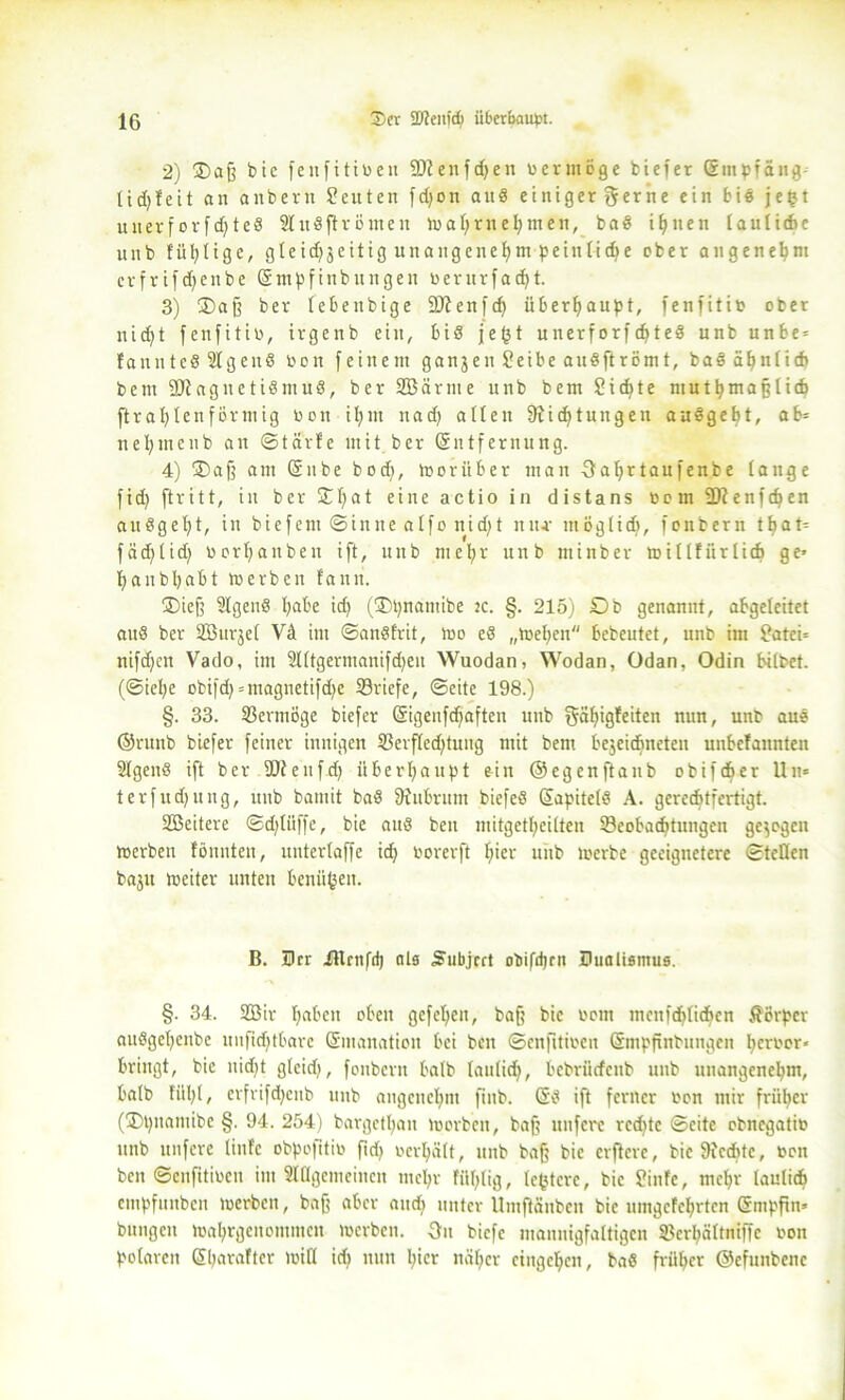 2) 2) aff bic fenfitiben Sttenfdjen vermöge tiefer Empfang- 1 id>fe11 an anbern Satten fdjon and einiger gerne ein bis je£t unevforfdfted Studftromen mal;rneljmen, bad i^nen (auliche nitb füllige, gleidjjcitig unangenehm peinlid>e ober angenehm crfrifdfcnbe Empfinbungen berurfadht. 3) 35 aff ber tebeubige üDienfdf überhaupt, fenfitib ober nid)t fenfitib, irgenb ein, bid je(3t u nerf orf djted unb unte = fannted Sfgeitd bon feinem ganzen Seibe audftrömt, bad ähnlich bem SOIagitctidmud, ber SBärme unb bem Sichte mutbmafflicb ftrablenförmig bon il;in uad) allen fRicfytungen audget>t, ab= neljntenb an ©tärfe mit ber Entfernung. 4) 35aff am Ente bod|, morüber man 3at>rtanfenbe tauge fid) [tritt, in ber £t)at eine actio in distans Dem 9D?enfdjen audgef)t, in tiefem ©inne atfo nidft mu- mögtidj, fonbern t^at- fad^tid) borljanbeu ift, unb mefyr unb minber mittfiirlicb ge« tjanbljabt «erben fand. 2)iejf 3tgend habe ich (2)t)namibe :c. §. 215) Ob genannt, abgeleitet and ber Söurjet Vd im ©andfrit, «o ed „melden bebeutet, unb im Satci* nifd)cn Vado, im Slttgermauifdjen Wuodan, Wodan, Odan, Odin bittet, (©ielje otifd) = magnctifd)c ^Briefe, ©eite 198.) §. 33. Vermöge tiefer Eigenfdfaften unb gäbigfeiten nun, unb aud ©runb tiefer feiner innigen 33erfted|tung mit bem bejeidineten unbcfannten 2lgeitd ift ber äJJeufdj überhaupt ein ©egenftaub dbifcf»er Un* terfudjung, unb bamit bad fftubrum biefed Eapitctd A. gerechtfertigt. SBeitere ©d;lüffe, bie aud ben mitgettjeitten ^Beobachtungen gejogen «erben fönnten, untertaffe id) Dorerft fiter unb «erbe geeignetere ©teilen bajit toeiter unten benähen. B. Der illrnfd) als S'ubjcrt obifdjrn Dualismus. §. 34. 2Bir fabelt oben gefeiten, baff bic Dom menfdbtichcn ÄBrper audgefycnbe unfid)tbare Emanation bei ben ©cnjitiocn Empfinbungen herber» bringt, bic nid|t gtcid), fonbern halb taulicb, bcbriicfcnb unb unangenehm, batb fül|t, erfrifdjeitb unb angenehm fiub. Ed ift ferner Don mir früher (HDtynamibe §. 94. 254) bargctbatt lüorbeit, baf? nufere rcdjtc ©eite obncgatiD unb unfere tinfc obpofttib fid> Dcrt»a(t, unb baff bic elftere, bic 9ic<htc, Don ben ©enfitiuen im Sldgemeincn mehr FiU;(ig, festere, bie Sinfe, mcbr tauliefe empfunben «erben, baff aber and) unter Umftänben bic umgcfchrtcn Smpfin» bungcu «abrgenommcit «erben. 3it biefe mannigfaltigen SBerhaltniffe Don polaren Ebarafter miß id| nun l;icr näher cingc^cn, bad früher ©efunbenc