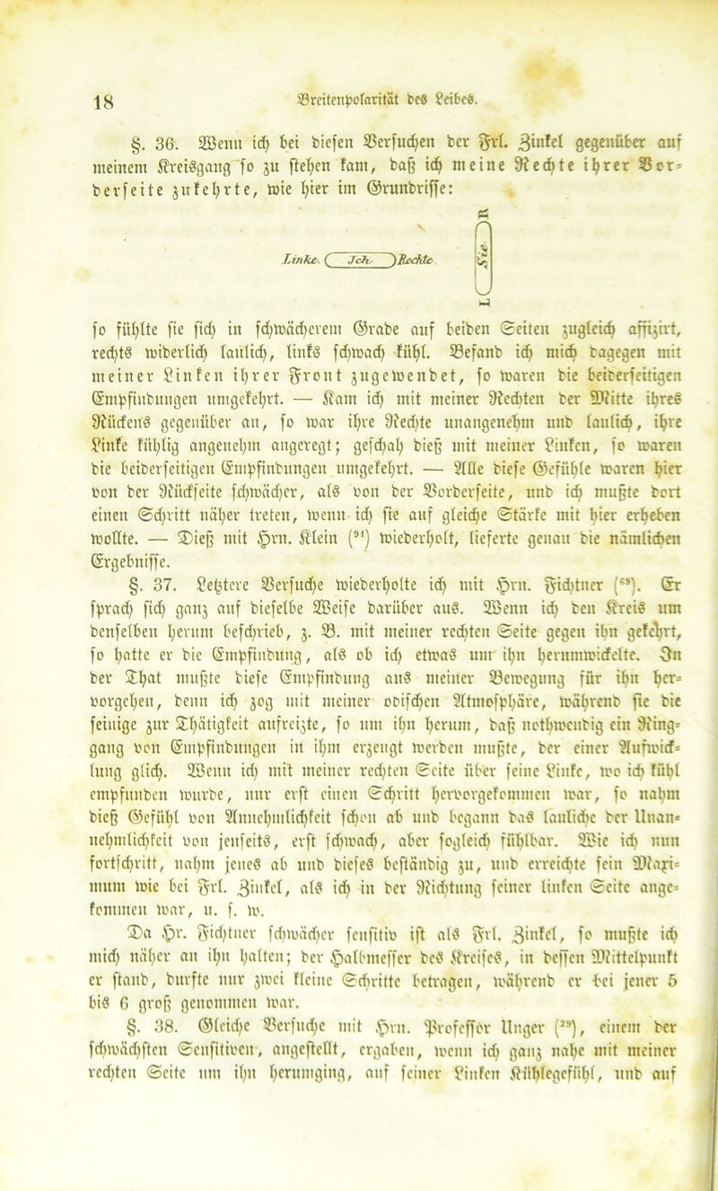 §. 36. Sffieim id) bet biefen 93erfud)en ber §rl. ,3infel gegenüber auf meinem Sreidgang fo ju fielen tarn, baff id) meine 9?ed)te i^rer 33er= bevfeite jufel;rte, wie t)ier im ©runbriffe: (S v r % Linke. C Jchs ^Lcddc L fo füllte fie ftc£; in fd)Wäd)crem ©vabe auf beiben Seiten jugkidf affijirt, red)t8 wibertid) tautid), lintö fd)Wad) Hilft. 93efanb id) mid) bagegen mit meiner Pinten il)rer Qiront jugetoenbet, fo waren bie beiberfeitigen (Smpfiubungen umgetefyrt. — Sam id) mit meiner 9icditcn ber SDiitte il)reö ffiüdend gegenüber an, fo mar ifjre 9ied)te unangenehm unb tanlid), iljre Pinte fitl)lig angenehm angeregt; gefd)al) biejf mit meiner Pinten, fo waren bie beiberfeitigen (Smfjfinhtngeu umgefeljrt. — 2tüe biefe ©efüf)te waren ^ier bon ber Siüdfeite fd)mäd)cr, a(8 boit ber ©orberfeite, unb id) muffte bert einen Sdjritt uäl)er treten, Wenn id) fie auf gleiche Starte mit hier ergeben wottte. — ®iejf mit §rn. Stein (*') wiebert)o(t, lieferte genau bie nämlichen Grgebniffc. §. 37. Pe(3tcre S3erfud)e miebert)olte id) mit tprit. f$id)tncr ('*). ®r fprad) fid) ganj auf biefelbe SBeife barüber auö. üßenn id) beit SrciS um benfetben I;eritm befdjrieb, 3. 33. mit meiner red)teu Seite gegen il?n geteert, fo t)atte er bie ©mpfinbung, atö ob id) etwaö um it)it I)erumwidette. 3n ber £I)at muffte biefe (Sntpfinbitng au3 meiner töewcgung für ifjn t)cr= borgct)eu, beim id) 30g mit meiner obifdfeu 9ltntoffS)äre, wätirenb fie bie feinige jur j£f)ätigfeit attfreijte, fo um it)n I)crum, baff netbweubig ein 9iiug= gang 001t Gsmpftnbungen in ifjm erzeugt Werben muffte, ber einer 9lufwirf= tung gtid). 2Bcim id) mit meiner rechten Seite über feine Pinte, Wo id) fii!)l cmpfuuben würbe, nur erft einen Stritt I)erborge!ommeit war, fo nahm bieff ®efül)t bon 2Inuel)iutid)fcit fd)oit ab unb begann baä Iautidic ber Uuan* net)mlid)fcit bon jeufeitä, erft fd)wad), aber fogteidj fühlbar. 3Bie itf» nun fortfd)ritt, naljnt jenes ab ttub bicfeS beftänbig 31t, unb erreid)te fein ä)iaji= inum wie bei fjrt. 3iufel, alt? id) in ber Siidditng feiner linfen Seite angc= fontmeu war, u. f. w. Da fpr. §id)tner fdiwäd)cr feufitib ift ald $rl, fc wußte id) mid) näl)cr an i!)it l)attcn; ber fpatbmeffcr be8 Sreifcd, in bcffeit ÜJtittelpunft er ftanb, bitrfte nur 3Wei fteinc Sdirittc betragen, wätirenb er bei jener 5 bis 6 groß genommen war. §. 38. ©tcid)c 93erfudje mit ,£mt. fßrofcffbr Unger (J9), einem ber fdiwäd)ftcn Scnfitibcu, angeftettt, ergaben, wenn id) gaii3 nal)c mit meiner rcd)tcn Seite um il)it t)erumging, auf feiner Pinten Siiijtcgefüljt, unb auf