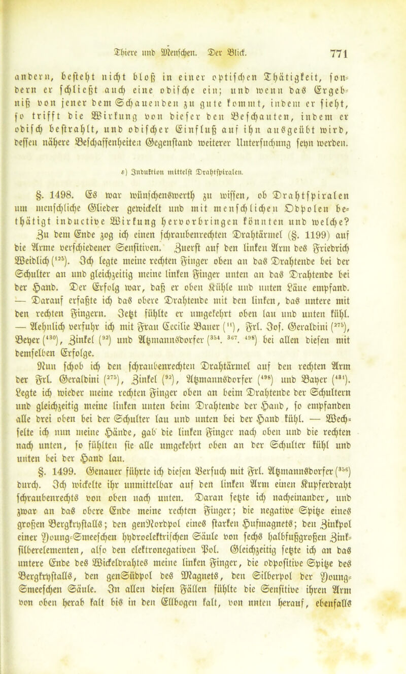 anbei«, befielt nicf>t bloß in einer optifdjen 3^1>ätigfeit, fon= bern er fdjließt and) eine obifd;e ein; nnb luenn bad (Srgeb= «iß bon jener bem ©d;auenbeit jn gute fornntt, inbem er fiept, fo trifft bie SBtrfung bon biefer ben 23efd;auten, inbem er obifd; beftraplt, unb obifdfer (Sinfluß auf if>n audgeübt wirb, beffen nähere 33efd;affenl;eite;t ©egenftanb weiterer Unterfudmng fet)n werben. c) Snkuftion mittclft 3)val>tf|ntalcii. §. 1498. Grd war wfinfdjendwertlj 31t wiffen, ob SDraptfpiralen um mcnfchliche ©lieber gewidelt unb mit menfdjlidjen Dbpolen be= tpatigt inbuctibe SBirfung peroorbringen fönnten unb weld;e? 3u bem Grnbe 30g id; einen fd;raubenred;ten ®raptärntel (§. 1199) auf bie 2lrme oerfduebener ©enfitioen. 3uerft auf ben linfen Slrut bed griebrid; 2Beiblicp(125). 3cp legte meine rechten ginger oben an bad 3)raptenbe bei ber ©cpulter an unb gleichzeitig meine linfen ginger unten an bad ®raptenbe bei ber §anb. ®er Grrfolg war, baß er oben Äiiple unb nuten Säue empfanb. — IDarauf erfaßte id; bad obere £)raptenbe mit ben linfen, bad untere mit ben rechten gingern. Sefct fühlte er umgefehrt oben (au unb unten fühl. — Slepnlicp berfuhr ich mit grau (Sccilie 33auer (“), grl. 3of. ©eralbini (278), S3et>er (*30), 3inFel (92) unb Slfentanndborfer (354. 367. 198) bei allen biefen mit bemfelben (Srfolge. 9Jun fchob ich ben fd;ranbenred;ten 35raptärntel auf ben regten Slrm ber grl. ©eralbini (275), 3infel (92)/ Sl^ntannöborfer (*98) unb 23aper (,3‘). Segte ich Wieber meine rechten ginger oben an beim 3)raptenbe ber ©d;ultern unb gleichzeitig meine linfen unten beim ®raptenbe ber^aub, fo entpfanben alle brei oben bei ber ©d;ulter lau nnb unten bei ber §anb fühl. — SBech- felte ich nun meine £änbe, gab bie linfen ginger nad; oben unb bie redeten nach unten, fo fühlten fie alle umgefehrt oben an ber ©d;ulter fühl unb unten bei ber £>anb lau. §. 1499. ©enauer führte ich biefen 33erfucp mit grl. 2l(3tttanndborfer (35fi) burd;. 3d; wicfelte ihr unmittelbar auf ben linfen Sinn einen Äupferbrapt fchraubenrechtd oon oben nach unten. 3)aran fe(jte id; nad;einanber, unb Zwar an bad obere (Snbe meine rcd;ten ginger; bie negatioe ©pi(je eined großen Sergfrpftalld; ben gen'Jforbpol eined ftarfen §ufmagnetd; ben ^infpol einer 9)oung=©meefd;en hhbroeleftrifd;en ©äule toon fechd halbfußgroßen 3tnf= filberelementen, alfo ben eleftronegatioen ^ol. ©leid;zeitig fefcte id; an bad untere (änbe bed SBicfelbrapted meine linfen ginger, bie obpofitioe ©pi^e bed ISergfrpftalld, ben gen©übpol bed SJfagnetd, ben ©i!6erpol ber 2)ouitg= ©nteefd;en ©äule. 3n allen biefen gäflen fühlte bie ©eitfitioe ihren Slrnt »on oben herab falt bid in ben (Sübogen falt, oon nuten herauf, ebenfaOd