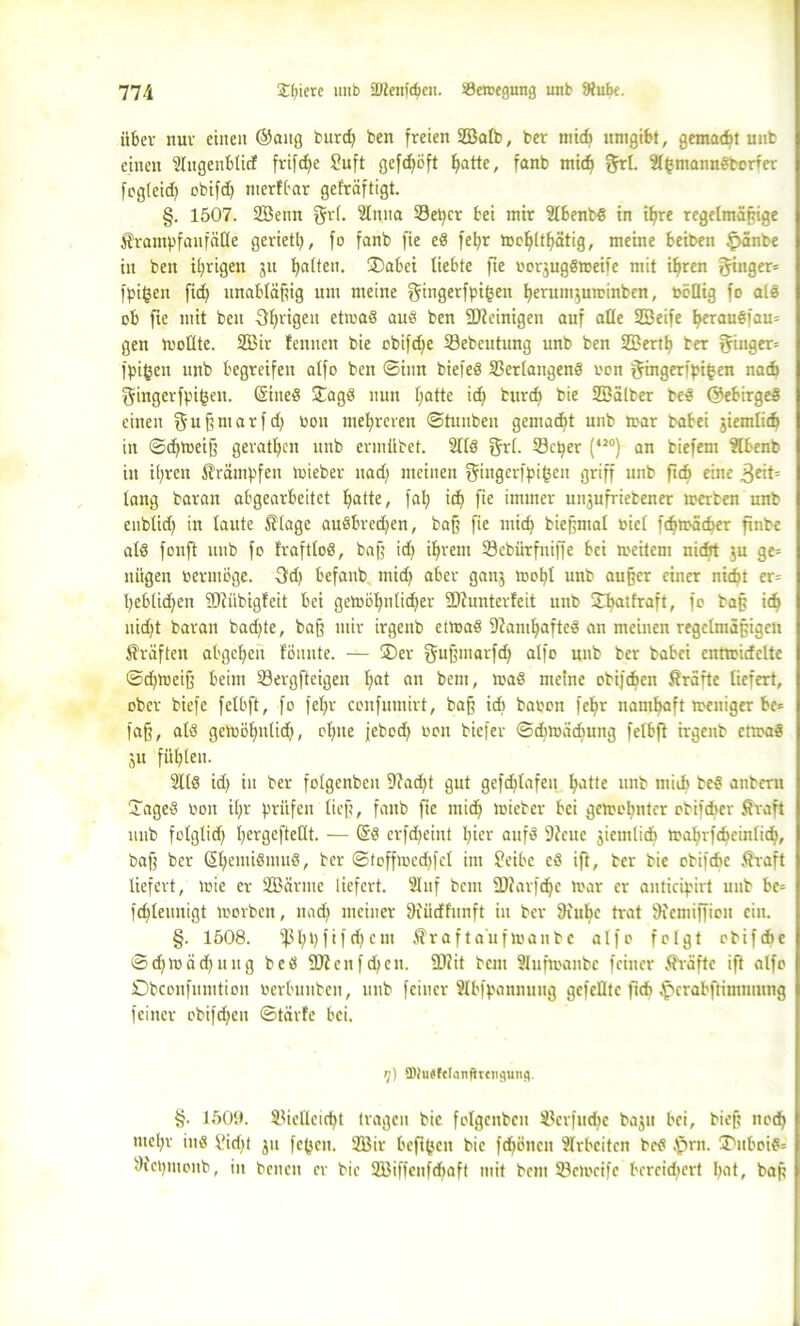 über nur einen ©ang burd) ben freien 2Balb, bev mid) umgibt, gemalt unb einen Slugenbticf frifd)e Suft gefd)öft hatte, fanb mid) §rl. SlhmannSborfer fogleid) cbifd) merfbar gefräftigt. §. 1507. SBenn gri. ülttna Setter bei mir 2lbenbS in ißre regelmäßige Krampfanfälle geriet^, fo fanb fie eS fet)r mcßlthätig, meine beiben £>änbe in ben irrigen ju galten. ÜDabei liebte fte oorjugSmeife mit ißrcn Ringer» fpifcen ficf> unabläßig um meine gingerfpifjen berunijuminben, böllig fo als ob fie mit ben Sfyrigeit etmaS auS ben SDteinigen auf alle SSeife l«rauSfau= gen mollte. 2Bir feinten bie obifd)e 23ebeutung unb ben Söertfj ber 5in9er= fpifjen unb begreifen alfo ben ©inn biefeS Verlangens oon §ingerfpi^en nach gingerfpifcen. ©tneS ÜTagS nun fjatte id) burd) bie Söälber beS ©ebirgeS einen f5 u ß nt a r f d) bon mehreren ©tunben gemacht unb mar babei jiemlid) in ©djmeiß gerätsen unb ermübet. 2llS grl. Vcper (*20) an biefem ?lbenb in ißren Krämpfen mieber uad; meinen fjingerfpifceit griff unb ftcb eine 3^if= lang barait abgearbeitet Ijatte, fal) id) fie immer unjufriebener merben unb enbüd) in laute Klage auSbredjen, baß fie mid) bießntal biel fdjmäcf)er ftnbe als fonft unb fo fraftloS, baff id} ihrem Vebürfniffe bei toeitem nidrt ju ge= niigen bermöge. 3d) befanb mid) aber ganj moI)l unb außer einer nid« er= l)eblid)en TDJiibigfeit bei gcmöhnlidjer ÜJtunterfeit unb Jbatfraft, fo baß id) nid)t baran bad)te, baff mir irgenb etmaS StamljafteS an meinen regelmäßigen Kräften abgcfyen fönnte. — ®er gußntarfd) alfo unb ber babei enttbideltc ©d)ttteiß beim Vergftcigen l;at an bem, maS meine cbijtfcen Kräfte liefert, ober biefe felbft, fo fel>r confumirt, baß id) babon feßr namhaft meuiger be* faff, als gemöhnlid), el)tte jebod) boit biefer ©djmädfung felbft irgenb etmaS ju fütjlen. 3llS id) in ber folgcnbcn 9?ad)t gut gefdjlafeit hatte unb mid) bcS anbern UageS bon il)r prüfen lieft, fanb fie mid) mieber bei getoo^ntcr obifeber Kraft unb folglid) l)ergefteüt. — ©S erfdfeint l)ier aufs 9tcue jiemlid) mahrfdteinlid), baß ber ©ßemiSmuS, ber ©toffmcdjfel int Seibe eS ift, ber bie obiftbc Kraft liefert, tbie er 2Bärme liefert. s2luf bem SDtarfdje mar er anticipirt unb bc= fcßleunigt morben, nad) meiner 9iiicffünft in ber 9iubc trat 9femiffion ein. §. 1508. ißl)t)fifd)em Krafta’ufmanbc alfo folgt obifebe ©d)mäd)ting bcS 2)?cnfd)cn. ÜWit bem Slufmanbe feiner Kräfte ift alfo Obconfumtion berbutibcit, unb feiner Slbfpannung gefeilte flcb ^crabfümtming feiner obifd)en ©tärfe bei. tj) fDhigfetanfircitgung. §. 1509. Vielleicht tragen bie folgcnbcn Vcrfudtc bajn bei, bieß nod) ntel«- ins i'id« ju fe(jcn. 2Bir beftfjett bie fd)öitcit Arbeiten bcS fprn. T>uboiS= Dtcpmonb, in benett er bie VMffcnfdtaft mit bem Vcmcifc bereichert hat, baß