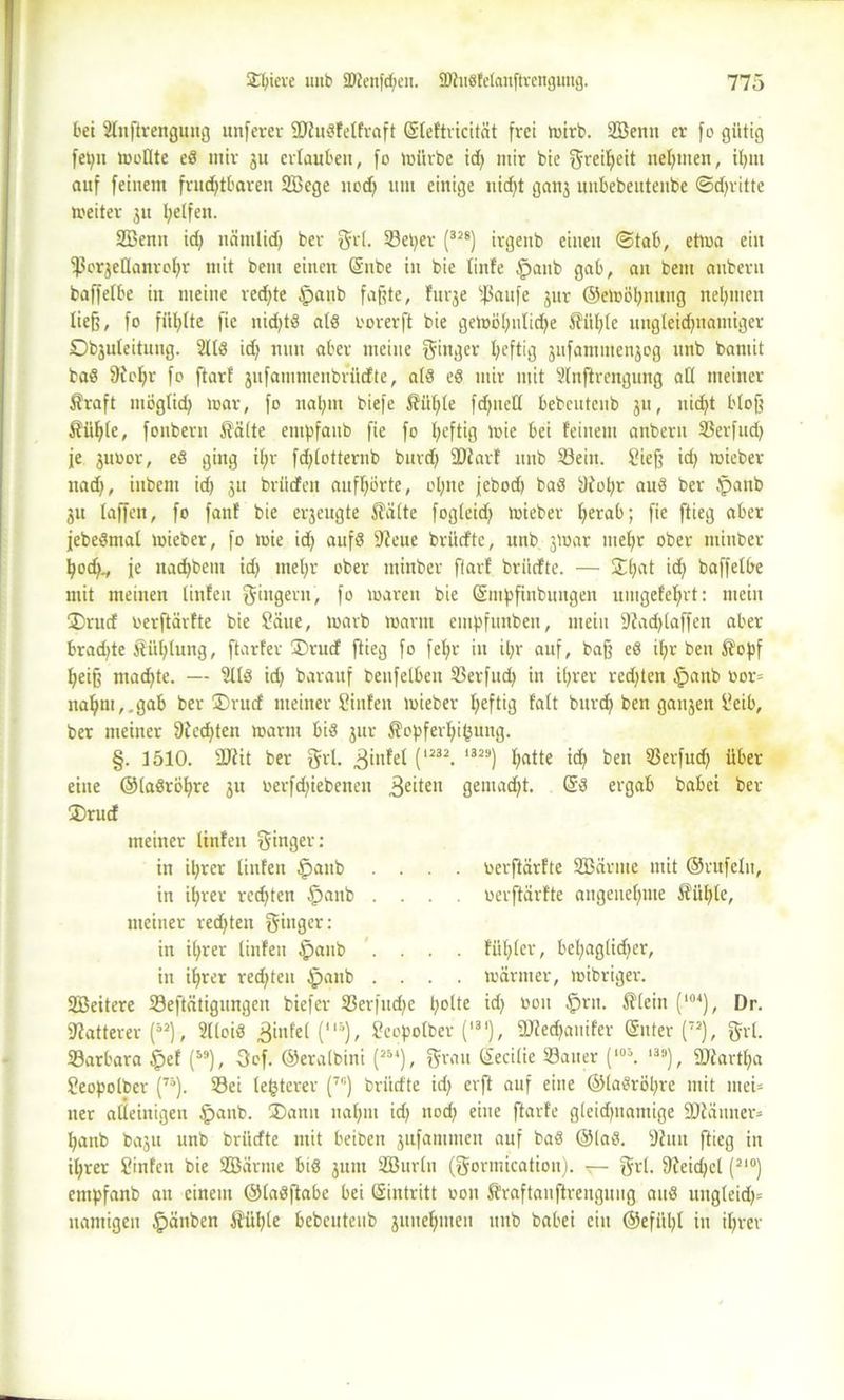 bei Stnftrengnng unfern- SDlußfelfraft (Steftricität frei mirb. Söenn er fo gütig fet;n moflte eß mir ju ertauben, fo mürbe id; mir bie greilfeit nehmen, itjut auf feinem fruchtbaren 2Bcge nod; um einige nid;t ganj unbebeuteubc ©dritte meiter 31t Reifen. 2Benn id; nämlid; ber grl. Set;er (32S) irgettb einen ©tab, etwa ein $cr3cHanrot;r mit bem einen (Silbe in bie finfe fpanb gab, an beut aubern baffetbe in meine red;te tpaub faßte, furje ‘ißaufe jur ©emöhnung neunten ließ, fo fünfte fic nid;tß alß rorerft bie gemöt;iilid;e $itt;te ungteid;namiger Objuteitnng. 2ltß id; nun aber meine ginger I;eftig jufammenjog unb baniit baß 9ict;r fo ftarf jufammenbrüdte, atß eß mir mit Stnftrengung all meiner Äraft mögtid; mar, fo nal;m biefe $?ül;te fd;netl bebeutcub 311, nid;t bloß Äü^te, fonbern £ä(te etupfaub fie fo I;eftig mie bei feinem anberu Serfud; je juoor, eß ging itjr fd;totternb burd; ültarf unb Söein. Sieß id; mieber nad;, iubem id; 311 brüdfen auff;örte, ot;ne jebod; baß t)iot;r anß ber .panb 311 taffen, fo fanf bie erzeugte Stätte fogteid; mieber t;erab; fie ftieg aber febeßmat mieber, fo mie id; aufß 9ieue briidte, unb 3mar ntef;r ober tttinber hod;., je na^bem id; met;r ober minber ftarf briidfte. — £t;at id; baffetbe mit meinen tinfeu gingern, fo mären bie (Smpfinbungen untgefehrt: mein ®rud oerftärfte bie Säue, marb manu empfunbeit, mein 9Zad;taffen aber brad;te Sitzung, ftarfer ®rud ftieg fo fct;r in U;r auf, baß eß it;r ben $opf heiß mad;te. — 2ttß id; barauf benfetben S3erfnd; in i(;rer red;ten tpanb nor= nahm,, gab ber ÜDrutf meiner Sinfeit mieber I;eftig fatt burd; ben ganzen Seib, ber meiner 9£ed;ten marm biß 31m $opfert;i(3ung. §. 1510. 2Rit ber grt. ^infet (1232. I329) t;atte id; ben Serfud; über- eilte ©taßrö^re 3U oerfd;iebenen feiten genialst. (Sß ergab babei ber ®rud meiner linfen ginger: in i^rcr tinfeu §aub .... oerftarfte Sßärme mit ©rufetn, in ihrer red;ten tpanb .... oerftärfte angenehme S^ixfjte, meiner red;ten ginger: in it;rer tinfeu §anb .... fiifjtcr, bel;aglid;er, in ihrer red;teu £>anb .... märmer, mibriger. 2Beitere Seftätigungen biefer Serfud;e l;°tte bün £>ri1- (l04), Dr. Matterer (52), 2tloiß Rilltet (“’), Scopotber (l31), 2Jied;auifer (Sitter (72j, grt. Sarbara §ef (59), 3of. ©eralbini (25‘), grau (Secitie Sauer (10\ I3;|), 9){artt;a Seopolber (73). Sei festerer (7I1) briidte id; erft auf eine @taßröt;re mit mei= ner alleinigen £anb. (Dann nat;m id; nod; eine ftarfe gleidjitaniige SDiännen hanb ba3u unb briidte mit beifcen 3ufamitien auf baß ©laß. 9hm ftieg in it;rer Sinfen bie SSarme biß 3UIU SEBurtit (gormication). t— grt. 9feid;et (2I°) empfanb an einem ©taßftabe bei Eintritt 0011 Äraftauftrenguiig anß uugteid;= uantigen §>änben ftül;te bebcuteiib 3uiiet;meu unb babei ein ®efül;t in ihrer