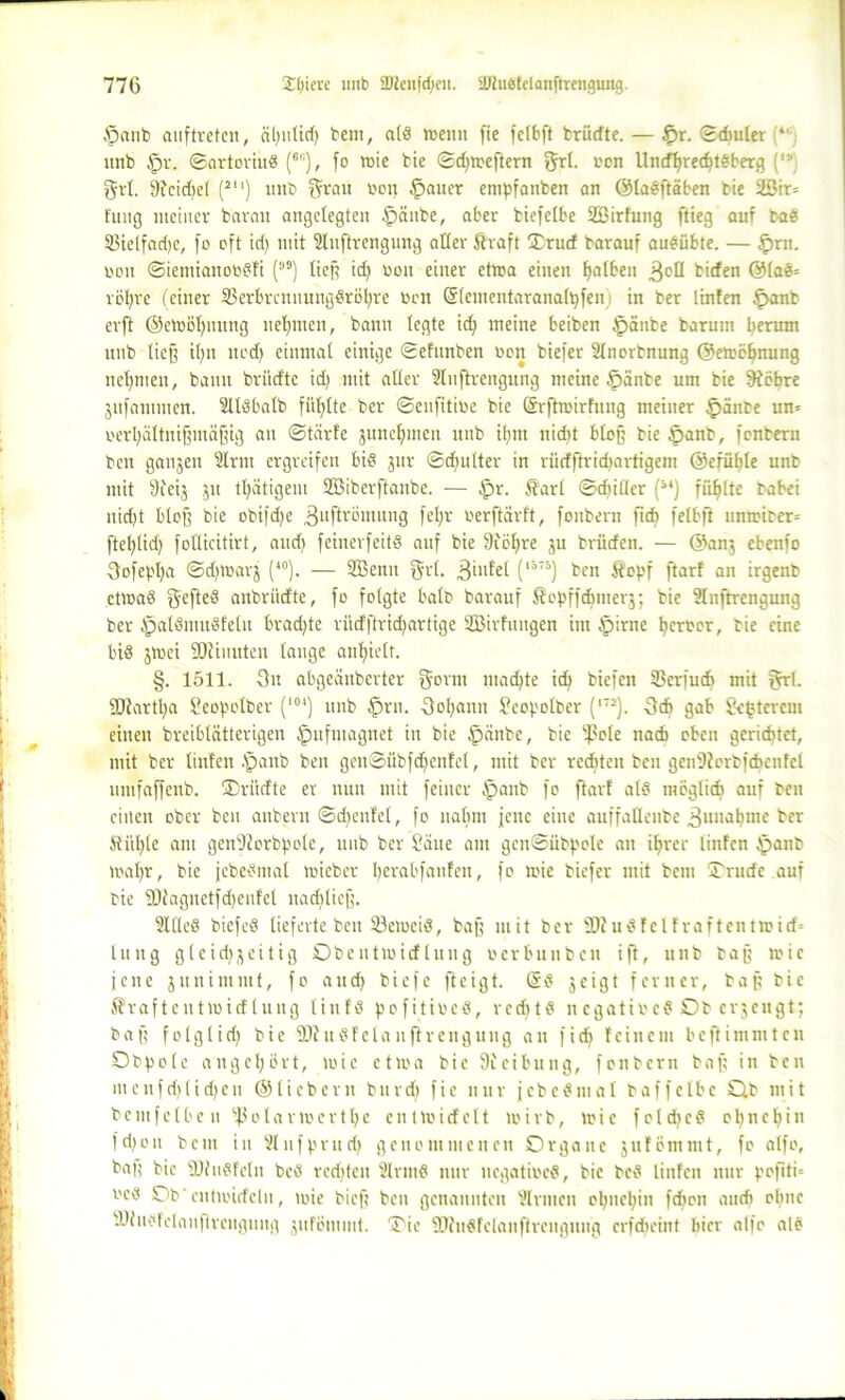 $anb auftretcn, äljnlid) bem, als tt>enn fie felbft brüdte.— £>r. ©cbuler (*' unb §r. ©artoriuS (6,;), fo rote bie ©dfweftern grl. ton UndlfrecfytSberg grt. 9tcid)el (2U) unb f^rau non §auer empfanben an ©laSftäben bie 2ßir= tung meiner bavan angelegten £)änbc, aber bicfelbe SBirfung flieg auf baS 33ielfad)e, fo oft idj mit Sluftrengung aller ftraft Orud barauf auSübte. — £>rn. non ©ientiauoosfi (ss) tief? id) non einer etwa einen fjalben 3°tl bicfen @laS= völjre (einer 23erbrcnnungSröl;re non (Slementaranalpfeni in ber linten f>anb erft ©ewölfnung nehmen, bann legte id) meine beiben §änbe barum herum nnb lieg it;n nedf einmal einige ©efunben non biefer 2tnorbnung ©ewoljnung nehmen, bann briidtc id) mit alter Stnftrengung meine §änbe um bie 9fobre 3ufammcn. SllSbalb füllte ber ©enfitioe bie ©rftwirfung meiner feinte um nerl;ältnif?maf?ig an ©türfe jnncfmien nnb ifynt nidft blop bie tpanb, fcnbern bcn ganjen Slrrn ergreifen bis jur ©cfyulter in rüdftridiartigem ©efüble unb mit Üieij ju tfyätigem 2Biberftaube. — $r. $arl ©chitlcr (it) füllte babei nid)t btof? bie obifdje ^uftrömung fel;r oerftarft, fonbern ft ch fefbft umrirer= ftefylidj follicitirt, aud) feinerfeitS auf bie Siöfyre ju brüden. — ©anj ebenfo 3ofepl;a ©d)Warj (40). — SBenn grl. Biufel (l57ä) ben Sopf ftarf an irgenb etwas gefteS anbriidte, fo folgte halb barauf Sopffdjmerj; bie üluftrengung ber ipalSmuSfeln brad)te riidftridjartige SBirfuugen im §irne ferner, bie eine bis jwei SOcinuteu lauge anfpelt. §. 1511. 3n abgeanberter gönn madjte idf biefen Ißerfuch mit grl. 9Jtartl;a Seopolber (l0‘) nnb $rn. Sofyann ?copolber (172). 3d> gab $k|terem einen breiblätterigen ^mfmagnet in bie £)änbe, bie -ßole nad> oben gerichtet, mit ber linten .'panb ben gen©übfdf enfel, mit ber rechten ben gen9torbfdjenfcl umfaffenb. Ori'tdte er nun mit feiner $aub fo ftarf als moglidt auf ben einen ober ben auberu ©dientet, fo nahm jene eine auffallenbe Zunahme ber Stütze am genDJorbpole, unb ber Säue am gen@ubpole au ilfrer linten §anb wafyr, bie jcbeSmal mieber tyerabfanfen, fo wie biefer mit bctu Orude auf bie 3)tagnetfd)eufel nadjlicjj. SllleS biefeS lieferte ben SßeweiS, baff mit ber SDtuSf elf raftentwirf* tung gleid^eitig Obentwirf luttg oerbunben ift, unb bap wie jene junintnit, fo and) biefc fteigt. tSS jeigt ferner, bap bie Äraftentwirf luttg tintS pofitioeS, redttS n cgatiocS Ob erjengt; bap folglid) bie ÜJhtSfelauftrenguug an fidt feinem beftimmten O b p o l e angcl;6rt, wie etwa bie 9ieibung, fonbern bap in ben mcnfdjlidjen ©liebem burd) fie nur fcbcSmal baffelbc Ob mit b e m f c l b c n ^ o l a r w e r t Ij e e n t W i d c 11 wirb, wie f o t dj c S o n c l) i n fdjon bem in Slnfprudj genommenen Organe jufömmt, fo alfo, bap bie ÜltuSfeln bcS redeten SlrmS nur negatioeS, bie bcS linten nur pofitU ocs Ob'entwidcln, wie biep ben genannten binnen ofynetyin fdion audt ohne äJtusfetanfircnguug jufömmt. Oie HRuSfclanftrcngung crfdicint hier alfo als
