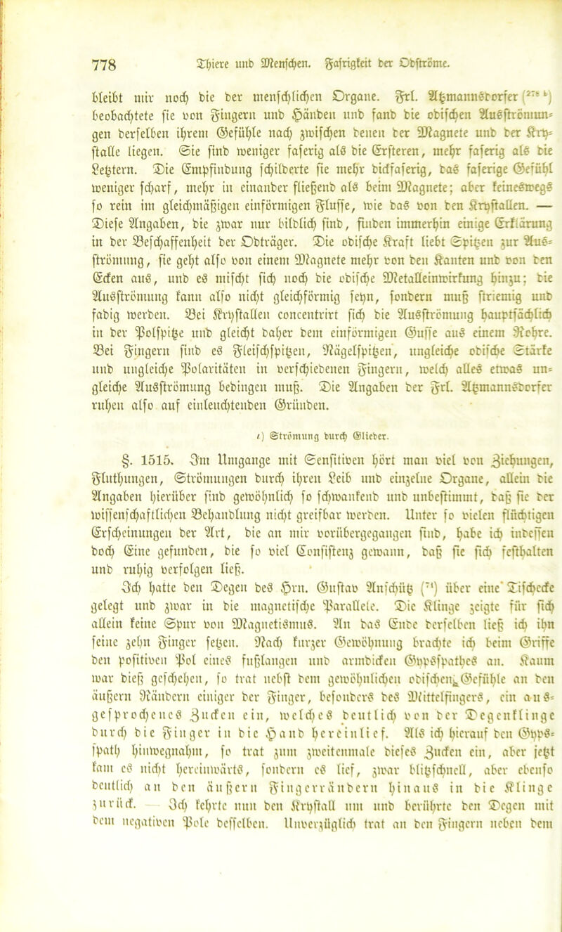 bleibt mir nodf bic ber menfdjlidjen Organe, grl. älfcmannSborfer (1Tt fc) beobad)tctc fie non Ringern unb §änben unb fanb bie obifcfyen 9luSftremun= gen berfelben ihrem ©efühfe nad) jmifchen beneit ber 2J?agnete unb ber ftrtj= ftatle liegen, ©ie finb weniger faferig als bie ©rfteren, mehr faferig als bie Settern. Oie (Smpfinbung fchilberte fie mehr birffaferig, baS faferige ©erühl weniger fd>arf, mehr in einanber fließenb als beim PJagnete; aber feincSwegS fo rein im gleidjmäßigeu einförmigen fjfuffe, wie baS ton ben ftrpftallen. — Oiefe Eingaben, bie jwar nur bilblid) finb, fuiben immerhin einige GrUärung in ber Sefdfaffenheit ber Obträger. Oie obifcf>e ftraft liebt ©pi£eu jur 2luS= ftrömung, fie gef)t alfo bon einem Piagnete mehr ton ben ftanten unb ton ben ©den auS, unb eS mifdft fid> nodf bie obifdje P?etatleinwirfung hinju; bie SluSftrömung fann alfo nidft gleichförmig fepn, fonbern muß ftriemig unb fabig werben. S3ei Ärpftalleit concentrirt fidj bie üluSftremung hauptfäcblid) iit ber Polfpif3e unb gleicht bal;er bem einförmigen ®u|fe auS einem Sichre. Sei Ringern finb eS gleifd^fpigen, Pägelfpifcen, ungleiche otifcbe ©tärfe unb ungleiche Polaritäten in terfchicbencn Ringern, meid) alles etwas un= gleidje SluSfirömitng bebingen muß. Oie Eingaben ber grl. SlgmannSborfer rul;eu alfo auf cinleud)tenben ©rünben. <) Strömung turcf) ©lieber. §. 1515. 3nt Umgänge mit ©enfitiben hört man toiel bon 3^c^unSen/ glutlmngen, ©trömungen burd) ihren f?eib unb einjelue Organe, allein bic Slngaben hierüber finb gemöhnlid) fo fdtwanfcnb unb unbefhmmt, baß fie ber lbiffenfdjaftlidjcn Sehaitblmtg nicht greifbar Werben. Unter fo bielcn flüchtigen (Srfd)einungeu ber 2lrt, bie an mir boriibergegaugen finb, habc id? inbeffeu bod) (Sine gefunben, bie fo biel Sonfiftenj gewann, baß fie fidj fcftbaltcn unb rul)ig berfolgen lief. 3d) hJUe ben Oegeit beS tprn. ©uftat 9Infd)ü(5 (T1) über eine’ Oifdmdc gelegt unb jwar in bie magnctifdje Parallele. Oie klinge jeigte für ftd) allein feine ©pur bon PfagnetiSmuS. Sin baS Grube bcrfclbcn lief ich ihn feine jehu ginger fe(3cn. Pad) furjer ©ewöhnuug brachte icfi beim ©riffc ben pofitiben pol eines fußlangen unb armbiefen ©npSfpatbeS an. fiaum mar bieß gefdjehen, fo trat nebfi bem gewöhnlichen obifd)cnk©cfühle an ben äußern 9Jänbcrn einiger ber ^tugei*, befonberS beS PfittelfingcrS, ein an 8= gefprodjeucS 311 den ein, welches bcutlidj bon ber Oegenflinge burd) bic ginger in bic £>aub hcvctulicf. 9118 id) hierauf ben ©t)p$= fpatl; h^'^egnahm, fo trat jum jweitenntale biefcS 3u<dcn ein, aber jefet fam cS nid)t heu-'inmärtS, fonbern cS lief, jmar bli(jfd)Hcfl, aber ebeufo bcutlid; an ben äußern gingerräitbern hinaus in bie klinge ä11 rücf. 3d) lehrte nun beit Ärpfiall um unb berührte ben Ocgcn mit bem itcgatibcn pole beffclben. Uimerjüglidj (rat an ben gittgern neben bem