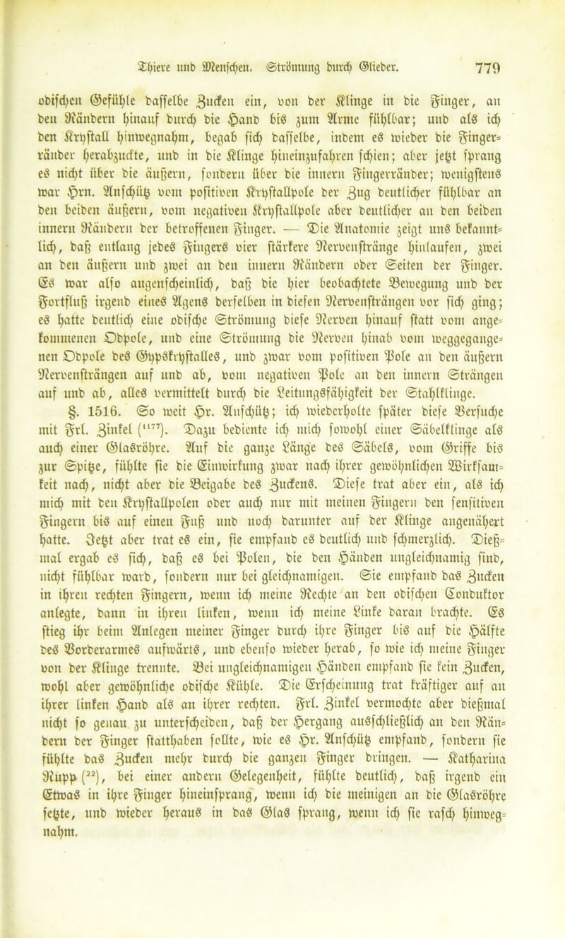 obtfdjen ©efüpte baffeI6e 3udfeu ein, oou ber ftinge in bie ginger, an ben [Ränbern hinauf burd) bie §anb biß jum 2lrme fühlbar; unb atß id) ben Srpftatt pinmegnapm, begab ficE> baffetbe, inbem eß mieber bie ginger» ränber perabjud'te, mtb in bie klinge pineinjufapren fcfjien; aber jeßt [prang eß nicpt über bie äußern, fonbern über bie innern gingerränber; menigftenß mar §rn. 2lnfd)ü{) oont pofitioen Shpftattpote ber 3ug beutlidjer fühlbar an ben beiben äußern, Dom negativen Sfrpftattpole aber beutlidjer au ben beiben innern [Räubern ber betroffenen ginger. — Oie Stnatomie jeigt uttß befannt» tid), baß entlang [ebeß gingerß oier ftärfere [Reroenftränge Einlaufen, jrnei an ben äußern unb jmei an ben innern [Räubern ober ©eiten ber ginger. @ß mar alfo augenfcpeintid), baß bie pier beobachtete Semegung unb ber gortfluß irgenb eineß Stgenß berfetben in biefen fReroenfirängen oor [ich ging; eß hatte beuttid) eine obifd)e ©trömung biefe [Reroen Ijinauf ftatt oom ange» fommenen Obpote, unb eine ©trömung bie Serben pinab oom meggegange» nen Obpole beß ©ppßfrpftalleß, unb jmar oom pofitioen [ßofe an ben äußern [Reroenfträngen auf unb ab, Oom negatioen [)3ote an ben innern ©trängeu auf unb ab, atteß oermittett burch bie Seitungßfäpigfeit ber ©taptftiuge. §. 1516. ©o meit $r. 2lufd)iit3; id) miebcrhotte fpäter biefe 5$erfud;e mit grt. 3infet (l177). Oaju bebicnte id) mich fomopt einer ©äbelftinge atß aud) einer ©laßröpre. Stuf bie ganje Sänge beß ©äbetß, oom ©riffe biß jur ©pige, füptte fie bie Qrinmirfung jmar nad) iprer gemöi)ntid)en SBirffam» feit nad), nicht aber bie Seigabe beß .ßucfenß. Oiefe trat aber ein, atß id) mid) mit ben 5?rpftattpoIen ober aud) nur mit meinen gingern ben fenfitioen gingevn biß auf einen guß unb ttod) barunter auf ber Ätinge angenät)ert patte. 3e£t aber trat eß ein, fie empfaub eß beuttid) unb fdpnerjtid). Oieß» mal ergab eß fid), baß eß bei sf3oten, bie ben $änben ungteidjnamig finb, nid)t füptbar marb, fonbern nur bei gleidpnantigen. ©ie empfaub baß 3ucfen in tprett red)ten gingern, menn ich meine [Red)te an ben obifd)en ©onbuftor antegte, bann in ihren liufen, menn id) meine Sinfe barait brachte. (§ß ftieg ipr beim Stntegen meiner ginger burd) ipre ginger biß auf bie öpätfte beß 93orberarmeß aufmärtß, unb ebeitfo mieber perab, fo mie id) meine ginger oon ber klinge trennte. 23ei ungleichnamigen £)änben empfaub fte fein 3ucfen, mopl aber gemöpnlidje obifd)e Äüpte. Oie ©rfcpeinuug trat fräftiger auf an iprer Unten £>anb atß an iprer rechten, grt. 3infet oermod)te aber bießmat uid)t fo genau ju unterfcheiben, baß ber Hergang außfd)tießtid) an ben [Rän= bertt ber ginger ftattpaben fottte, mie eß §r. 2tnfd)ü^ empfanb, fonbern fie füptte baß 3ucfeu ntepr burd) bie ganjen ginger bringen. — Statpariua [Rupp(“), bei einer anberu ©etegeupeit, füptte beuttid), baß irgenb ein (Stmaß in ipre ginger pineinfprang, menn id) bie ineinigen an bie ©taßröpre fepte, unb mieber perauß in baß ©taß fprang, menn id) fie rafd) piitmeg» napm.
