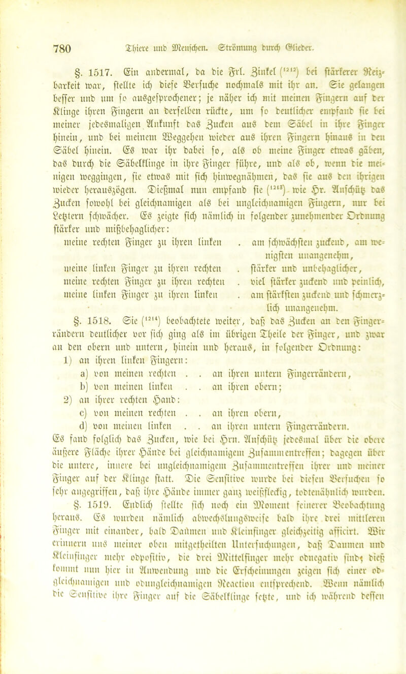 §. 1517. (Sin anbermal, ba bie Sri- Bü'fel (,il2) frei härterer hteg* barfeit mar, [teilte id) biefe S3erfudie nodjmalS mit tfjr an. Sie gelangen beffer unb um fo auSgefyrocfyener; je näher id; mit meinen Sägern auf ber klinge ihren Ringern an berfelbeit rüdte, um fo beutlidter empfaub fte bei meiner jebeSmaligen 2ln!unft ba8 3U£fen au8 bem Säbel in ifjre Singe* hinein, unb bei meinem Sßeggefjen toieber au8 ihren S<ngern ^inau§ in beit Säbel hinein. @8 mar il;r babei [o, als ob meine Singet etmaS gäben, ba8 burd) bie Säbelflinge in il;re Singer füllte, unb al8 ob, menn bie mei= nigeu loeggingen, [ie etmaS mit fid) hinmegnähmen, ba8 fte auS ben irrigen toieber I)erau8jögen. ©icffmal nun entpfanb fte (l213) toie £>r. 2Infd)üg ta8 Bucfcn fotoofyl bei gleid/namigen a(8 bei ungleichnamigen Slngern, uur bei Settern fdgoädjer. @8 jeigte fid} nämlidj in folgenber 3unehmenber Orbnung ftärfer unb tuifbef)agtid)cr: meine redeten fjinger 311 il;ren Unten . am fdnoächften 3ucfenb, am me= nigften unangenehm, meine Unten Singer Ju ihren redeten . fiärfer unb unbehaglicher, meine redeten Sauger 31t ihren redeten . oiet ftärfer 3urfcnt unb ^einlid», meine Unten Ringer 31t ihren Unten . am ftärfften 3udenb unb fthmerj* lieh unangenehm. §. 1518. Sie (lsu) beobadjtete loeiter, baff ba8 3ucfen an ten ginger= räubern beutlidjer oor fid) ging a(8 im übrigen ©helle ber ginger, unt jrnar an ben obern unb untern, hinein unb heraus, in folgenber Orbnung: 1) an ihren Unten Slngern: a) 001t meinen redjten . . an ihren untern Singerränbertt, b) 001t meinen Unten . . an ihren obern; 2) an ihrer redeten Ajanb: c) oon meinen redjteu . . an ihren obern, d) oon meinen Unten . . au ihren untern Singerräubern. @8 faub fo(gtid) ba6 Buden, ioic bei tprn. Slnfchiig jctc8mal über bie obere aujfere Slädjc ihrer tpänte bei gleidjuamigcm 3ufam,nentreffeit; bagegen über bie untere, innere bei nitgleid)namigem Bufammcntreffen ihrer unt meiner Singer auf ber fflinge ftatt. ®ic Scnfttioc tourbc bei biefett Bcrfudten fo fct;r angegriffen, baff ihre £änbe immer gatt3 mcigfledig, tobteuähnlidi mürben. §. 1519. (Sublid) [teilte fid) uod} ein 9Jiontcnt feinerer Beobachtung heraus. (SS murbeit nämlich abmed}8luug8meifc halb ihre brei mittleren Singer mit cinanber, halb ©artmen unb ßkinftttger gleichzeitig afficirt. 2Bir erinnern un8 meiner oben mitgethciltcn Unterfuchungen, baff ©aunten unb ßleinfiuger mehr obfmfitio, bie brei ÜJiittelfinger mehr obnegatio finfy bieg foiuiut nun hier in s2lumenbung unb bie (Srfcheinitngcn 3cigen ftd) einer ob= gleichnamigen unb obungteidjnamigcn Dieactiou cutffncdicitb. 2öenn nämlidt bie Senfitioe il;re Singer auf bie Säbelflinge fe^tc, unb id; mährenb beffett