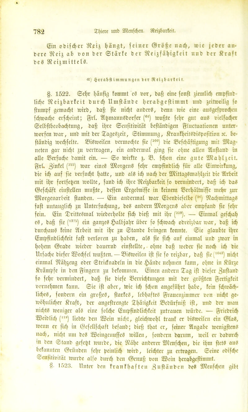 (Sin obifcßer 3?eij ßängt, feiner ©röße nach, wie jeber an» bere fReij ab non ber ©tärfe ber 9?eijfäßigfeit unb ber ftraft bcS di eijmitte tS. a) .^erabjtimmuiigen ber SReijbarfeit. §. 1522. ©eßr ßäußg fommt eS bor, baff eine fonft jiemticf) emßßnb» lid)e ffteijbarfcit burd) Untftänbe ßerabgeftimmt unb jeittteitig fo ftumßf gentadß roirb, baß fie nicßt anberS, benn mie eine auegefprocben fd)mad)c erfdfeiut; führt. 3l(3ntannSborfer (66) wußte feßr gut auö bielfacber ©etbftbeobadjtung, baß ißre ©enfitibität beftänbigen gluctuationen unter» worfenWar, unb mit ber Stageöjeit, ©timmung, ÄranfßeitSbiSpoßtion x. be» ftänbig wecßfette. 33iSweitcn bermocßte fie (20°) bie 33eßbaftigung mit üftag» neten gar nidjt ju bertragen, ein anbermat ging fie oßne atten Slnftanb in alte SBerfucße bamit ein. — ©o wirfte j. 33. fdfon eine gute 2Jfa^13eit. grt. 3’nfel (J55) ftar eine« SttorgenS feßr empßnblicf) für atte Sinwirhing, bie id) auf fie berfudjt ßatte, unb als id) ttad) ber fDfittagömabtjcit bie Arbeit mit ißr fortfeßeit wollte, fanb id) ißre fftcijbarfeit fo »erminbert, baß itf» baö ©eßßäft ciuftelten mußte, beffen Srgebniffe in feinem 3?ert)ältnißc mebr jur fDJorgenarbeit ftanben. —• Sin anbermat war Sbenbiefelbe (3S) 9iadnnittagS faft uutaug(id) ju Unterfud)ung, beö anbern Borgens aber empfanb fte feßr fein. Sin ®ritteSmat wieberßotte ßdt bieß mit ißr (JJ9). — Sinmat geft^at) eS, baß fie (l375) ein gattjeS ^talbjaßr über fo fcßmadt obretjbar mar, baß ich burdjauS feine Strbeit mit ißr ju ©tanbe bringen fonnte. ©ie glaubte ißre Smßfinbtidßeit faft oertoren ju ßaben, atö ße ßd) auf einmal unb jWar in fjoljent ©rabe wieber bauernb cinfleCtte, oßne baß toeber fte nod) idt bie Urfacße biefer 233ed)fel mußten. — 33iStoeiten ift fte fo rcijbar, baß ßcf343) nicht einmal fftaßjeug ober ©tridnabetn in bie Ipänbc nehmen fann, oßnc in fiürjc ffrämßfe in ben Ringern ju befommeit. Sitten anbern ÜTag iß biefer änßanb fo feßr berminbert, baß fie biefc 33errid)tuugcn mit ber größten gertigfeit borneßmen fann. ©ic ift aber, tt'ic id) fdßcn angcfiißrt ßabc, fein fcßwädv tüßeS, fonbern ein großes, ftarfcS, tcbßafteS grauenjimmer brn nicht ge» wößulicßer Straft, ber angeftrengte £ßätigfiit SPct'ürfnip ift, ttnb ber man nid)tö meuiger afS eine fotd)c Smßßnbtidjfeit jutrauen mürbe. — gricbrich 2Bcib(id) (ll8) liebte ben SBcitt nicht, gleidtmoßl tranf er bisweilen ein ©laS, ibcnu er ßd) in ©efettfeßaft befanb; bieß tßat er, feiner Eingabe mcnigßcnS »ad), nid)t um bcS SBcingcmtßcS mitten, fonbern barum, tocil er baburch in ben ©taub gefeßt mürbe, bie 9?äße anberer fDi'cnfcßen, bie ißm ftctS attS befanuten ©rünben feßr ßcinlicß mirb, kießter ju ertragen, ©eine obifchc ©enfitibität mürbe alfo burd) ben ©ettuß ben 2öcin ßerabgeßimmt. 1523. Unter ben franfbaften 3»ßänbcit bcS 'Dcenfdten gibt