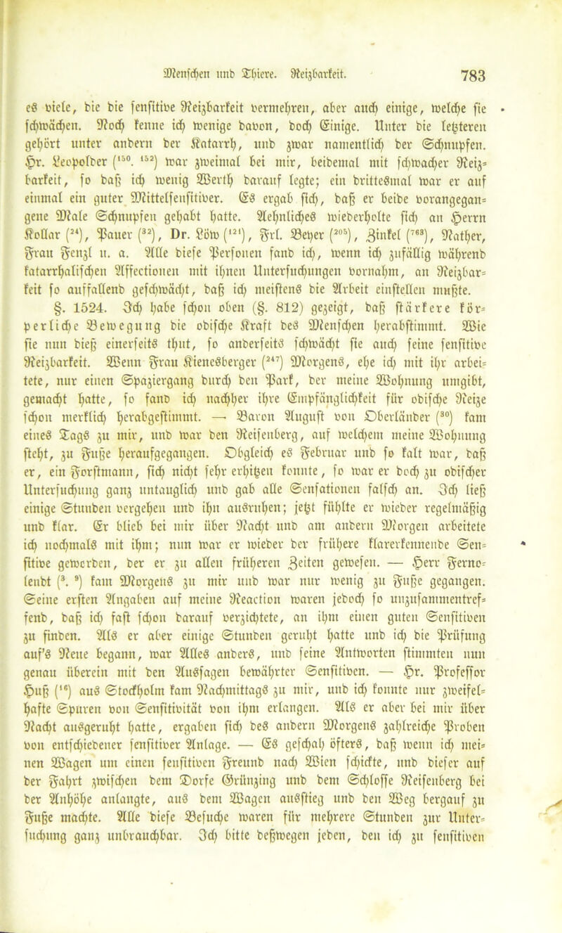 ed biete, bie bie fenßtibe ßfe^barfeit ber mehr eit, aber aud) einige, meldje fie • fdjmäd)en. Stod) fenne id) rnenige haben, bod) Grinige. Unter bie (enteren geleert unter anbern ber Äntarrh, unb jtnar namentlid) ber ©djnupfen. £r. üeopolber [ii0. *52) mar 3meintal bet mir, beibemal mit fd)toa<$er 9?eij= barfeit, fo baß id) menig 2Bertl; barauf legte; ein brittedmal mar er auf einmal ein guter 9Jtittelfeufitiber. Gfd ergab fid), baß er beibe borangegan= gelte fDtale ©djnupfeu gehabt batte. Slehntidjed mieberfmlte ftd> ait §errn SpHar (24), ^auer(32), Dr. 2öm('21), grl. Söei^er (205), 3tnfel (7B3), 9?atf>er, grau gen3l tt. a. Sitte biefe ^ßerfonen fanb id), menn tcf> jufäßig mährenb fatarrbalifdjen Slffectionen mit ihnen tlnterfucbungeu bornahm, an 9feijbar= feit fo auffatlenb gefdimädß, baß id) meiftend bie Slrbeit einfteUcn mußte. §. 1524. 3d) l)abe fd)on oben (§. 812) gezeigt, baß ftärfere för= perIicf>e öemegutig bie obifdfje Äraft bed 2)tenfd)en berabftimntt. 2Bie fie nun bieß einerfeitd tfjut, fo anberfeitd fd)loäd)t fie aud) feine fenfitibc fReijbarfeit. SBenn grau ßienedberger (247) fDforgend, el;e id) mit il;r arbei= tete, nur einen ©pajiergang burd) ben ^3arf, ber meine 3Bol)nnng umgibt, gemad)t bflUe/ f° fanD id) nachher ihve lSmf>fänglid)feit für obifd)e Sieije fd)on merflid) be^abgeßimmt. — 53avon Sluguft bon Obertänber (30) fam eiued Jagd ju mir, unb mar ben Steifeuberg, auf meldjeitt meine Söobunng ftebt, ju guße bevaufgegangen. Obgleich ed gebntar unb fo falt loar, baß er, ein gorftmann, ficf> nid)t fe^>r ertji^en fonnte, fo mar er bod) 31t obifd)er Unterfucbung ganj untauglich unb gab alle ©enfationeit falfd) an. 3d) ließ einige ©tunben oergebeu unb ibit audrul)en; je^t füllte er toieber regelmäßig unb flar. @r blieb bei mir über 9?ad)t unb am anbern 2Jiorgeit arbeitete id) uod)mald mit ibm; nun mar er mieber ber frühere flarerfennenbe ©en= ßtibe gemerben, ber er 311 allen früheren 3eiten gemefen. — fperr gerno= lenbt (3. 9) fam SDtorgeud 31t mir unb mar nur menig 31t guße gegangen, ©eine erften Slngaben auf meine Steaction maren jebod) fo ui^ufammcntrcf» fenb, baß id) faß fd)on barauf be^idßete, an il)m einen guten ©enfitioen 31t ßnben. Slld er aber einige ©tunben geruht l)atte lin^ id) bie fßrüfung auf’d Steue begann, mar SWed anberd, unb feine Slntmorten ftimmten nun genau überein mit ben Sludfagen bemährter ©enfitiben. — §r. fßrofeffor Ipuß (*•) aud ©todholm fam Stadjmittagd 31t mir, unb id) fonnte nur 3meifel= hafte ©puren bou ©enfitibität bon il)ni erlangen. Slld er aber bei mir über Stacht audgeruht f)ßttc/ ergaben ßd) bed anbern SJtorgend 3ahlrcid)e groben bon entfd)iebener fenfitiber Slnlage. — Gtd gefd)al) öfterd, baß meint id) mei= nen SEBagen um einen feufitiben greunb ttad) Söictt fd)idte, unb biefer auf ber gal)rt ^mifc^en bent ®orfe ©rüi^ing unb bent ©d)loffe ßfeifenberg bei ber 2lnhöl)e anlangte, aud beni Sßagcn audftieg unb ben 2ßeg bergauf 31t gitße mad)te. Sille biefe 33efud)c maren für mehrere ©tunben 3ur Unter= fudmng gan3 unbraud)bar. 3d) bitte beßmegen jeben, ben id) 31t feufitiben