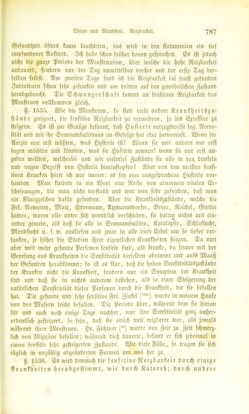 ©efnubbeit öfters faum beamteten, baS wirb in ben katamenien ein tief empfunbener Stnflanb. 3d) bjabe fc^cn früher bacoit gefprod)cn. (§S ift jebod) nid^t bie ganje fßeriobc ber 9J?enftrnation, über welche bie tjcfie Sreijbarfeit anbauert, fonbern nur ber Jag unmittelbar Corner unb ber erft.e Jag ber» felben fetbft. Slm jweiten Jage faub idj bie 9?eijbarfeit bei fouft gefunben Snbicibuen fdjon febr gefunfen unb am brittcn auf ben geWo[;idid)en 3uftanb fyerabgebradd- J)ie © d) w angerfdjaft fommt an fenfiticer 9feijbarfeit beit ÜWenftruen coflfommen gteid>. §. 1535. 2Bie bie Sftenftruen, fo finb riete anbere kranfbeitSju» ftänbe geeignet, bie fenfititoe 9ieijbarfeit ju rermel;ren, ja inS (Sjceffire ju fteigern. ©S ift jur ©eniige befannt, baff £>bfterie corjugSmeife fog. sJ?erco= fität unb mit iljr ©cntnambuliSmuö im ©efofge I;at ober bercorruft. Söeitn bie Sferjte nur erft mufften, WaS §bfterie ift! SBenn fie uns anbern nur erft fagen mödjteit unb tonnten, maS fie $t)fterie nennen! wenn fie nur erft an» geben mellten, weld^erlei unb wie vielerlei 3«ftänbc fie ade in ben buntein unb ragen SBegriff con §t)fterie bhteinftopfen! Slber con ben meiften fenft» ticen Oranten bürte idb nur immer: eS fety eine auSgeff'rodjene §bfterie cor* banben. 9Jtan fleibete in ein SBort eine 9teit;e cen abnormen citaten <$r» fdjeinungen, bie mau nid)t cerftanb unb mar nun feljr jufrieben, baff mau ein klanglichen bafiir gefunben. 2lber bie kranfbeitSjuftänbe, meld^c bie grt. Dtowotnb, 2)?aij.-, ©turmann, 2l(3inannSborfer, 33et)er, 9feid)el, ©irtler batten, waren alle unter fidj uuenblid; cerfdßcben, fie batten nid;tS mit ein» anber gemein, als baff fie alle in (ScmnantbuliSm, katalef'fie, <Sd)laffud;t, fütonbfuebt u. f. W. ausliefen unb jtoar in alle biefc liebet um fo tiefer rer* fanfen, je höher bie (Stabien ihrer eigentlichen krauf'beiten ftiegen. J)a nun aber weit mehr gefnnbe ißerfenen fenfitic finb, als tränte, ca ferner mit ber ©enefung aus kranfbeiten bie ©enfiticität berfetben abnimmt unb aufs ÜDtaaff ber ©efunben berabfömmt; fo ift eS ftar, baf; bie hoben ©enfitiritätSjuftänbe ber krauten nicht bie kranfbeit, fonbern nur ein @bmf>tom ber kranfbeit finb unb baß fte in nichts anbereitt befteben, als in einer Steigerung ber natürlichen ©enfiticität biefer fßerfoneit burd) bie kranfbeit, bie fie befallen bat. Jie gefnnbe unb fel;r fenfitice Sri- Binfel (l081) tcitrbe in meinem §aufe con ben Sftafern leidet befallen. Jie ißeriobe über, mäbrenb bent fie hieran litt unb auch nod? einige Jage nad;ber, mar il;re ©enfiticität ganj auf?er= orbenttich gefteigert, fo febr, baff fie obifch toeit reijbarer War, als jemals mäbrenb ihrer SHenftruen. £r. gid)tner (40) Würbe con 3cit ju 3eit fd^merj» lid> con 9Jtigi;äne befallen; mäbrenb bieg bauerte, befanb er fid; jebeSmal in einem fenfitic febr gefteigerten 3uftailfee- 28*e biefe ftällc, fo tragen fie fid> täglich in unjäbtig abgeänberten formen um unS her jn. §.1536. @S wirb bemnad) bie f enfitice 9teijbarfeit bureb einige kranfbeiten berabgeftimmt, wie burdj katarrb; burd; anbere
