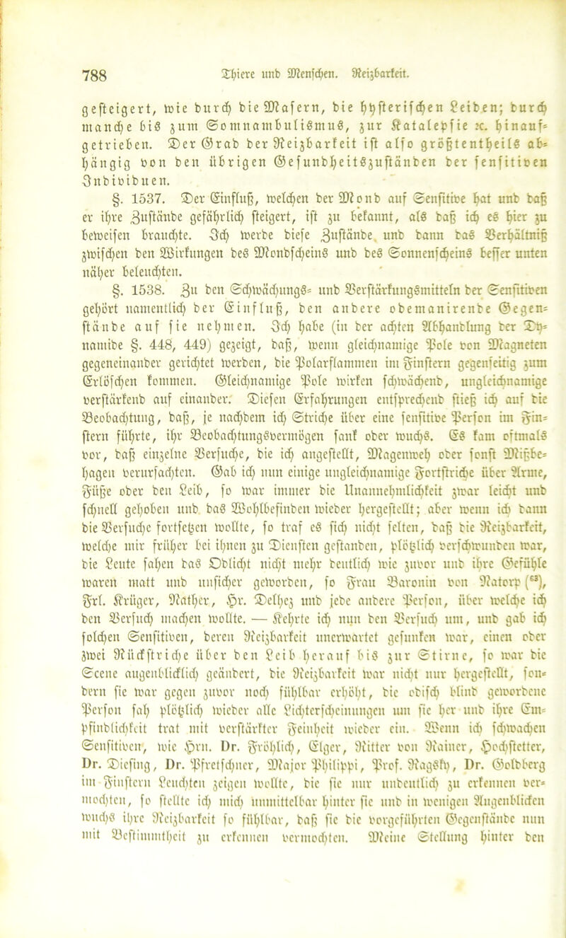 gefteigert, tote burd) bieSftafern, bie ^ftertft^en 2eiben; burd) ntandje jum ©ontnamfculiSmuS, jur Äatabe^fie x. hinauf« getrieben. ®cr ©rab ber 9?etjbarfeit ift alfo grögtent^eilS ab« I;äitgig bon ben übrigen ©efunbljeitSjuftänben ber fenfitiben 3nbibibueit. §. 1537. ®er Grinfluß, Welchen ber fDionb auf ©enfitibe h<rt irnb baß er itjre ^uftänbe gefäbjrlic^ fteigert, ift ju befannt, als baß id) eS tyex ju betoeifen brauchte. 3d) toerbe biefe ,3uftänbe. unb bann baS S3er^ältni§ jtoifd)cn ben SBirfungen beS 2Jionbfd)einS unb beS ©onnenfd)einS beffer unten näher beleuchten. §. 1538. 3U ben ©d)toäd)ungS« unb 23erftärfuugSmitteln ber ©enfitiben gehört namentlich ber Grinfluß, ben anbere obemanirenbe ©egen« ftänbe auf fie nehmen. -Sd; h°be (in ber achten Sfbhantlung ber £h= namibe §. 448, 449) gegeigt, baß, toenu gleidfnamige tßole ben -Dcagneten gegeneinanbcr gerichtet toerben, bie ißolarftammen int fyinftern gegenteilig jum (SrlÖfchen fommen. ®leid)namige ^ßote toirfen fdjtoäcbcnb, ungleichnamige berftärfenb auf cinanber. ©icfen (§rfal)rungen entfpred)cnb ftieß ich auf bie 93eobad)tung, baß, je nad)bem id) ©tridje über eine fenfitibe Werfen im gin« ftern führte, ihr 33eobad)tungSbermögen fattf ober wud)S. Gs fam oftmals bor, baß eingetne 33erfud)c, bie ich angcftcHt, SDlagentoel) ober fenft SDiiß&e« hageu berurfad)tcn. ©ab id) nun einige ungleichnamige gertftricbe über Ütrmc, gi'tße ober ben Seib, fo toar immer bie Unannehmlichfeit jtoar leicht unb fdjuell gehoben unb baS 2Öol)löefinben toieber hergefteÖt; aber wenn ich bann bie 33erfud)e fortfefcen Wollte, fo traf eS fid) nid)t fetten, baß bie 9ieijbarfeit, toe(d)e mir früher bei ihnen gu tDienften geftanben, ^to^lich berfchtounben war, bie Seute fahen baS Oblicht nicht mehr beutlid) toie jubor unb ihre ©cfühle toaren matt unb unfidicr gctoorbcit, fo grau 23aronin bon 9fatorp (M), grl. Krüger, -Weither, §r. CDelheg unb febe anbere Werfen, über toelche ich ben 33 er fit d) machen toollte. — 5TeI;rte id) nun ben 33erfud) um, unb gab ich foldjen ©enfitioen, bereu 9icigbarfcit unertoartet gefnnfen toar, einen ober Jtoei 9i ü cf ft r i d) c über ben £cib herauf bis jur ©time, fo toar bie ©eene augeitblicflid) geäubert, bie DJeijbarfeit toar nidet nur l)<ngcftcflt, fern bern fie toar gegen jubor nod) fühlbar erhöht, bie ctifd) bfinb geworbene ^ßerfon fal; frlö^lid; toieber alle Pidjtcrfdicinungen um fie hcr unb ihre Gin« hfinblidd'cit trat mit berftärfter geinheit toieber ein. 3fBenn id) fd)toad)cn ©enfitiben, toie $rn. Dr. gröblich, ©Iger, 9iittcr bon 9iaincr, ^ediftcttcr, Dr. ®icfing, Dr. ‘ißfretfchner, SWajor fßhU'W* > ^3rof. fftagSh), Dr. ©olbberg im giuftern Renditen geigen toollte, bie fie nur uubcutlid) ju erfennen ber« modjtcn, fo ftclltc id) mich unmittelbar hinter fie unb in wenigen Slugenblicfcn toud)ö ihre 9?eijbarfcit fo fühlbar, baß fie bie borgeführten ©egenftänbe nun mit 33eftimmtbcit ju erfennen bcrmodjtcn. 9)fcinc (Stellung hinter ben