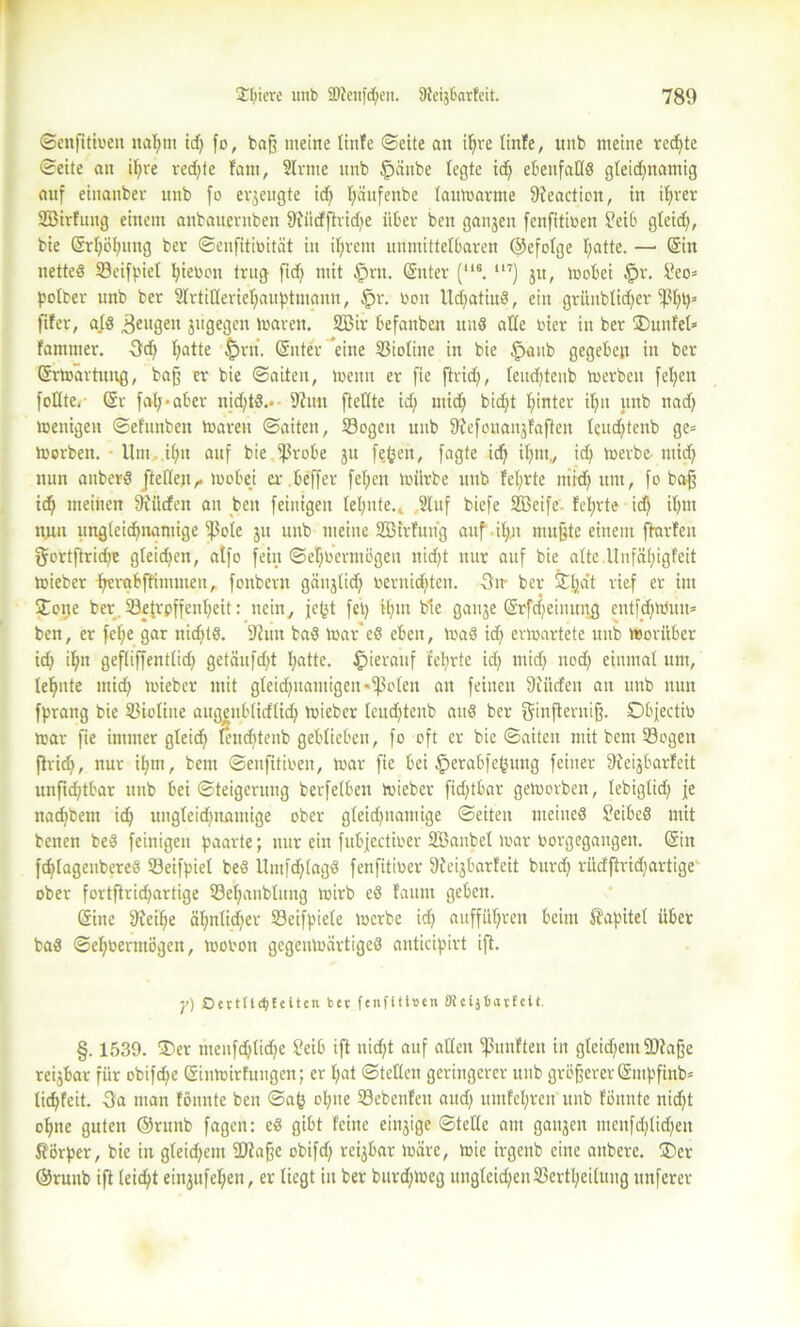 ©enfttiren nahm id; fo, baff meine tinfe ©eite an ihre linfe, unb meine red;te ©eite an if;re redete fant, Sinne unb fpänbe legte id; ebenfalle gleichnamig auf einanber unb fo erzeugte id) l;äufenbe laumarme [Reactioit, in ihrer SEBirfung einem anbauevitben [Rüdflridje über bcn ganjen fenfitioen $?eib glcid;, bie ©rljöhung ber ©enfitirität in ihrem unmittelbaren ©efolge tmtte. — ©in netteö S3eifpiel hieran trug fiel) mit §rn. ©nter (“6. “7) ju, »oobei §r. [?eo= potber unb ber Slrtilleriehauptmann, §r. roit UdjatiuS, ein grünblid;er fßhhs fifer, als Sengen jugegen »raren. SZBir befanben uns alle rier in ber ®unfel* fammer. 3d; l;atte §rn. ©nter 'eine Sioliite in bie tpaub gegeben in ber ©rmärtung, baff er bie ©aiteit, »renn er fie find/, teudjtenb merbeu feiert feilte,' ©r fah*aber nid;tS.*- Sinn [teilte id; mich bid;t hinter ihn unb nad; teenigeit ©efunben »raren ©aiteit, Sogen unb fRefonanjfafien teud;tenb ge= trerben. Um il;tt auf bie fßrobe ju fefcen, fagte id; ihm,, id; merbe mid; nun anberS /teilen^ toobei er beffer fel;en mürbe unb fcl;vte mid; um, fo baff id; meinen [Rüden an beit feinigen lel;nte.k Sluf biefe SBeife lehrte id; i(;m nun ungleichnamige Eßole ju nnb meine SBtrfuiig auf-ihn muffte einem ftarfeit gortftrid;e gleid;en, atfo fein ©ehrermögen nid;t nur auf bie alte .Unfähigfeit mieber hrrabftimmeu, foitbevn gänjlich reruid;ten. -3m ber ©hat tief er int Jone ber Setrpffenl;eit: nein, fehl fei; bie gauje ©rfd;einnng cntfd;Wun= bcn, er [ehe gar nid;ts. 5Riin baS tuar'eS eben, »uaS ich evmartete unb irorüber id; ihn gefliffentlid; getäufd;t hatte* hierauf lehrte id; mid; nod; einmal um, lehnte mich »rieber mit gleichnamigen «geleit an feinen [Rüden an unb nun fprang bie Sioliite augenblidlid; »rieber leud;tenb auS ber ginpentijf. Objectir mar fie immer gleid; lenchteub geblieben, fo oft er bie ©aiten mit bem Sogen fhich, nur il;m, bem ©eufitiren, »rar fie bei $erabfehuttg feiner [Reijbarfcit unftchtbar unb bei ©teigerung berfelben mieber fid;tbar gemorben, lebiglid; je nachbent id; ungleichnamige ober gleid;namige ©eiten meines SeibeS mit benen beS feinigen paarte; nur ein fubjectirer ÜBaitbel »rar rorgegangen. ©in fchfageubereS Seifpiel beS Untfd;lagS fenfitirer [Reijbarfeit burd; rüdftrid;artige ober fortftrid;artige Sehaublnng »rirb eS faum geben. ©ine [Reihe äl;nlid;er Seifpiete »rerbe id; aufführen beim Kapitel über baS ©ehbermögen, »roron gegemrärtigeS anticipirt ift. y) OeetttdjEeltcn bet fenfitiben ateijbatfett. §. 1539. ®er tnenfd;lid;e £eib ift uid;t auf allen S«»dten in glcid;ent 2Ra jfe reijbar für obifdje ©inmirfungen; er l;at ©teilen geringerer unb größerer ©mpfinb= tichfeit. -3a man fönnte beit ©ah opne Sebenfeu aud; umfel;ren unb föttnte nid)t ohne guten ©runb fagen: es gibt feilte einjige ©teile am ganzen mcitfd;lid;eit Körper, bie in gleidjem 2Rafje obifd; reijbar »rare, mie irgenb eine anbere. ®er ©raub ift leicht eittjufel;en, er liegt in ber burd;»neg unglcid;enSertl;ei(ung itnferer