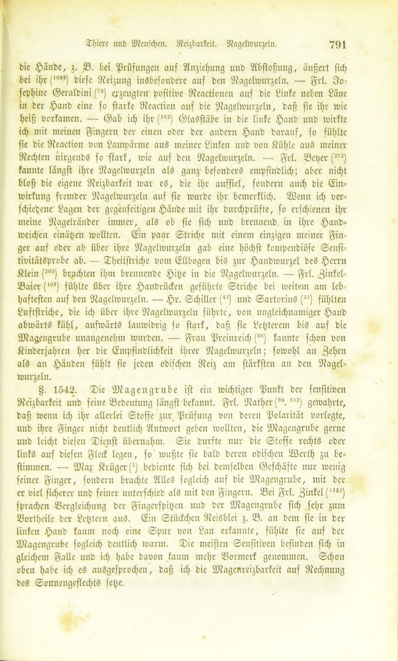 bie $änbe, j. 33. bei Prüfungen auf Slnjie^ung itnb 2tbftoffitng, äußert fid; bei il;r (1089) biefe Sießung inSbefoitbere auf beit fRagefmur^etn. — grt. 3o= fepfyine ©eratbini (76) e;-jeugten pcfititoe ffteactioncn auf bie Sinfe neben Säue in bev £>aub eine fo ftarfe 9ieaction auf bie Dfagetmurjetn, baff fie if;r mie I;eiß oorfamen. — ©ab id; il;r (JSJ) ©taSftäbe in bie linfe §anb unb mirfte id; mit meinen Ringern ber einen ober bev anbern §anb barauf, fo füllte fie bie ftfeaction toon Sautpavme auS meiner hinten unb bon 5?ül;Ic aus meiner fKedjteit rtirgenbS fo ftarf, loie auf beit Sfagelmttrjefn. — grf. 33et>er (272) fannte tängft il)re fRagethntrjeln als ganj- befonberS cntpfinbtid;; aber nicht bloß bie eigene Sfeijbarfeit mar eS, bie ibjr auffiel, fonbern aitd; bie Gin= mirfung frember 9iagelmurjeln auf fie mürbe it;r beitterffid;. SBenit id; oev= fd;iepene Sagen ber gegeufeitigen fpättbe mit if>r buvdfprüfte, fo erfdfienen it;r meine 9?agelräuber immer, afS ob fie fid; unb brenueub in it;rc §anb= meidfeit einä(5en mellten. Ein paar ©trid;e mit einem einigen meiner ger auf ober ab über if)re 9?agefmttr$efn gab eine f;öd;ft fompenbiöfc ©enfi= tiüitätSprobe ab. — Stlfeilftridfe vom Gftbogen bis jur fpaubmitrjet beS £>errn 5?tein (J05) brachten ifjtn brennenbe §i(3e in bie Säigelmurjetn. — f$vf. 3infef= 33aier(‘°3) fühlte über it;re §aubritcfen geführte ©trid;e bei meitent am Ieb= hafteften auf ben DiageImitrjein. — §r. ©dritter (42) unb ©artoriuS (n) füllten Suftftridje, bie id; über if)re 9?agetmurje(n führte, ooit uitgfeidjnattiiger §anb abmärtS fithf, aufmärts faumibrig fo ftarf, ba§ fie Se(3tereiu bis auf bie 2Jta&engrube unangenehm mürben. — f^rau fßreinreid; (Gc) fannte fd;oit bon Äinberfafiren h^ bie Gmpfinbtid;feit if;rer Siagelmurjeltt; fomolff an 3eheu als an Apänbeu fühlt fie jeben obifd;en ftfeij am ftärfften an ben 9?agel= murjefn. §. 1542. ®ie 9Diagettgrube ift ein mid;tiger ipunft ber fenfitioen SReßbarfeit unb feine 33ebeutung tängft befannt. Qä'f- Stather (9S.102) gemährte, baff rneiin id; ihr alterlei ©toffc jur Prüfung üon bereit Polarität oortegte, unb ihre Ringer nicht beutlid; Slntmort geben moHten, bie SJiagengrttbe gerne unb leicht biefen 3)ienft übernahm, ©ie burfte nur bie ©toffe rechts ober linfS auf biefen fegen, fo muffte fie batb bereu obifdjen Sßertf) 31t be= flimmern —• fDtap $vüger(5) bebiente fid; bei bentfelben ©efdfäfte nur meuig feiner ginger, fonbern brachte SftteS fogteid; auf bie SJiagengrttbe, mit ber er viel fidlerer unb feiner uuterfd;ieb atS mit ben Ringern. 33ei grf. 3infet (1332) fprad;en 33erg(eid;ung ber gingerfpitjen uup ber SJiagcngrube fid; fel;r jum 33ortt;eite ber Settern aus. Gilt ©titdd;eit Sieisbfei j. 33. an bent fie in bev linfen £>anb faunt nod; eine ©pur üon Sau erfannte, fül;fte fie auf ber SDfagengrube fogteicp beutlid; marnt. ®ie meiften ©enfitiocu befiuben fid; itt gteid;em gatle unb id; hake baoott faunt mct;r S3ormerf genommen. ©d;on oben habe id) eS auSgefprod;en, baß id; bie fOJagcnreijbarfeit auf 9ied;nuitg beS ©onnengefted;tS fe(3e.