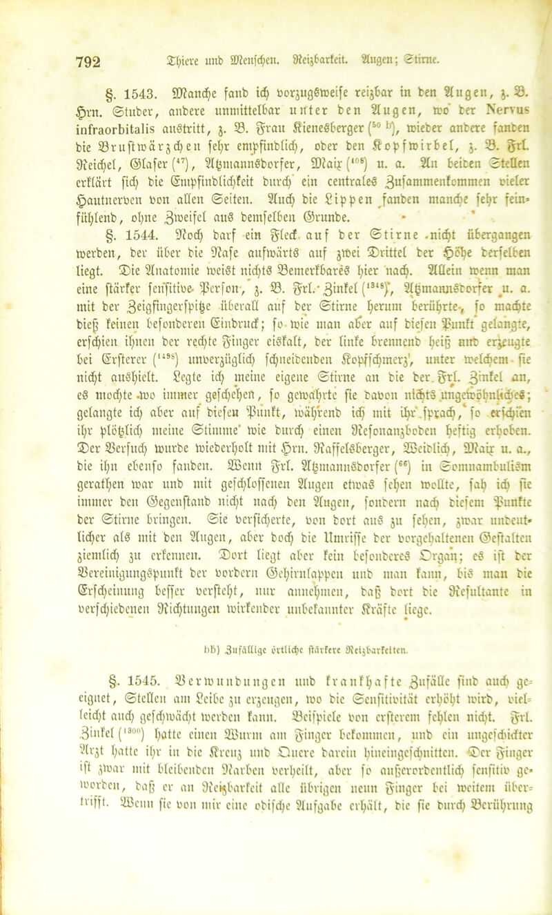 §. 1543. SDtandje fanb idj borjugSweife reijbar in fcen lugen, $.33. §rn. ©tubcr, aubere unmittelbar unter ben lugen, wo ber Nervus infraorbitalis auStritt, $. 58. grau StieneSberger (5o |J), wieber anbere fanben bie 58ruftwär$d)ett feljr empfinblid), ober ben Äopfwirbel, j. 58. grl. Sieidjel, ©lafer(47), ItjmannSborfer, 9)iaij(l0S) u. a. ln beiten Stellen erflärt fid) bie ©mpfinblidjfeit burdj ein centrales 3ul’anintenfcmmen vieler §autnerben bon adelt ©eiten, lud) bie Sippen fanben niandie feljr fein» füljlenb, oljne 3^eifet aus bemfelben ©runbe. §. 1544. fftodj barf ein gled auf ber ©tirne -nidjt übergangen Werben, ber über bie 9?afe aufwärts auf jwei ^Drittel ber £>öl)e berfetben liegt. ®ie Inatomie weist nidjtS 33emerfbareS l)ier nadj. Mein wenn man eine ftärfer fetffitibe- ißerfon, j. 58. grl.-3infel (,3‘sf, IßmannStorTer ^u. a. mit ber 3eigfmgerfpi&e überall auf ber ©tirne fjernm berührte-, fo machte bief feinen befonberen ©inbrud; fo wie man aber auf tiefen ißunft gelangte, erfdjieit ifineu ber redete ginger eisfalt, ber linfe brennenb Ijeifj mit eräugte bei ©rfterer (U3S) unberjüglid) fdjneibcitben Äopffdjmerj', unter Welchem ■ fie nidjt auSfjielt. Segte id) meine eigene ©tirne an bie ber. grl. 3iT1fel eS ntodjte-Wo immer gefrfjetjert, fo gewahrte fie babon nichts ungciböljnüdjeö; gelangte id) aber auf biefeu ißiinft, wäljtenb id) mit iljr .fptadj,* fo erfdjien iljr plötslidj meine ©timme' wie burdj einen 9iefenan$boben heftig erhoben. ®er 3Serfudj würbe wieberljolt mit £>rn. 9?affelSberger, 353cit>lid), ÜJfair u. a., bie il;n ebenfo fanben. Sßcnit grl. IfjmanitSborfer (6e) in ©omnambuliSm gerätsen War unb mit gefdjloffenen lugen etwas fefyen Wollte, fafj id) fie immer ben ©egenftanb nidjt nadj ben lugen, foubern nadj biefem tßuttfte ber ©tirne bringen, ©ie berfidjerte, bon bort auS ju feljen, jtoar unbeut« lidjer als mit ben lugen, aber bodf; bie Umriffe ber bcrgcljaltcnen ©eftalten jiemlidj ju erfennett. ®ort liegt aber fein befonbcreS Organ; eS ift ber 33ereinigungSpunft ber borbern ©efjirnfappen unb man fanit, bis man bie ©rfdjcinung beffer berfleljt, nur anneljmcn, baß bort bie 9icfultante in berfdjiebenen fftidjtungen wirfenber unbefanntcr Kräfte liege. bB) ,3 u fällige övtUciic ftävfcvc Kcijt'avfcttcn. §. 1545. 33erwuitbungett unb franf^afte 3lIfMc finb audj ge» eignet, ©teilen am Seibe ju erjengett, Wo bie ©enfitibität crljöljt wirb, bicl» feidjt and) gefdjwädjt Werben fann. 33cifpicle bon crftcrcm fehlen nidjt. grl. 3infel (,8°°) fjatte einen ÜZBurni am ginger befommen, unb ein ungefdbkfter Irjt Ijattc iljr in bie ffreuj unb Ottcre barein Ijincingcfdwittcii. ®cr ginger ift jWar mit blcibcnbcit Farben bcrljeilt, aber fo aufjerorbentlidj fenfitib ge* Worben, baß er an 9icijbarfcit alle übrigen neun ginger bei weitem über» trifft. 3öciiu fie bon mir eilte obifdje lufgabe erhält, bie fie burd) 33crüljrung