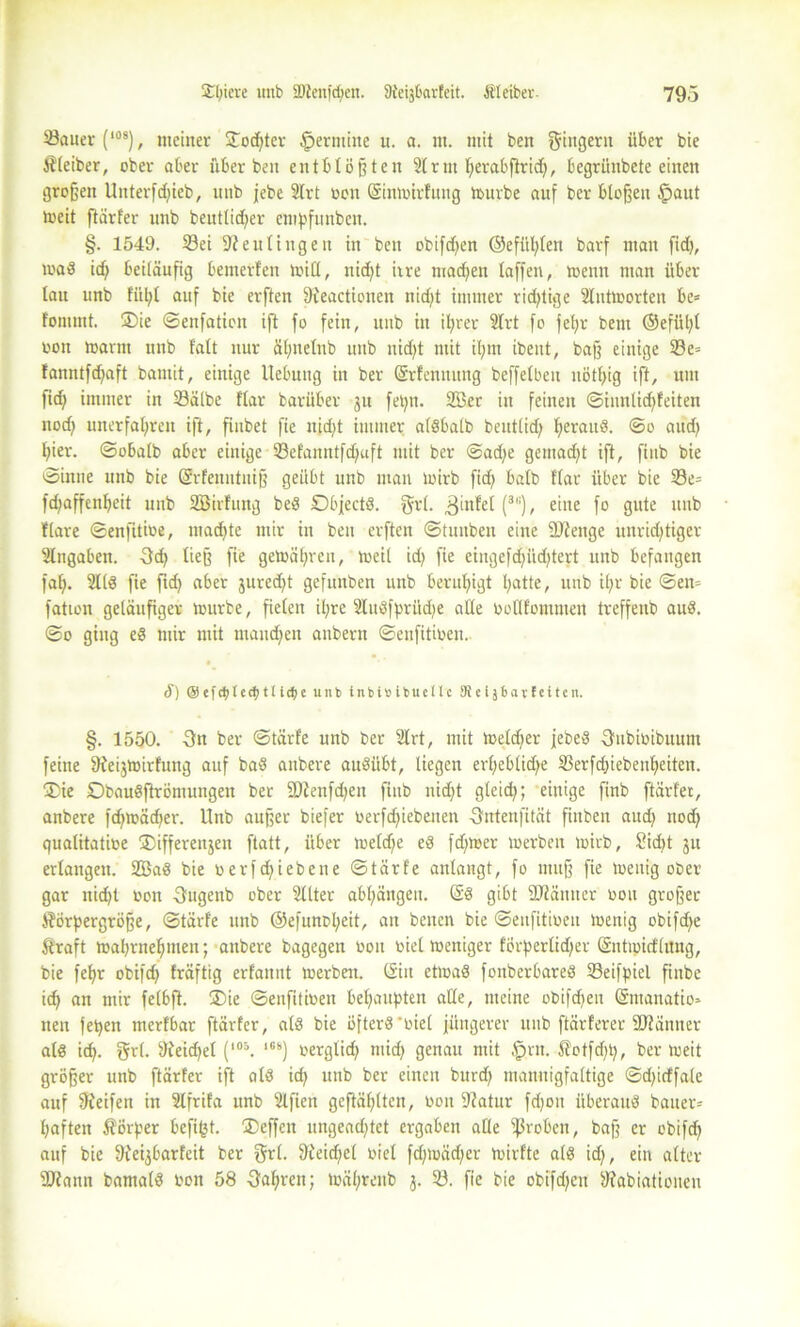 Sauer (108), meiner ÜTodjtcr Termine u. a. nt. mit ben Ringern über bie Kleiber, ober aber über ben entblößten 21 rnt fyerabftrid), fcegriinbete einen großen Uitterfd)ieb, unb jebe 2Irt oen (Sinwtrfuttg würbe auf ber bloßen (paut toeit ftarfer unb beuttid^er empfunben. §. 1549. Sei ffteultttgen in beit obifdjen ©efül)ten barf man fid>, wad id) beiläufig bemerfen will, nid)t irre machen taffen, wenn man über tau unb fiil;t auf bie erften fKeactionen nid)t immer rid)tige 2lutworten be= fonimt. ®ie ©enfatiott ift fo fein, unb itt ihrer 2Irt fo fet;r bent ©eftil;t oon Warnt unb fatt nur ätjnetnb unb nid)t mit it;m ibent, baß einige Se= fanntfd)aft bantit, einige Hebung in ber (Srfenttung beffetbeit nött)ig ift, um ftd) immer in Sätbe ftar barüber ju fetjn. 2öer itt feilten ©innlid)feiten nod) unerfahren ift, fiubet fie itid)t immer atdbatb beutlid) t;erau8. ©o aud) t;ier. ©obatb aber einige Sefanntfdjuft mit ber @ad)e gemadjt ift, ftttb bie ©inue unb bie Grrfenntniß geübt unb man toirb fid) batb ftar über bie Se= fd)affent)eit unb SBirfung be3 Dbjectd. $rt. fjinfet (3,:), eine fo gute unb flare ©enfitiüe, machte mir in ben erften ©tuubeu eine SJteitge unrichtiger 2lngaben. 3cf) ließ fie gewähren, weit id) fie eingefd)iid)tert unb befangen fah- 21(3 fie ftd) aber jured)t gefunben unb beruhigt hatte, unb it)r bie ©em fation geläufiger würbe, fieten ihre 2ludfpritd)e atte Ootlfonunen treffenb au3. ©o ging ed mir mit manchen anbern ©enfitioen. ä) @e[(t)teU)tlid)e unb tnbisibuctlc 9feijbavteiten. §. 1550. -3n ber ©tärfe unb ber 2trt, mit Wetdjer jebed Oubioibuum feine ftieijwirfung auf bad anbere audiibt, liegen ert)ebtid)e Serfd)iebenheiteit. £>ie Dbaudftrömungen ber ÜDienfd)eit fittb nicht gleich; einige finb ftärfer, anbere fd)wäd)et\ Unb außer biefer oerfd)iebenen fhttenfität fittben aud) nod) qualitatioe ®ifferen$en ftatt, über wetd;e ed f dt wer werben wirb, Sidtt jtt ertangen. 2Bad bie oerfd)iebette ©tärfe anlangt, fo muß fie wenig ober gar nicht non -Sugenb ober 2llter abt)ängeu. @3 gibt Stäntter oon großer Körpergröße, ©tärfe unb ©efunoh^it, an benen bie ©enfitioeit wenig obifd)e ftraft wahrnehmen; anbere bagegen non oiet weniger förpertidjer Sntipicftang, bie fehr obifd) fräftig erfannt werben. (Sin etwad fonberbared Seifpiel finbe ich on wir fetbft. ®ie ©enfitioen behaupten atte, meine obifd)eit (Sntanatio* neu fepen merfbar ftärfer, at3 bie öfterd'oiel jüngerer unb ftärferer Stänner ald id). grt. 9?eid)et (,0&. 1G8) oergtid) mich genau mit §rn. $loffd)t), ber weit größer unb ftärfer ift at3 id) unb ber einen burd) mannigfaltige ©d)icffale auf 9feifett in 2lfrifa unb 2lfien geftähtten, oon Statur fdjoit überaud bauer- haften Sörper befi(3t. ®effctt nngead)tet ergaben atte ißroben, baß er obifd) auf bie üfeybarfeit ber Sri. 9c'eid)et oiet fd)toäd)er wirfte atd id), ein alter SJiann bamatd oon 58 fahren; währettb j. S. fie bie obifd)en Wabiationen