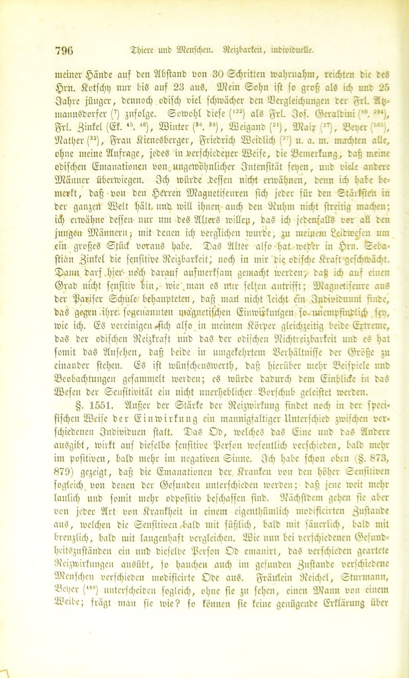 meiner §änbe auf ben 2lbpanb bon 30 ©djritten mahrttahnt, reidpen bie beS §rn. 5?otfd)t) nur bis auf 23 auS, 2)?ein ©ofm ift fo groß als id) unb 25 Öaljre jünger, bennod) obifd) biel fdjmädjer ben 93ergleid)ungen ber 5rl. 2l£= mannSborfer (7) jufolge. ©omohl biefe (l2J) als grl. -3of. ©eralbini ‘°. m), $r(. (®f- <0- 46)> SBinter (3C. 3S), SBeiganb (J‘), ?D?aijr :'J7), 23et?er j303), sJlatl)er (32), Qrau 5tieneSberger, griebrid) Sßeiblidt (2T) u. a. nt. madtten alle, of>ne meine Anfrage, jebeS in berfdpcbeper 2Beife, bie Senterfung, baß meine obifdjen Emanationen bon • ungem'öhnlidjer Sntenptät fetjen, unb eicle anbere Scanner übertbiegcn. 3dj mürbe .bcffeit nidjt ermähnen, benn idt habe be= merft, baß bon ben Herren SJiagnetrfeuren pdj jeber für ben ©tarfften in ber ganjert SÜJelt hält, und miß ihnen and) ben Diuhm nicf»t ftreitig madten; id) ermähne beffeiv nur um beS ?UterS mißejf, baS idt jebenjafls ber aß ben jungen Scannern; mit beiten id) bergtidjen lourbe, $u meinem Seibmefen um ein großes ©titcf borattS fyabe. ®aS 2llter alfo -fiat. meb'er in £>rn. ©eba= ftian ,3infel fenfitibe üieijbarfeit; ttod) in mir die cbifcbe jtrarY^efdnbadit. Oanu barf .hier- uddt baranf aufmerffant gemalt merbett, tag idt auf einen ©rab nid)t fcnfitib bin, mie’.man eS mir fetten antrifft; ÜDlagnetifeure auS ber iparifcr ©djttfc behaupteten, baß matt nid)t leid>t ein ■Qiibteiruuni ftnbe, baS gegen .i(;re. fogenaitnteu ina'gnctifdtett Einmiifungen jo- iuietnpfinbii& fett, mic id). ES bereinigen »fid) alfo in meinem Körper gleid)3eitig beibe Eptrcme, baS ber obifcf>en jfteijfraft unb baS ber obijdjen 9lid)trcijbarfeit unb eS Imt fomit baS 2lnfel)ett, baß beibe itt uingefehrtem SBerhältnijfc ber ©rößc $u einanber flehen. ES ift münfdjensmcrth, baß hierüber mehr 2?eifpicle nnb S8eobad)tungen gcfammelt merbett; cS mürbe baburd) betn Einblicfe in baS Üöefeit ber ©eufitibität ein itid)t unerheblidjer 33or[d)ttb gcleiftct merbett. §. 1551. Slußer ber ©tärfe ber Dieijmirfung fxnbet nodt in ber fpeei* fifdjen SBcifc ber Einmirfung eilt mannigfaltiger Unterfdjicb jmifdben bcr= fd)iebenen Snbioibucit ftatt. ®aS Ob, mcldjcS baS Eine unb baS Änbcre auSgibt, mivt't auf bicfelbe- fenptibe ißerfon mcfeittlid) berfdiictcu, halb mehr int pofitiben, halb mehr im negativen ©ittne. 3d) ha^'e bten (§-873, 879) gejeigt, baß bie Emanationen ber Traufen boit ben l>öhcr ©enptiben foglcid) bon betten ber ©efuubeu uitterfdjicben merbett; baß jene »eit mehr laulid) unb fomit mehr obpoptib befdtaffett finb. DZüdjpbem gehen fic aber non jeber 2lrt bon Trautheit in einem cigcnthümlid) ntebipehten 3uftan^c auS, mc(d)cn bie ©cnptiben/halb mit füßlid), halb mit innerlich, halb mit brettjlid), halb mit laugenhaft bergleid)ctt. UBic nun bei bcrjdpcbcnctt ©cfunb= hcitSjitftänben ein ttttb bicfelbe ißerfott Ob entanirt, baS bcrfdtiebcit geartete 9ieijmirfuitgeit auSilbt, jo l)mtd)eit and) ittt gefuttben .ßuftanbe bcrfdjtebenc SDicttfd^ctt berfdpeben mobipeirte Obe aus. Fräulein 9fcid)cl, ©turmamt, iüepcr (4H) unterfchciDcti fogleid), ohne pc jtt fehett, einen iDfann bott einem SBcibc; fragt matt pe mic? fo fönitcit pc feilte gcititgciibc Srfläruug über