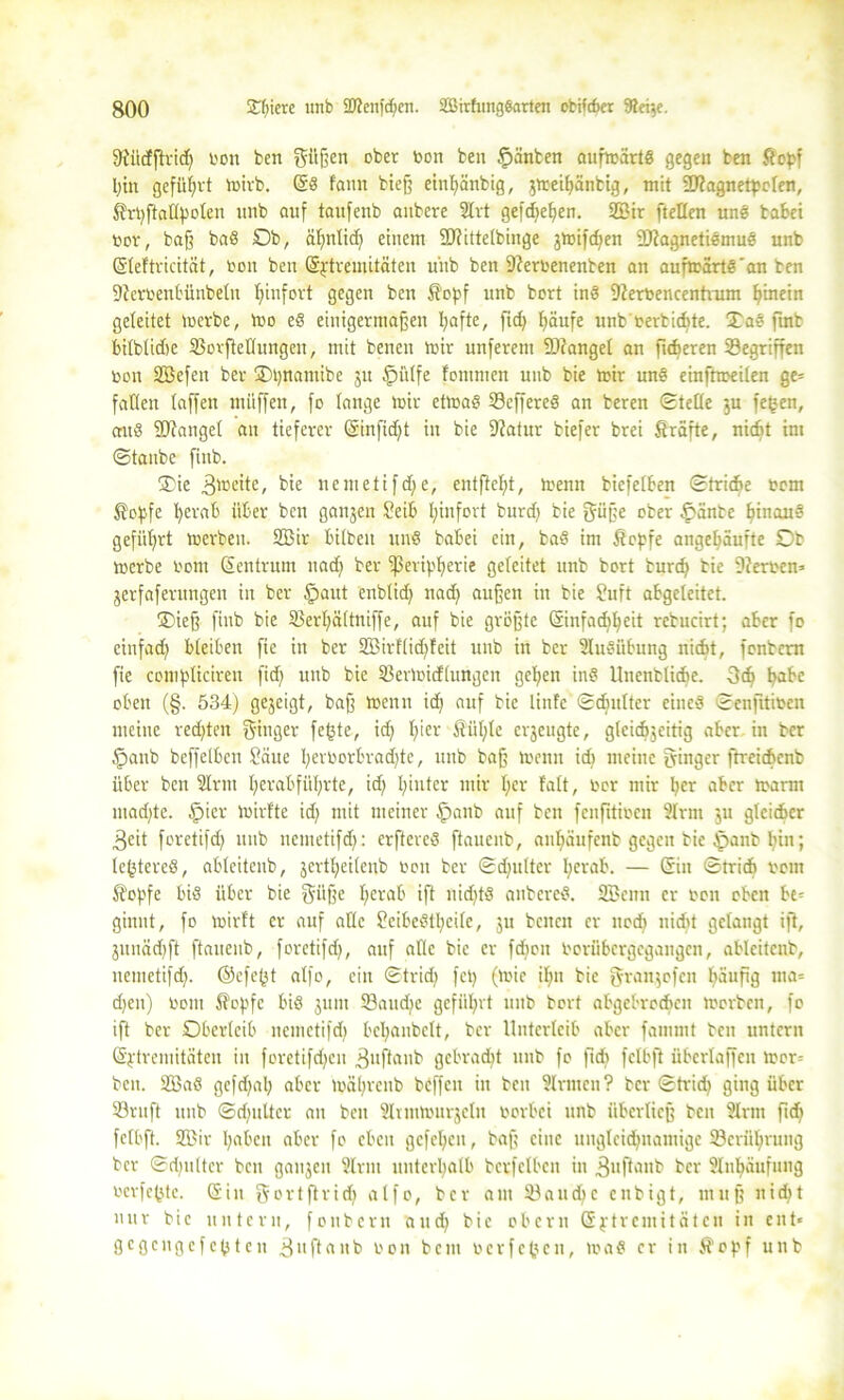 9tiidftrid) oon feen gi'tßen ober toott fcen ganten aufmärtd gegen ben Stopf hin geführt mirb. ©d famt bieß einl)änbig, $mei()änbig, mit Sflagnetpolen, ßrpftallpolen itnb auf taufenb aubere Slrt gefcf>ef>en. SZBir ftellen und babei bür, baff bad Ob, ähnlich einem 9Jfittetbinge gmifdjen Sftagnetidmud unb ©leftricität, bott ben ©ptremitäten u'ub ben 9?erbenenben an aufmärtd'an ben 9ierbent'ünbeln hinfort gegen ben Stopf unb bort ind Üterfcencentvum hinein geleitet merbe, mo ed einigermaßen tyafte, fid) häufe unb oerbidite. £ ad finb bilblidte (Bovftellutigen, mit bencn mir unferem SDfangel an fieberen Gegriffen ben Söefen ber ÜDpnattiibc ju £>ülfe fontmen unb bie mir und einftmeilen ge= fallen (affen muffen, fo lange mir etmad 33effered an beren Stelle ju fe£en, crud 9)?atigel an tieferer ©infid)t in bie Dtatur biefer brei Strafte, nicht im Staube finb. £ie .gmeite, bie nemetifche, entftcfjt, menn bicfelben Striche bem $opfe ^erab über ben ganjen Seib Ijinfort burd) bie güße ober £änbe ^inau§ geführt merben. 2ßir bilbeit und babei ein, bad im Stopfe angefjäufte Ob merbe bom Zentrum ttad) ber -Peripherie geleitet unb bort burd) bie Serben» jerfafentngen iit ber Spaut enblid) nad) außen in bie Suft abgeleitet. ®ieß finb bie S3erl;ältniffe, auf bie größte ©infad)heit rebucirt; aber fo cinfad) bleiben fie in ber 2Birflid)feit unb in ber Ausübung nicht, fenbent fie complicireu fidf> unb bie 53ermidlungcn gehen ind Unenblicbe. 3dj pabc eben (§. 534) gezeigt, baß menn id) auf bie linfe Sdnilter eined Senfitiben meine regten Ringer fe(3te, id) I)icr Stühle erjeugte, gleicfijeitig aber in ber §anb beffelben Säue fyerborbradjte, unb baß menn id) meine Ringer ftreichenb über ben Slrm I;erabfüb;rte, id) l)iuter mir l)er falt, Oer mir ber aber marm mad)te. Spier mirfte id) mit meiner fpattb auf beit fcnfitiocn Slrm $u gleicher 3eit foretifd) unb nemetifd): erftered ftaucub, aul)äufenb gegen bie tpanb I)in; leptered, ableitcub, jertheilenb oett ber Sdjulter ber ab. — ©in Strich vom Stopfe bid über bie gnße herab ift nid)td anbered. SBettn er oon oben be« ginnt, fo mirft er auf ade Scibedttieile, ju beiten er nod) nicht gelangt ift, junäd)ft ftaueub, foretifd), auf alle bie er fd)oit Oorübergegangcn, ablcitcnb, nemetifd). ©efept alfo, ein Strid) fei) (mie il)n bie granjofen bäufig ma= djett) bom Stopfe bid 311111 23aud)C geführt unb bort abgebrochen morben, fo ift ber Oberleib nemetifd) bel)anbclt, ber Unterleib aber fammt ben untern ©ptremitäten in foretifd)en .gnftanb gebradit unb fo fid) felbft überlaffen mor= ben. 2Bad gefd)al) aber maprenb beffett in ben Sinnen? ber Strid) ging über (öntft unb Sd)ultcr an ben Slnnmurjeln üorbei unb überließ ben Sinn fid) felbft. Sffiir haben aber fo eben gcfel)en, baß eine ungleichnamige (Berührung ber Sd)ulter ben gaitjen Sinn unterhalb betreiben in ,3ufknb ber Slnhäufung oevfe^te. ©in gortftrid) alfo, ber am 93audje enbigt, muß nicht nur bie untern, fonbern and) bie obern © p t r c nt i t ä t c tt in ent« gegcngcfcptcu 3itftaitb oon beut oerfetyen, mad er in Stopf unb