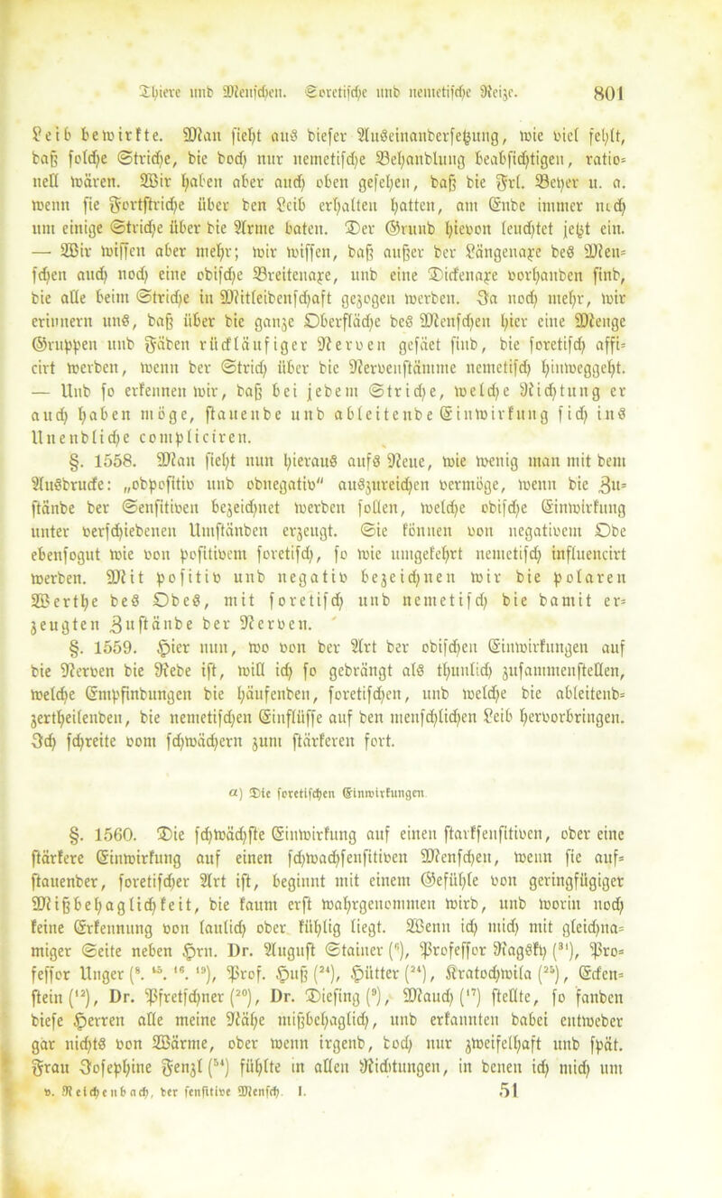 S? e 10 bemirfte. SDtan fielet aud biefev 2ludeinanberfe(3uiig, mie biel fel/(t, baß fetd^e ©tridje, bie bod) nur nemetifd)e 33el)aubluttg beabfid)tigen, ratio» ned mären. 2Bir fyaben aber and) eben gefefyen, baß bte grl. SBetjer u. a. meint fie gortftrid)e über ben ?cib erhalten Ratten, am ©nbe immer tud) um einige ©tridje über bie Slriue baten. Oer ©runb fyiebott leud)tet jept ein. —• SEBir miffen aber ntel)r; mir miffen, baß außer ber Sängenaye bed äJiett» fdjen and) nod) eine obifdfe 53reitcuaye, unb eine Oidenaye borpauben finb, bie ade beim ©trid)e in 9)?itleibenfd)aft gezogen merben. Ga nod) iitelfr, mir erinnern und, baß über bie gattje Oberflädfe bed 9Uenfd)eit l;icr eine SDtenge ©ritten unb gäben rüd läufig er fernen gefäet finb, bie foretifd) affi= cirt merben, menn ber ©trid) über bie 9?erbenftämme nemetifd) l)inmeggef)t. — Unb fo erfenneit mir, baß bei jebeitt ©trid)e, meld)e 9fid)tung er aud) fabelt möge, flauenbe unb ableitenbe ©inmirfung fid) ittd Unenblidje cotnplictreit. §. 1558. 2J?au fiel)t nun pieraud attfd 9fette, mie menig man mit bem Sludbrude: „obpofitio unb obuegatib audjureidfen bermöge, menn bie 3lt' ftänbe ber ©enfitmen bejeidjnet merben follen, metd)e obifdfe ©inmirfuttg unter berfd)iebenen Untftänben erzeugt. ©ie tonnen bon uegatioem Obe ebenfogut mie bon pofitibem foretifd), fo mie limgefefyrt nemetifd) inftueucirt merben. 9Jlit pofitib unb negatib bejeidjnen mir bie polaren 2ßertt)e bed Obed, mit foretifd) unb nemetifd) bie bamit er» jeugten .ßuftänbe ber Serben. §. 1559. §ier nun, mo bon ber Slrt ber obifdfen ©inmirfttngen auf bie Serben bie 9febe ift, mifl id) fo gebrängt ald tlfunlidj jufammenfteden, meld)e ©mpfinbungen bie l)äufettben, foretifd)en, unb metd)e bie ableiteub» jertlfeilenben, bie nemetifdjen ©inflüffe auf ben mettfd)lid)en Seib l)erborbriitgen. Gd) fepreite bom fd)tbäd)ern jum ftärferen fort. a) ®it fovetlfdjen (Slnroithmgen §. 1560. Oie fd)ibäd)fte ©inmirfung auf einen ftarffenfitiben, ober eine ftärfere ©inmirfung auf einen fd)tbad)fenfitiben 9)?enfd)eu, meint fie auf» ftauenber, foretifefjer Slrt ift, beginnt mit einem ©efitl)le bon geringfügiger Sdiißbepagtid)feit, bie faunt erft mafyrgenemmen mirb, unb morin nod) feine ©rfennung bon lautidj ober füllig liegt. Sßenu id) ntid) mit gleidpta» miger ©eite neben £>rn. Dr. Sluguft ©tainer (r’), ißrofeffor Sfagdft) (3I), ^ro» feffor Uitger (8. ,6. 13), ^Srof. §uß (24), Mütter (2‘), Äratodjmila (2i), ©den» ftein('2), Dr. ißfretfdjner (20), Dr. Oiefittgf9), 2)iaud) (”) ftellte, fo fattben biefe §erren ade meine ;Jtäf)e tuißbcl)aglid), unb erfaunten babei entmeber gar nid)td bon SBärme, ober menn irgenb, tod) nur jmeifelljaft unb fpät. grau Gofeplfine ge^l (5*) füllte in aden ^fiditungen, in beiten id) ntid) um #. 9t e i <f> e it b<ut), ter fenfitive SJlenfrf). I. 51