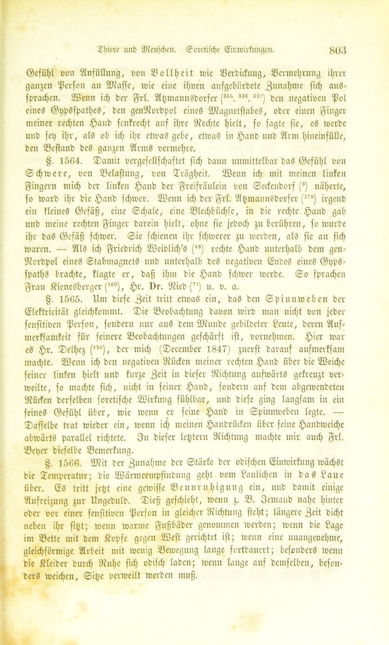 ©efül)t von Einfüllung, oon 33ollf)eit tote 23erbüfung, 33ermel)ruttg iljrer gatten Werfen an SUJaffe, tote eine timen atifgebiirbete Zunahme fid) au«* [praßen. SBertn id) bei- grl. 2lgmannöborfer (335.33i:. 337) bett negativen ^ol eine« @pp«fpatl)e8) ben genSZorbpol eine« SDZagnetftabe«, ober einen ginger meiner redjten tpanb fenfredft auf il;re 9Ced)te hielt, fo fagte fie, e« toerbe unb fet) il;r, al« ob id) il;r etwa« gebe, etwa« itt tpano imb 2Irm hineinfülle, ben 23efknb bc« ganjctt 2lrnt« üerntefyre. §. 1564. ©antit oergefellfdfaftet firf) bann unmittelbar ba« ©efi'tl)t oon ©dftoere, oon 23elaftititg, oon Trägheit. Sentt id) mit meinen linfen gingent mid) ber linfen £>anb ber greifrättleiit oon ©edettborf (3) näherte, fo toarb il)r bic tpanb fd)tocr. Senn id) ber grl. 2(gmann«borfer (278) irgenb ein Heine« ©efäff, eine ©d)ale, eine 23led)bitd)fe, in bie redete tpanb gab ttnb meine redeten ginger barein fjielt, ohne fie jfebod) ju berühren, fo tourbe if)r ba« @efä§ fdjtoer. ©ie fd)iaten il;r fdftoerer jtt toerben, al« fie an fidj waren. — 211« id) griebrid) Seibtid)’« (48) rcd)te £>anb unterhalb bent gen* SZorbpol eine« ©tabtnagnet« unb unterhalb be« negatioeit (Snbe« eine« ©pp«* fpatf)« bradtte, ftagte er, baff il)itt bie §anb fdjtoer toerbe. ©o fpradjen grau $iene«berger (l6°), fpr. Dr. Stieb (71) u. o. a. §. 1565. Um biefe 3eit tritt etwa« ein, ba« ben ©pinntoeben ber Sleftricität g(eid)fommt. ©ie 23eobadjtung baoon Wirb man uid)t Oon jebev fenfitioen ißerfon, fonberu nur au« bent ÜDZnnbe gebitbeter Scute, bereit 2luf= merffamfeit für feinere 33eobad)tuiigen gefdjärft ift, oorneljmen. £)ier war e« £>r. ©etljes (15c), ber mid) (©ecember 1847) jnerft barauf aufmerffant ntadtte. Senn id) ben negatioeit Siitcfen meiner redeten fpanb über bie 2öeid)e feiner linfen fjielt unb fnrje ,3e>t in tiefer Siidjtung auftoärt« gefreujt oer= weilte, fo machte fid), nidjt in feiner fpanb, fonbern auf bcm abgewenbeten Stücfen berfelben foretifd)e Sirftmg fühlbar, unb biefe ging lattgfant in ein feine« ©efüljl über, wie toenn er feine §anb in ©pinntoeben legte. — ©affelbe trat toieber ein, toenn id) meinen .'panbrittfeu über feine §anbtoeid)e abtoärt« parallel ridjtete. 3m biefer ledern Stiftung mad)te mir aud) grl. 23eper biefelbe 23emerfuttg. §. 1566. SDZit ber Zunahme ber ©tärfe ber obifdjen (Sintoirfung toäd)«t bie Temperatur; bie Särmeetnpfinbuug gef)t oom Sattlid)en in ba« Saue über. (5« tritt fegt eine getoiffe S3eunrttf)igung ein, unb bamit einige 2lufreijung jur Ungebutb. ©iefj gefd)icl)t, toenn 3. 23. Sentaub nal)e hinter ober oor einer fenfitioen ipcrfon itt gleicher 9iicf>tmtg fteljt; längere 3e*t bid)t neben il)r figt; wenn warnte gufjbäber genommen toerben; wenn bie Sage int 23ette mit bem fi'opfe gegen Seft gerietet ift; toenn eine unangenehme, gleichförmige 2lrbeit mit menig SBemegttitg lange fortbauert; befonberö toenn bie Kleiber burd) 9?uf)c fid) obifd) laben; wenn lauge auf bcmfelbcit, befon* ber« weid)en, ©ige oertoeilt toerben muff.