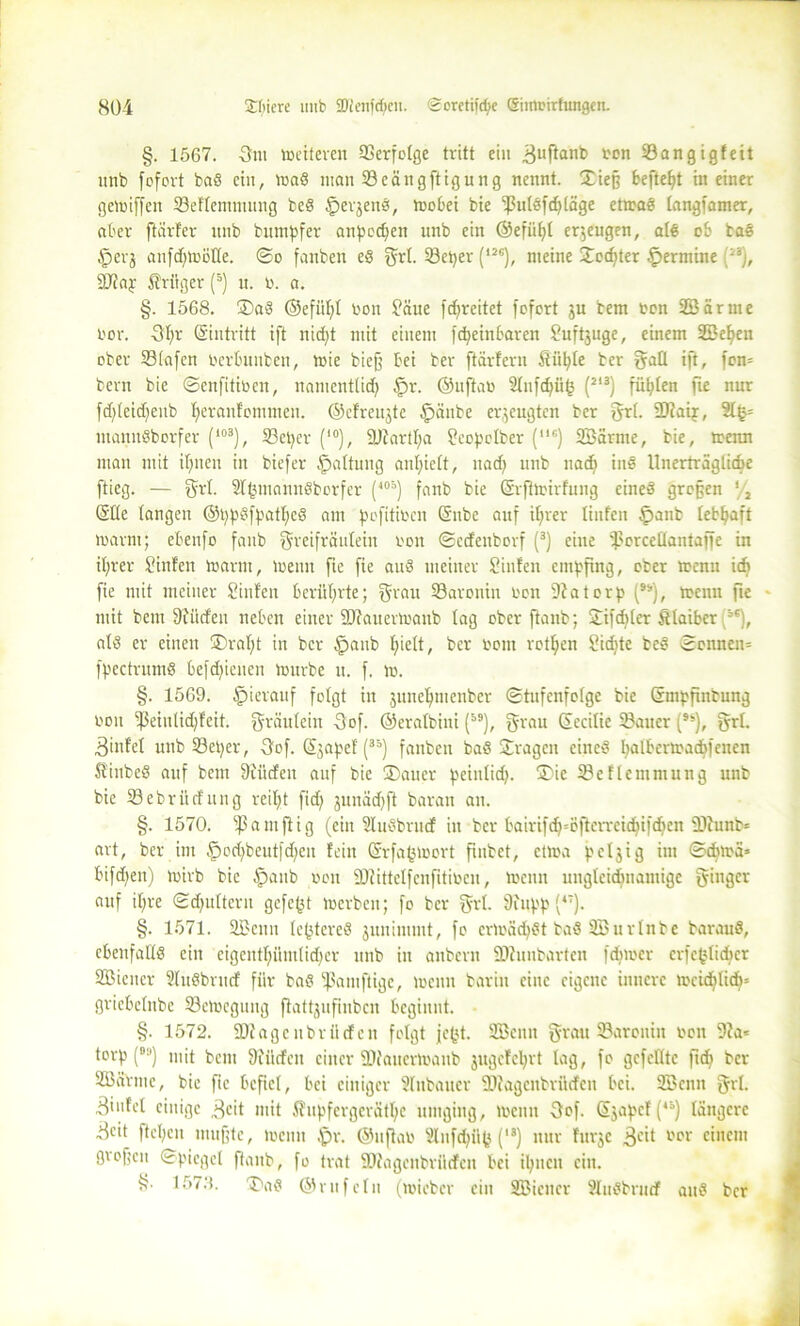 §. 1567. -3m »eiteren SCerfotgc tritt ein ^uftanb 33an gigfeit unb fofovt baß ein, traß man 23cäitgftigung nennt. Xiej? fceftefjt in einer getniffett 33eflemntung beß £erjenß, trobei bie ‘ßulßfchläge ettraß langsamer, aber ftärfer unb butnpfer atipccfyen unb ein ©efühl erzeugen, atß ob baß §erj anfd)tröHe. ©o fanben eß grl. 33et)er (l2G), meine ©echter Termine (i3), äftaj: Krüger (5) tt. b. a. §. 1568. ®aß ©efühl bon £äue fdfreitet fofort ju bem bon 2Bärme bor. 3f;r (Eintritt ift nid)t mit einem [deutbaren Suftjuge, einem SBe^en ober 23(afcn berbunben, toie bie§ bei ber flärfern Stühle ber gall ift, fon= bem bie ©enfitiben, namentlich £>r. ©uftar 2£nfd>ii<3 (213) füllen fte nur fcf>leid)eub heranfommen. ©efreujte £täitbe erzeugten ber grl. 9)?aij, 2l§= ntannßborfer (*03), 33etjcr (i0), ÜJiartha ffcoftclber (,,G) Sßärme, bie, trenn mau mit ihnen in biefer Raffung anl;ieft, nad) unb nach inß Unerträgliche ftieg. — grl. Slhmannßborfer (403) fanb bie ©rjltrirfung eineß großen '/, Slle langen @l)pßfpatf;cß am pofttiben (Snbe auf itjrer tinfen £tanb lebhaft Ibarnt; ebenfo fanb greifräulein bou ©edenborf (3) eine tporcellantaffc in ihrer Sinfen trarnt, trenn fie fie auß meiner Sinfen empfing, ober trenn idt fie mit meiner hinten berührte; grau 33aronin bon 9?atorp (), trenn fte mit bettt dürfen neben einer äftauertrattb lag ober ftanb; ©ifdjler & laibet iG), alß er einen ®raf)t in ber §anb I;ielt, ber bont rotten Sidjte beß ©ernten* fpectrumß befd;ienen trurbe tt. f. tr. §. 1569. hierauf folgt in junefymenbcr ©tufenfotge bie Grmbfiiibung bott fßeiitlid;feit. gräulein 3of. ©eralbitti (), grau ©ecilie Gatter (9S), grf. Binfel unb S3et)er, 3of. ©jaftef (33) fanben baß ©ragen eitteß ^atbertraebfenen Sinbeß auf bem 3iütfeu auf bie ®auer peinlich. ®ic IBeflemmung unb bie 33ebrücfung reitet fid) junächft baratt au. §. 1570. ^ a m ft i g (ein Slußbrudf in ber bairifdj=öflerreidjifdjen lHunb* art, ber im §ochbeut[d)en fein ©rfa^trort ftnbet, ctlra fetjig int ©cblrä» bifdjen) toirb bie $aitb ron Sülittelfenfitiben, tbctttt ungleichnamige ginger auf ifire ©d)ulterit gefegt trerbeit; fo ber grl. Üittpp (*7). §. 1571. 2Bcmt Ic^tereß juuimmt, fo crträdhßt baß SEBurlnbe barauß, cbenfalXß ein eigentümlicher unb in aitberu ÜDfunbartcn fdjtrcr erfe(jli<her SBiener 2lußbrucf für baß ^ßamftige, ireuu barin eine eigene innere ircicfdich' griebelnbe S3etbcgung ftattjuftnbcn beginnt. §. 1572. SDiageitbrücfcn folgt fegt. SBenn grau Saroniit bon 9?a= torf? () mit bem dürfen einer älc'anertraitb jugefehrt lag, fo gefeilte ftd) ber SBdrme, bie fie befiel, bei einiger Slnbauer iDfagettbrücfen bei. SBcntt grl. 3'nfel einige 3cit mit i?itpfergeratl;c umging, trenn 3of. Sjapcf (4i) längere 3cit flehen muffte, trenn .'pr. ©ttflab Slufchilfj (“) nur furje 3^1 einem gtofcit ©piegcl ftanb, fo trat 9D?agenbrilcfcn bei ihnen ein. f?. 1573. ®aß ©rufein (mieber ein SBicncr 9lußbrnrf attß ber