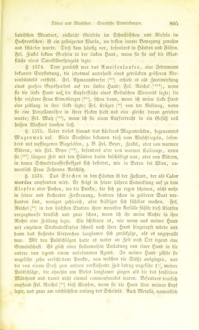 l'airtfdjeit SDhinbart, bieüeid;t ©riefeln im ©d;mäl>ifd)eit unb Stiefeln im §od)beutfd)en) ift ein gefteigerteß SEBurltt, mo beffen innere 23emeguitg junal^m unb frf>ävfer mürbe. ©iefj laut l)ciitfig bor, befonberß in §äitben unb fräßen, grl. 3infel f'efrtm ©ntfeln in ber linfen §aitb, meint fie fie auf bie ©laß» fläd)e eineß Ottctffilberfpiegclß legte. §. 1574. ®etn juuäd^ft mar baß 2lmeifett taufen, eine ßebermanit bcfannte Sinpfittbuttg, bie febeßmal unterhalb eineß gebritrften größeren 9Jer= benbiinbelß entfielt, grl. 2l^mannßbovfer (105) erhielt cß alß 3meitmirfuug eineß großen ©ppßfpatpeß auf ber linfen tpanb; gct. Sfeid;el (110k), menu fie bie tiufe §aub auf. bie Supferfläd;c eineß 23oltafd;eit Sleinentß legte; bie fef>r reijbare grau Siencßberger (22‘), fd)on bann, menn id) meine tiufe §aub eine jeitlang in il;re tiufe legte; Sri. Srüger (8e) bon ber Sfeibung, menu fie eine ißormltanröhre in ihrer Sinfen fyiclt unb eine gleid;e baran gerieben mürbe; grl. ÜJtaip (1G1), meint id) fie einen Supferbraht in ein ©efäjj bell Reißen SBaffcrß taudjen lief). tj. 1575. lieber biefeß Ijinauß trat ftävfereß SJfagenbritcfen, fegettannteß 2)lagenme£) auf. SSiele ©enfitibe befamen biefj bom 2öafd;biegclu, befon= berß mit ltieffingeneu 23iegeleifen, 3. 23. grl. 23eper, .ginfel, ober boit marmen 23äbern, mie grl. 23eper (248), befonberß aber bon mariner Kalilauge, menu fie (2G7) längere 3eit mit beit £>«nben barin befdfäftigt mar, ober bon 23übertt, in beiten ©djmefelmafferftoffgaß fid; befiitbet, mie in 23abcit bei 2Bien, ita= tneutlid) grau 3ef)attita 2litfd;ii^. §. 1576. ®aß ©tedfen in beit §änben ift ber guftaitb, ber alß Calor mordax enipfnnbett mirb. Sr fteigt in feiner l)öf;ern Sutmirflung auf 31t beut Klopfen ober ipod^cn, mo bie fünfte, bie fid; 31t regen fdjeincn, nid)t mel)r in feiner unb ftedfenber ^erftreuung, fonbent fd)ott in gröberer ©aat bor= banbett finb, meniger 3al;lreid>, aber fräftiger fid> fühlbar ntadjeit. grl. Steidjel (34) in ben l;öd;ften ©tabieu ihrer nerböfett StnfäKe fülifte biefj Stopfen bo^ugßmeife beutlid; unb 3mar fd;ott, menn id; il;r meine Stedfte in it;re Siedete eine jeitlang legte, ©ie fdfilberte eß, mie menn attß meiner §anb mit einjelnen ©tecfttabelföpfen fdjnell itad) i(;rer ipanb t;ingetupft mürbe unb bann baß ftofjenbe Sörperd)en langfanter fid; jitrü^öge, alß eß angeprallt mar. 3Jfit beit ißulßfd;lägen l;atte eß meber an 3cit imd) Ort irgenb eine ©enteinfd)aft. Sß glid; einer fteKenmeifen Sntlabitiig bon einer §anb in bie anbere bon irgenb einem unbefannten Slgettß. -3n meiner §attb 3ählte fie ungefähr 3et;n berfd;icbene fünfte, bon meld;cit bie ©töjjc aitßgiitgcu, unb bie bon einem ©toß 31111t attberu berfliejjcnbe 3cit betrug ungefähr l‘/2 meiner 23u(ßfd;(äge, bie ohnehin um 23ielcß langfanter gingen alß bie beß fenfilibeit 9Jläbd;euß unb bamit nid)t einmal coittmcnfurabel maren. 23efouberß bcntlid; empfanb grl. Sfeidfel (3G) bieß Stopfen, meint fie bie .’panb über meinen Sopf legte, unb 3mar am reid;lid)ftcn entlang beß ©dfeitelß. Sind; lüfetafle, nautenttid;
