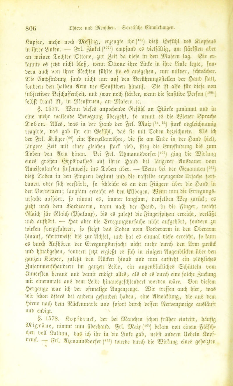 8 OG 3;f;icve imb 9Jlen|ri;en. ©oretifdje (Simmrhmgen. Tupfer, tttel)r nod) 9D?effing, erzeugte i^r (,e&) btef? ©efübl ted ftlopfeud in ihrer üfinfen. — grl. 3infcl (1077) empfanb ed vielfältig, am ftärfften ater an meiner Hod)ter Dttone, jur 3eü ta biefe in ben äJZafem lag. Sie er» fannte cd jc(?t nid)t bloß, tvcntt Dttone i()re £infe in ihre finfe legte, fon» bent and) von ihrer 9ied)tcn füllte fie ed audgeljen, nur milber, fdjtvädjer. Hie (Sntpfittbung fanb nid)t nur auf ben 23erül)rungdftellen ber §anb ftatt, fonbern ben galten Slrut ber ©enfitiven hinauf, ©ie ift alfo für tiefe von fubjectiver 23efd)affenljeit, unb jtvar nod) ftävfer, toenn bie fenfitive Reifen ‘r,fclj fclt'ft franl ift, in SD?enftritexr, au 5D?afern jc. §. 1577. 233enn biefed aitpodjenbe ©efitl)l an ©tärfe junimmt unb in eine ntel;r tvallenbe 23etoegititg übergebt, fo nennt ed bie Söiener Sprache Hoben. 2lKed, tvad in ber §anb ber grl. 9)?aij (3t.3i) ftarf otgleidmamig rcagirte, bad gab ifjr ein ©efitl)l, bad fie mit Hoben bejeidjnete. 2lld ich ber grl. Krüger (86) eine fßorjeHanröbre, bie fte am ©nbe in ber £>anb pielt, längere 3eit ntit einer gleidfeu ftarf rieb, flieg bie Snißfintung bid jum Hoben ben 2lrut l;inan. 23ei grl. Sgjmanndborfer (<05j ging bie SBirfung eineö großen ®t)pdff)atl)ed auf ifjrer £>anb bei längerer Sludbauer vom Slmeifeulaufeit ftufeniveife iitd Hoben über. — 2Benn bei ber ©enannten /”) bieß Hoben in beit Ringern beginnt unb bte baffelbe erjeugenbe Urfadfe fort» bauert ober fid) ber ftarf t, fo fdjleidjt ed an ben Ringern über bie tpanb in ben SSorterarm; laugfam erreid)t ed ben Qrllbogcn. 2öenn nun tie Grrregungd» urfadfe aufl)Ört, fo nimmt ed, immer laugfam, benfclben 3£cg jurücf; cd jiel;t uad) bent SSorberarm, bann nad) ber §anb, in bie ginger, iveidjt ©laid) für ©laid> (fßbalanj), bid ed julc^t bie gittgerfpigeu erreicht, verläßt unb aufbürt. — §at aber bie (§rregungditrfad)e nidjt aufgebürt, fonbern ju tvirfeu fortgefal;ren, fo fteigt bad Hoben vom 23orberarnt in ben Oberarm hinauf, fdjritttveifc bid jur 2ld)fel, unb l)at ed einmal biefe erreicht, fo famt ed burd) 2luff)ürett ber ©rregungdurfadje nidjt ntebr burd) ben 3lrm jurüdf unb binabgeben, fonbern jc^t ergießt ed ftdj in einigen Slugenblirfcn über ben ganjeit Körper, jule(3t ben Diüdfett I;ina& unb nun entfielt ein plöfclidjed Sufamntenfdjaubern int ganjeit Seibe, ein augcnblicflidjed Sdnitteln vom ffnnerften beraud unb bamit enbigt allcd, ald ob ed burd) eine fcldic 3udfung mit einentmale and beut Scibc bittaudgefdjleubcrt lvorbcit toärc. 23oit tiefem tpergange lvar id) ber oftmalige 2lugcnjcugc. 233iv treffen aud) toad 'vir fd)ott öfterd bei anbern gefunbeu gaben, eine Slbtvirfluitg, bie and bent Apirttc nad) beut Diitrfcnmarfe unb fofort burd) beffen 9?ervenjtveige audläuft unb enbigt. §• 1578. $opfbrncf, ber bei SDiand>en fdion früher cintritt, göiufijg dJiigräuc, nimmt nun überbaut, grl. 9)?aip (**') befallt von einem |yläfcg= rf)cn voll ATaliuni, bad id) il)r in bie OinFc gab, nebft anbern liebeln £opf= tiitdf. - grl. 2l<jiitaundborfer (4M) tviivbc burd) bie 233irfung citted gegeilten %