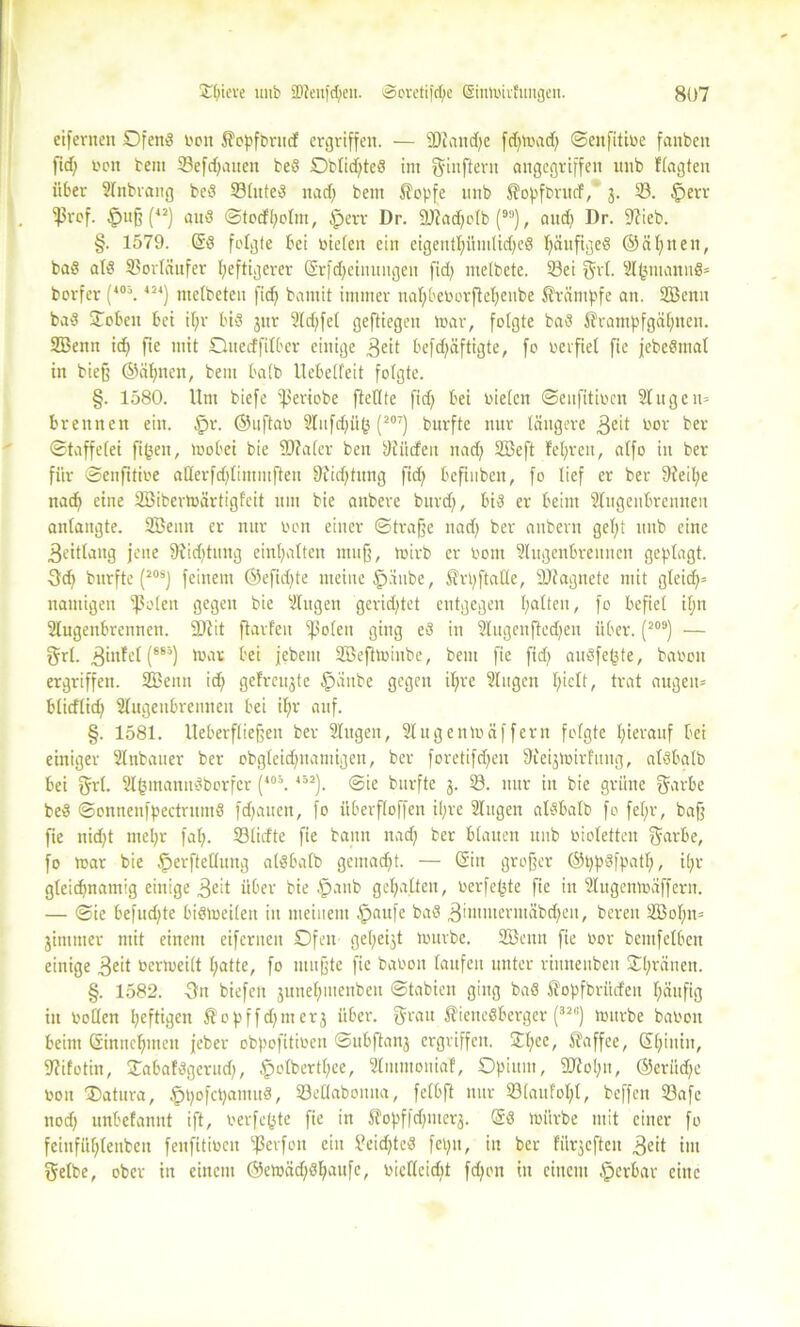 eifernen ©fend ron $opfbrutf ergriffen. — sDiaud)e fd)mad) ©enfitire fanben ftd) ron bem 33efd)attcn bed Obtid)te8 im ffinftern angegriffen unb Itagten über Stnbrang bed 23litted nad) bem Sopfe nnb ^opfbntcf, 3. 33. §err $rof. tpuß (42) and @tecfl;oIm, iperr Dr. ÜJtadjolb (), and) Dr. S^ieb. §. 1579. Gd folgte bei rieten ein eigentl)ümtid)ed ßänfiged ©ahnen, bad atd Vorläufer heftigerer Grfd)einuugeu fid) ntelbete. 23ei Sri- Slfcmannö* borfer (40\ 424) metbeten fid) bamit immer nahberorftehenbe Kämpfe an. 2Benn bad ©oben bei ü)r bid 3nr 2ld)fet geftiegen mar, folgte bad $rampfgäl)nen. SBenn ich f*e nitt Quedfilber einige $eit befd)äftigte, fo verfiel fie jebedmat in biefj ©ahnen, bem halb Uebetfeit folgte. §. 1580. Um biefe ‘ßeriobe fteftte fid) bei rieten ©enfitircit 2t u ge 11= brennen ein. tpr. ©uftar 2lufd)üt3 (207) bnrfte nur tangere 3eit toor ber ©taffetei figen, mobei bie SD?a(er ben 9üicfeit nad) 2Beft lehren, atfo in ber für ©enfitire aHerfd)limmfteu 9iid)tung fid) bcfinbeit, fo tief er ber 9ieit)e nad) eine Söibertoärtigfeit um bie anbere bnrd), bid er beim Stugenbrenneu antangte. Söeun er nur ron einer ©trage nad) ber aubern gel)t unb eine .ßeitlang jene 9iid)tuttg einhatten muff, rnirb er rom Slugenbreitnen geptagt. Qi) bnrfte (20SJ feinem ©efid)te meine §aube, Sfrpftatte, SJiagnete mit gleid)= namigeit ^ßoten gegen bie Slitgen geridjtet entgegen hatten, fo befiel itjn Slugenbrennen. SD?it ftarfeu ^ßoten ging ed in 2Iugcufted)en über. (209) — Sri. 3infet (86ä) trat bei jebent Söeftmiube, bem fie ftd) audfeßte, baren ergriffen. SBenn id) gefreujte fpaube gegen it)re Singen hielt, trat äugen» btieftid) Slugeubrenneu bei it)r auf. §. 1581. Ueberftiegen ber Slttgen, Slugenträffern fofgte hierauf bei einiger SInbauer ber obgleid)uamigen, ber foretifd)en SKeijtrirlung, atdbalb bei Srt- Slfcmanndborfcr (4o:\452). ©ie bnrfte 3. 23. nur in bie grüne Sarbe bed ©onnenfpectrumd fdjauen, fo überftoffen ihre Singen aldbatb fo fef;r, baff fie nid)t ntel)r fat). 23tirfte fie bann nad) ber Stauen unb riotetten Sarbe, fo mar bie £>erftettung atdbalb gemad)t. — Gin großer ©ppdfpatl), il)r gleichnamig einige 3eit über bie £anb gehalten, rerfe^te fie in Stugenmdffern. — ©ie befudjte bidmeiten in meinem fpattfe bad 3intmerntäbd)en, bereit 2Bol)tt= jimnter mit einem eifernen ©fett gehest mürbe. 2öettn fie ror bemfelben einige £eit rermeitt hatte, fo mußte fie barou taufen unter viunenben ©hränen. §. 1582. 3n biefen 3ttnel)menben ©tabien ging bad ßopfbriiden häufig in rotten heftigen $opffd)nter3 über, ffratt ^iettedberger (328) mürbe barou beim Gtnncl)men feber obpofitiren ©ubftan3 ergriffen. ©t)ce/ Kaffee, (Shintit, 9?ifotin, ©abaldgerud), §olbertt)ce, Slmmonial, Opium, 2M)it, ©erüd)e ron ©Mura, §t)ofct)amud, SöeHabontta, fetbft nur 23taufol)t, beffett 23afc noch unbefanut ift, rerfefete fie in SJopffd)nter$. Gd mürbe mit einer fo feiitfühleubcn fenfttiren tßerfon ein Oeid)ted feptt, in ber fünften 3eit int Selbe, ober in einem ©emäd)dhatife, ricflcidit fd)ott ttt einem tperbar eine