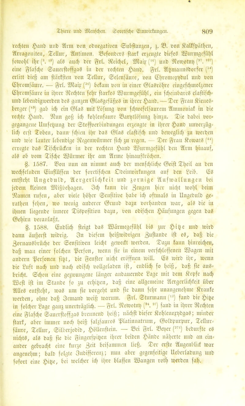 verteil Ipanb unb 2lvnt »on obitegatiben ©ubftanjen, 3. 33. boit Sfalffpätlfen, Slrragoniteit, ü£eHur, Slntimon. SöefonbcrS ftarf erzeugte biefed Söurmgefiihl femol;l if;r (3. ,3) ald aitd) ber grl. ffteidfel, SDSaip (16) unb Sfomotitt) (97. ,07) eine glafdje ©anerftoffgad in ber redeten tpanb. grl. Sl(3iuaundborfer (54) erlitt bieß am ftärfften boit £eflur, ©etenfäure, boit ©hrotuoppbul unb non ©jromfäure. — grl. SD'iaiy (2|;) befam boit in einer ©ladröhre eingcfdjmoljener ßtjrcmfäure in ihrer 9ied)ten fel;r ftarfed SBurmgefuhl, ein fdteinbared cla[ti|d)= unb lebenbigmerbeit bed ganjen ©ladgefäfted in ihrer $anb. — 3)er grau ftieued= berger (s9) gab idj ein ©lad mit Söfung non fd^mefelfaurem Slmmoniaf tu bie redete §aitb. fJiun goß id) foljlenfaure 33ari)tlö|‘ung fyinju. ®ie babei bor* gegangene Umfe(3ung ber ©toffberbinbungeit erjengte in it;rer §anb unberjüg» lid) erft £oben, bann fdfien il;r bad ©lad elaftifdf unb bemeglid) 31t merben unb mie lauter lebeitbige 9cegeumürmer fid) 31t regen. — ®er grau Äomatd (44) erregte bad 3Tifd;riicfen in ber redeten Ipattb Söitvmgefii^l beu Sinn hinauf, ald ob born £ifd;e SBiirmer if;r am Sinne l)inauffröd)en. §. 1587. 3$oit nun an nimmt and) ber menfehtid^e ©eift £heil an beu med)fe(uben (Sinflüffen ber foretifdjen Dbeinmirtungen auf beu Seib. (£d entfte^t llngebulb, 2lergerlid)feit unb jornige Slufmallungen bei jebem lleinen 2)lißbehagen. 3<h faun bie 3e«gen fyier nid)t mof)l beim sJ?amen rufen, aber biele l;bf)er ©eufitibe t;abe id) oftmald in llngebulb ge= ratl;en fet;en, mo meuig aitberer ©ruub baju borfianben mar, ald bie in ibnen liegenbe innere ÜDidpofiticu baju, bon obifdjen Häufungen gegen bad ©e^iru beranlaßt. §. 1588. ©nblid) fteigt bad 2Bärmegefiil;l bid jur §i^e unb mirb bann äußerft mibrig. Hu biefem fyeifjmibrigen 3llftalll)e ift baff bie 3ornaudbrüd)e ber ©enfitioen leidet gemedt merben. ®aju faun fyiuveidjeu, baß mau einer foldjeu ißerfon, menu fie in einem oerfd;loffeneit SBagett mit anbern ißerfonen fifct, bie geufter itidjt eröffnen miÖ. @d mirb il;r, menu bie Suft nad; unb nad) obifd; oollgelaben i|t, cublid) fo l;eiß, baff fie aitd= brid)t. ©djon eine gejmuugene länger attbauernbe Sage mit bent $opfe nadj SBefl ift im ©taube fo 3U erdigen, baß eine allgemeine 2lergerlid;feit über Slüed entftef)t, mad unt fie borgest unb fie bann fefyr unangenehme Sranfe merben, ohne ba§ Oemanb meiß marum. grl. ©turmanu (12) fanb bie Ipi^e in foldjer Sage ganj unerträglich. — grl. SZomotnh (94. 97) fanb in ihrer Siechten eine glafdje ©auerftoffgad breunenb heiß; uäd)ft biefer Sfohlenofhbgad; miuber ftarf, aber immer noch heiB fatsfaureö ißlatinnatrum, ©olbpurpur, £eltur= fäure, £eüur, ©ilberfobib, ^»öüenftein. — 23ei grl. S3et>er (27‘) beburfte cd nkhtd, ald ba§ fie bie gingerfpifcen ihrer beibeit §änbe näherte unb an ein= anber gebradjt eine furje 3eit beifammen ließ. 3)er erfte Slitgenblid mar angenehm; halb folgte Oubiffereuj; nun aber gegenfeitige Ueberlabung unb fofort eine §i(3e, bei meldjer id) il;re blaffen SBaugeit rotl; merben fal;.