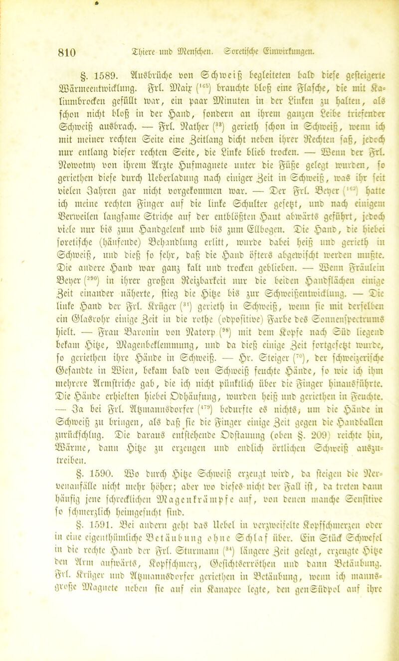 §. 1589. SluSbrüdfe Den ©djweiß begleiteten halb tiefe gefteigerte SBarmeeutwidtung. grt. fDtaip (1GS) braudjte bloß eine gtafcfye, tie mit 5fa= liumbroden gefüllt tnar, ein paar -äftinuten in ber hinten ju galten, als fdjon nid)t bloß in ber Ipanb, fonbern an ifyrem ganjen ?eibe triefenter ©djwetß auSbradf. — grt. 9?atl;er (33) geriet!} fdjon in ©cfymeiß, trenn idt mit meiner redeten ©eite eine 3eit^n3 bic^t neben ifyrer 9?ec^ten faß, jetedj nur entlang tiefer rechten ©eite, bie Sinfe blieb troden. — SBenn ber 3*1. fftoWotnt) reit ifjrem Slrjte §ufmagnete unter bie güße gelegt trurten, fo gerieten tiefe burd} Ueberlabung nad) einiger ^eit in ©dftreiß, maS iffr feit rieten 3at;rcn gar nidjt rorgefomnten tnar. — ®er grt. 33etjer (**a) fyatte id; meine redeten ginger auf bie linfe ©djutter gefegt, unb nadj einigem SBerlreilen langfame ©trid)e auf ber entblößten §aut abwärts geführt, febod} riete nur bis juut £>anbgetenf unb bis jttrn (Sttbcgen. ®ie §anb, tie tfiebei foretifdje (tjäufeube) 33el;anbtung erlitt, würbe babei fteiß unb geriet!} in ©djWeiß, unb bieß fo fet;r, baß bie §anb öfters abgewifdit werten mußte. ®ie anbere Spant War ganj fatt unb troden geblieben. — 2Benn gräulein 33eper (29°) in i(;rer großen Sfteijbarfeit nur bie beiten Ipautflädjen einige 3eit einanber näfyerte, ftieg bie £>ige bis jur ©djweißentrcidlung. — ®ie tiufe .fjanb ber grt. ßrüger (3I) geriet^ in ©djmeiß, Wenn fte mit tcrfelbcn ein ©taSrofm einige 3eit in bie rotfye (obpofitire) garbe beS ©onnenfpectruntS l;iett. — grau 33aroniu ron 9?atorp (96) mit bent Äopfe nad} ©üb liegeitb befam §ige, Stttagenbeftemmung, unb ba bieß einige 3cH fortgefegt würbe, fo gerieten it;re Spante in ©djweiß. — §r. ©teiger (T0), ber fcgweijcrtfdje ©cfanbte in 2Bicn, befam batb ron ©d)weiß feuchte öänte, fo wie idb ilnn mehrere Slrmftridjc gab, bie id} nidjt piiufttid} über bie ginger tßnauSfüIjrte. ®ie $änbe erhielten tjiebei Obl;änfung, würben tjeiß unb gerieten in geulte. — 3a bei grt. SlgmannSborfer (479) beburfte cS nidftS; um tie }jpänte in ©djweiß 31t bringen, atS baß fie bie ginger einige 3<-'it gegen bie tpautbatlcn jurüdfdjtug. ®ic barauS cntftcfjcnbe Otftauung (oben §. 2091 rciditc Bi11/ SBürmc, bann §ige 31t erzeugen unb cnblicf; örtlichen ©djtreiß auSju= treiben. §. 1590. 2Bo burd) Sjpigc ©djwciß erjeugt wirb, ba fteigeit bie 9Jer= renaufüfte nid)t niet;r tjötjcr; aber Wo tiefes nidit ber gafl ift, ba treten bann Ijäufig jene fd)rcdlid)eit 2J? agenfrüntpfe auf, ron beiten ntandje ©enfttire fo fdnucrjtid} t}cimgefud)t futb. §. 1591. Jöei aubern gcfyt baS Hebel in rerjwcifcltc ftepffdgncrjcn ober in eine eigeuffyümlidje 93etäubung et} ne ©ditaf über, ©u ©tüd ©djwefet in bie rcdjtc Spant ber grt. ©turntauit (34) tangere 3°il gelegt, erzeugte .fpige ben ?trm aufwärts, .Q'opffdjmerj, ©cfidjtScrrötljeu unb bann Betäubung, grt. Sfriiger unb UtgmannSborfer gerieten in ^Betäubung, wenn id} mannS* große ÜJtagnctc neben fie auf ein Sfaitapcc legte, beit genSübpol auf igre