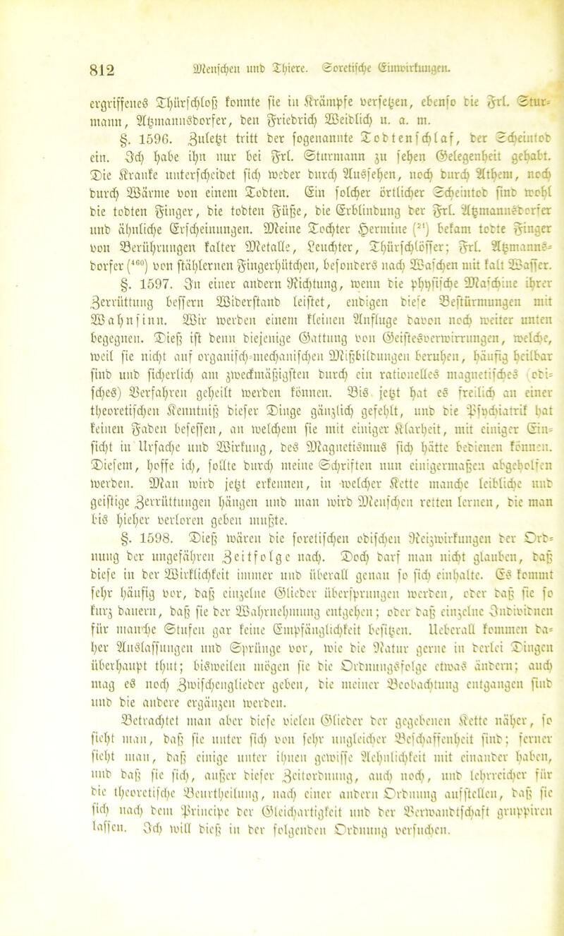 ergriffenes SJU?ürfrf}tojj fonnte fie in färämpfe berfegen, ebenfo tie grl. ©tut» mann, 2IgmanitSborfer, ben griebrid} SS3eibtid> n. a. m. §. 1596. Z^egt tritt ber fogeitannte £cbtenf<l}laf, ber Scbeiufeb ein. Qd) I;abe il;n nur bei grl. ©turmamt ju fel}en ©elegenheit gehabt. ®ie Traufe nnterfcfjeibet fid} »eber burd} Sluöfehen, noch burd} 2it^ent, noch burd} SBarme bon einem lobten. (Sin folcher örtlicher ©djeiutob finb mehl bie tobten ginger, bie tobten güße, bie (Srbtinbung ber grl. ttlgmanneborfer unb ähnliche (Srfdfeinungen. SDieine Tochter genuine (2I) befam tobte ginger bon Berührungen falter SJletaüe, ?eud}ter, ÜDhürfdjlöffer; grt. Slgmanne» borfer (46°) bon ftägternen gingerl}ütd}en, befonberö nach SBalchen mit fall 3Bajfer. §. 1597. Zn einer aubern sJiid}tung, toenn bie ph^Pfö6 3J?afcfitne ihrer Zerrüttung beffern SBiberftanb teiftet, enbigen bie» Beftürmungen mit 2B ahn finit. 2Öir »erben einem ffeinen Slnfluge babon noch weiter unten begegnen. ®ieß ift benn biejenige ©attung bon @eifteöoer»irrungen, »eiche. Weit fie nid}t auf organifd}=itted}anifd}eu SJiißbilbungen beruhen, häufig heilbar finb unb fidjerlid} am j»ecfntäßigffen burch ein rationelles magnetifcheö obi= fd}e§) Berfahren geheilt »erben fömten. Bis fegt hat e§ freilich an einer theoretifdjen ^enntniß biefer SDiitge gäujltch gefehlt, unb bie ‘pfachiatrif gat feinen gaben befeffen, an »eldjetn fie mit einiger Klarheit, mit einiger ©in» fidjt in Urfadfe unb SBirfung, beS BiagnctiSmuö ftd) hätte bebienen fönneu. ÜDiefem, goffe id}, follte burd} meine ©djriften nun einigermaßen abgcholfen beerben. üJian wirb fegt erfeitneit, in welcher 5?ette manche leibliche unb geiftige Zerrüttungen hängen unb man neirb -Dteiifchcn retten lernen, bie man bis I;ief)cr berloren geben mußte. §. 1598. ®ieß Wären bie forctifdjen ebifdeen 9ieij»irfungen ber Orb» uuug ber ungefähren Zeitfolge nach. ®cch barf man nicht glauben, baß biefc in ber 2Birflid)feit immer unb überall genau fo ftd} enthalte. (Sö femmt fel}r häufig bor, baß einzelne ©lieber überfprutigeit »erben, ober baß ftc fo fur^ bauern, baß fie ber 2Bal}rnel}inuttg entgehen; ober baß einzelne Znbibitncn für in and) c ©tufeu gar feine (Sinpfäuglichfeit hefigen. Ueberatt fommcit ba= I}cr SluSlaffungen unb Sprünge bor, wie bie Sftatur gerne in beriet »Dingen überhaupt tl}ut; bisweilen mögen fie bie OrbnitngSfolge etioaS äitbcnt; aud} mag eS nod} Zwifd)cnglieber geben, bie meiner Beobachtung entgangen finb unb bie anbere ergänzen »erben. Betrachtet man aber biefc bieten ©lieber ber gegebenen S'cttc näher, fo fief}t man, baß ftc unter fid} bon fcljr ungleicher Befdiaffengeit finb; ferner fiel}t man, baß einige unter ihnen gewiffe ?lel}nlid}feit mit ciuanber h^ben, unb baß fie fid}, außer biefer Zettovbituitg, aud} nod}, unb lehrreicher für bie thcorctifd}c Beurteilung, nad} einer aubern Orbituug aufftctlen, baß fie f'd} nad} bem t}$rincipe ber ©leidjartigfcit unb ber Ber»aubtfd}aft grupßireu laffen. Zd} »ill bieß in ber folgenben Orbmtttg bcrfudjcn.