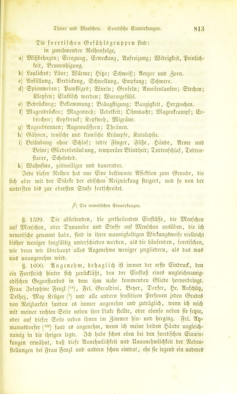 S'ie foretifdpen ©efühlögruppen finb: in junehmcnber Reihenfolge, a) SRißbehagen; (Srreguug, (Srmecfung, Slufreijung; SBibrigfcit, ißeinlid)» feit, Beunruhigung. b) ?aulid)eS; Baue; SBärme; .fjige; ©d)l»eiß; Slerger unb 3orn. c) Einfüllung, Berbicfung, ©cpmeKung, (Sntpfang; ©dauere. d) ©pinnmeben; BnniftigeS; Söurln; ©rufein; Slmeifenlaufen; ©tedjen; Klopfen; (Slaftifd) merbcn; SEßurtugefiihl. e) Bebritcfuug; Beflentmung; Bcäugftigung; Bangigfeit, £>erjpod;en. f) SRagenbtücf eu; SRagentoeh; Uebelfeit; Dhnn,a^ti SDlagenfratnpf; Orr» treten; $lopfbrucf; Sh'pfmel;, SRigräne. g) Slugenbrennen; Slugenmäffern; ©hrnnen. h) ©(ihnen, tonifche unb flonifd)e Krämpfe, ^atalcpfie. i) Betäubung ohne ©djlaf; tobte Singer, Süße, $änbe, Sinne unb Beine; ©lieberbetäubung, temporäre Blinbl;eit; 3Tobtenfd;laf, Jobteit» ftarre, ©cheiutob. k) SBahnfintt, jeitmeiliger unb bauernber. 3ebe biefer Reihen put nur (Sine beftimmte Slffeftion jum ©runbe, bie fid) aber mit ber ©tärfe ber obifdjeit Regmirfung fteigert, unb fo Oon ber unterften bis jur oberften ©titfe fortfdjreitet. (3) ®le nemetifcpen ©inroirfungen. §. 1599. ®ic ableitenben, bie jertheilenben (Siuflüffe, bie Rlettfdjen auf SRenfcpen, ober $pnamibe unb ©toffe auf SRenfeheit auSüben, bie id) nentetifd;e genannt pabe, finb in ihrer mannigfaltigen SBirfungSmeife bielleid)t bi«h« meniger forgfältig untcrfdpebeu toorbeit, als bie häitfenben, foretifd;en, toie bettu mir überhaupt alles Slngenehme »eiliger jergliebern, als baS maS unS unangenehm mirb. §. 1600. Sin gen et; nt, bcpaglid; ift immer ber erfte (Sinbrucf, ben ein Sortftrich hinter surücfläßt, ben ber Gfinfluß eines ungleichnamig» obifchen ©egeuftanbeS in bem ipni nahe fomntettben ©liebe herborbringt. Srau 3ofeppine S<m$l(54), Sri. ©eralbini, Beper, ®crfer, Ipr. Slnfcpüg, ®elhej, SRap Krüger (5) unb alle anbern feufitioen i|3erfonen jeben ©rabeS bon Regbarfeit fanben eS immer angenehm unb juträglid), menn id; mid; mit meiner redeten ©eite neben ihre Binfe fteßte, ober ebenfo neben fie fegte, ober auf biefer ©eite neben ihnen im ßimmer pin= unb herging. Sri. Slg» mannSborfer (103) fanb eS angenehm, meint id) meine beibeit §änbe ungleidj» namig in bie ihrigen legte. 3fdj pabe fd)on oben bei ben foretifdjcn (Sinmir* fungen ermähnt, baß biefe Slunehmlidffeit unb Unaunehmlicpfeit ber Reben» ftellungen bei Srau Scnjl unb anbern fcpon eintrat, ehe fie irgenb ein anbcreS