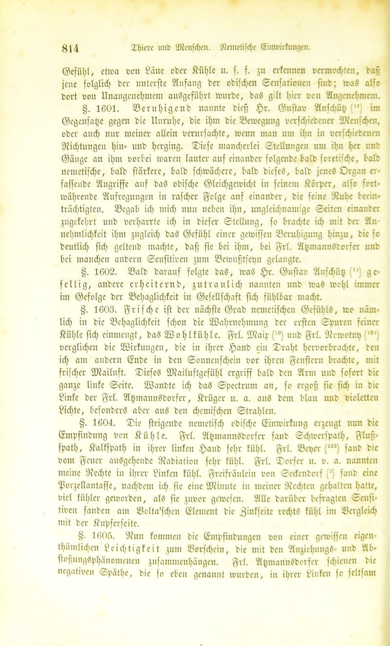 ©efiihl, etwa t*en Säue ober Süfjle u. f. f. ju erfennen bermochten, tafj jene folglid) bev untcrfte Slnfattg ber obifdjen ©enfationen finb; waS alfo bort beit Unangenehmem auSgefüljrt würbe, baS gilt l;ier ben Slngcnehmem. §. 1601. 33erut)igenb nannte bie§ §r. ©uftab Slnfchüjs () im ©egenfahe gegen bie Unruhe, bie ihm bie ^Bewegung berfchiebener 2)?enfcben, ober auch nur meiner allein berurfad)te, Wenn man um ihn in berfchieteneu 9iid)tungeu hin» unb beging. ®iefe ntandjerlei (Stellungen um ihn her unb ©äuge an ihm beriet waren lauter auf einanber folgenbe halb feretiidje, halb nemetifdje, halb ftärfere, halb fd)toäd)ere, halb biefeS, halb jenes Organ er= faffeubc Slugriffe auf baS obtfd>e ®leid)gewid)t in feinem Körper, alfo fcrt= währeitbe Slufregttngen in rafdjer geige anf einanber, bie feine 9ful>e heeim trädjtigten. Segab id) mid) nun nehen ihn, ungleidmamige ©eiten einanber gitgefehrt unb berl;arrtc id) in biefer ©tellung, fo brachte ich mit ber Sin- uehmlidjfeit ihm jitgleid) baS ©efiihl einer getoiffett ^Beruhigung I)inju, hie fo beutlid) fid) geltenb mad)te, ba§ fie hei ihm, hei Sri. SlbmannStcrfer unb hei mandjen anbern ©enfttiben junt SSewufjtfei^tt gelangte. §. 1602. Salb barauf felgte baS, was $r. ©uftab Sliifcf)ü(5 (“) ge* fellig, anbere erheiternb, jutrautid) nannten unb WaS Wof)l immer int ©efelge ber 23el)aglid)feit in ©efellfdjaft fid) fühlbar macht. §. 1603. r i f d) c ift ber näd)fte ©rab nemetifchen ©efühlS, We näm= tid) in bie Sel;aglid;feit fdjon bie SBahrnehntung bev elften ©puren feiner $ül)Ie fid) einntengt, baS 2Bo hl fix I; I e. 0x1. 2J?aip (30) unb grl. Stcwotiib (,äl) berglidjen bie Sßirfungen, bie in ihrer §anb ein ©ral)t h<wborhrad)te, ben id) am anbern ©ttbe in ben ©onncufd)cin ber ihren genfiern brachte, mit frifdjer ÜJtailuft. ©iefeS 2)?ailuftgefül)I ergriff halb beit Sinn unb fefert bie gattje linfe ©eite. SBaitbte id) baS ©pectrum att, fe ergojj fie fid) in bie Sinfe ber grl. SIbmanuSborfer, Krüger u. a. aus bent blau unb bioletten ?id)te, bcfonberS aber aus beit d)cntifd;eit ©trahlcn. §. 1604. ©ie fteigenbe nentetifd) obifdjc ©inwirluttg erjeugt nun bie ©nipfinbung ben ft ii h I e. grl. Sl^ntannSbcrfer fanb ©djwerfpatl), gluf;* fpatt;, ÄalffpatI) in ihrer linfeu §attb fehr fühl. Sri. Seper (J33) fanb bie bom geuer aitSgchcnbc 9iabiation fel)r fühl. grl. ©erfer u. b. a. nannten meine 9ied)te in ihrer ?infeu fühl. greifräulein ben ©eefenberf (J) fanb eine Sorjellantaffe, uadjbem id) fie eine SDiinute itt meiner 9ieditcn gehalten hatte, bicl fiihler geworben, als fie jubor geWefett. Sille barither befragten ©enfi* tibeit fanben am Solta’fd)en Grlement bie ,ßinffeite rechts fühl int Serglcid) mit ber Sfitpfcrfeitc. §. 1605. 9htn foinmen bie ©mpfmbuitgcn ben einer gewiffen eigen* thiimlidjen £eid)tigfeit jum Sorfdjein, bie mit beit SlnjicbungS* unb Slh* ftofmngSphänemencn jitfamntenhangen. grl. SlhmannSberfer fdücnen bie negatiben ©pätl;e, bie fe eben genannt würben, in ihrer finfen fe fcltfam
