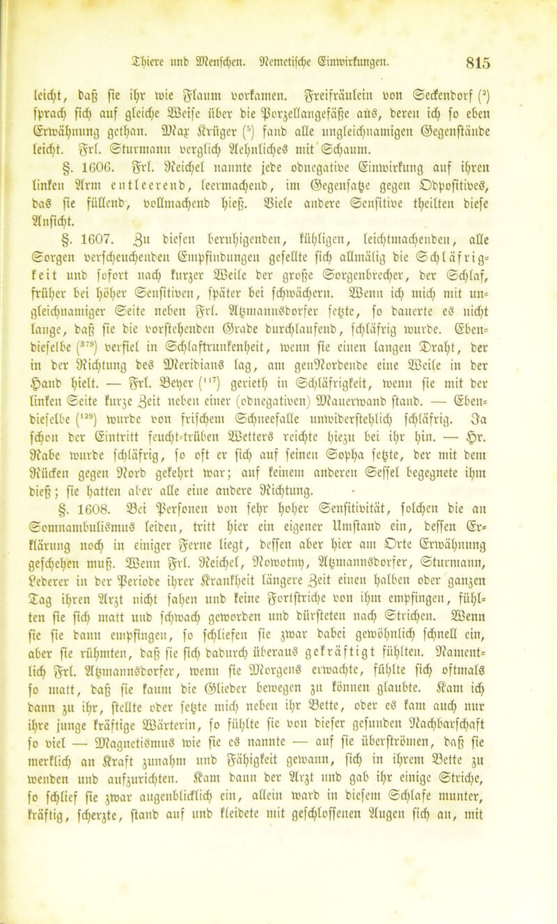 leid;t, baß fie it;r tote glaunt üorFamett. greifräulein üon ©edenborf (2) fprad; ftd; auf gtcidje SBeife über bie ‘poi^cttangefäße attö, bereit id; fo eben Grrtoäfynung gctpait. ÜDfajr Krüger (5) fanb ade ungteid;namigeit ©egenftänbe teid;t. grt. ©turmann ocrgtid; 2lel;ntid;e3 mit ©cfyaum. §. 1606. grt. 9ieid;el nannte jcbe obttcgatine SintoirFung auf tf;ren tinfeu 2Irnt entteerenb, teermadjeub, im ©egenfafce gegen Obpofitioeö, baö fie füttenb, toottmadjenb t;ieß. S3iele aitbere ©enfitioe tl>eilten biefe 2lnfid;t. §. 1607. 3U biefeit bentf)igenben, Füptigeit, teid;tmad;enben, alte ©orgen oerfd;eud;euben ©mpfiubungen gefeilte fid; admälig bie ©d;täfrig= Feit unb fofort uad; Furjer Sßeite ber große ©orgenbred;er, ber ©d;taf, früher bei tjoper ©enfitiocn, fpater bei fd;toäd;ern. 2öenn id; mid; mit un= gteid;namiger ©eite neben grt. 2IfcmannSborfer fcpte, fo bauerte ed nidjt tauge, baß fte bie i'orftefjenbeu ©rabe burd;Iaufenb, fd;tafrig tourbe. ($ben= biefelbe (37S) oerfiet in ©djtaftrunfenfyeit, toenn fie einen taugen ®rat;t, ber in ber 9fid;tung beS 5Dferibianö tag, am geuiftorbenbe eine 2Beite in ber £>attb f;iett. — grt. Set;er (“7) geriet!; in ©d;täfrigfeit, toenn fie mit ber tinfen ©eite Furje ^eit neben einer (obuegatioen) Staitertoanb ftanb. — ©beit= biefelbe (IJ9) tourbe oon frifd;em ©d;neefatle untoiberftel;tid; fd)(äfrig. -3a fdjon ber ©intritt feud;t=trüben Söetterö reichte I;iejit bei it;r t;in. — §r. 9fabe tourbe fd;(äfrig, fo oft er fid; auf feinen ©opf;a fe(3te, ber mit bem fttürfeit gegen 9?orb gefet;rt toar; auf Feinem anbereu ©effet begegnete il;m bieß; fie t;atten aber alle eine anbere $iid;tung. §. 1608. Sei <ßerfonen Don fet;r pot;er ©enfitioität, fotd;en bie an ©omnanibutiemuS teiben, tritt pier ein eigener Umflanb ein, beffen @r* Ftärung nod; in einiger gerne liegt, beffen aber tjier am Orte ©rtoäl;mmg gefd;epen muß. 2Benn gvt. 9?eid;ct, 9?otootnp, Slpmannöborfer, ©turmann, Jeberer in ber ^mobe tyrer franftjeit tangere 3eit einen falben ober ganzen £ag ipren Strjt nicfjt fallen unb Feine gortftrid;e bon i(;m empfingen, fiit;t= ten fte fid; matt unb fd;toad; getoorben unb bürfteten nad; ©trid;en. 2Benn fie fie bann empfingen, fo fd;tiefen fie jtoar babei getoöfutlid; fd;netl ein, aber fte riipmten, baß fie fid; babttrd; überaus geFräftigt füllten. Moment* tid; grt. ST&tnannöborfer, toenn fie borgen« ertoadjte, füllte fid; oftmals fo matt, baß fte fattm bie ©lieber betoegen 31t Fönnen gtaubte. Äatu id; bann 31t if;r, fteflte ober fepte mid; neben it;r Sette, ober eS Fant aud; nur if;re junge Fräftige SBärterin, fo füt;lte fie oon biefer gefunben 9?ad;barfd;aft fo üiet — SFagnetiSmuS toie fie cS nannte — auf fie überftrömen, baß fie merftid; an ßraft junapm unb gäpigFeit getoaun, fid; in it;rem Sette 31t toenben unb auf3urid;ten. 5?am bann ber Slv3t unb gab it;r einige ©trid;e, fo fdjtief fie 3toar augeitbtitflid; ein, allein toarb in biefetn ©d;tafe munter, Fräftig, fd;er3te, ftanb auf unb Fteibete mit gefd;toffenen Stugen fid; an, mit