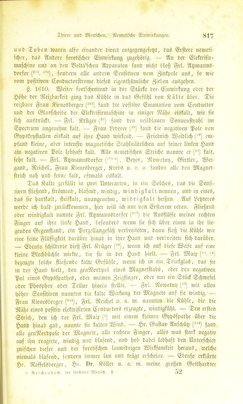 u ub ®oben marett atfo ehtanber birect eutgegengefept, baS Erftere nemeti fcper, baS Slnbere foretifdjer Eintoirfung jugepörig. — Sin ber (SIefirifir= marine «nb an bcn 33olta’fcpen Apparaten fanb nid>t bloß grl. S^mannS* borfer (3T4. 4I4), fonbern alle anbei« ©enfitioen ttoni ^infpole ciitö, fo trie oom pofitioen Eonbnctorftreme biefeS eigentpümlicpe 3iepen auSgepen. §. 1610. SBeiter fortfcbreitenb in ber ©tärfe ber Eintoirfung ober ber $öpe ber ÜJeijbarfcit ging baS ffitple in baS ©efiipl oon teilte über. ®ie reijBare grau ff ieneSberger (242) fanb bie pofitioe Emanation orttt Eonbuctor nnb ber ©lasfcpeibe ber Eleftrifirntafd;ine in einiger 9?äpc cisfalt, toie fie fid; auöbriicft. — grl. Krüger (3I) fanb beit oeilblauen ©onueuftrapl im ©pectrum angenehm fall. — grau tfeberer (29) fanb bie negatioen ißole oon ©ppSfrpffaüen eisfalt auf il;re Jpanb toirfenb. — griebrid; SBeibtid) (l0) ent= pfanb Keine, aber intenfio magnetifepe ©tahlnäbeldpeu auf feiner linfen £>aitb am negatioen s^3ole lebhaft fall. 2llle nemetifdjen ©triebe nannte er (42) falt, fepr falt. — grl. 2l(3tnann8borfer (27s k), Seper, sJfonn'tnp, ©irtler, 2Bei- ganb, 9fekpel, grau ff ieneSberger, ffrebS u. o. a. fanbeu alle beu ^Diagnet ftrid; tiap uub ferne falt, oftmals eiSfatt. 3>aS ff alte jerfäüt in jmei Unterarten, in ein ©old;eS, baS bie ©ettfO tioen fließenb, ftrömeub, blafenb, mittbig, toinbigfalt nennen, itttb in eines, baS fie partfalt, fteiffalt, unangenehm, toibrigfalt heißen. 2luf $?e(3tereS merbe itp halb jurücffomnieu, t)ier toi 11 id; nur oon Erftercm reben. gließeub ober toinbigfalt nannte grl. ÜlpmamtSborfer (277) bie SluSflüffe meiner redeten ginger auf ipre liufe §attb, befonberS trenn fie fid) über einen in ipr lie= genbeu ©egenflanb, ein ^orjellangefäß Verbreiteten, bann floß bie ffüple toie eine feine glüffigfeit barüber hinab in ihre §attb nnb oerbreitete fid; baritber. — Ebeitfo fcpilberte bieß grl. ffrüger (s9), toenn id; auf biefe SBeife auf eine Keine S3ledtbüd;fe toirfte, bie fie in ber $aub pielt. — grl. sJD?aip (44. 14) bezeugte foldje fließenbe falte ©efüple, meint id; in ein. StrinfgtaS, bas fie in ber Ipanb hielt, beit genf)?orbpol eines fDiagnetftabS, ober ben negatioen «Pol eines ©ppSfpatpcS, ober meinen .geigfinger, ober nur ein ©tiief ©d;tocfel ober fßhoS^or ober 2^Uur hinein ftetlte, — grl. fßotootnp (13) mit allen höper ©enfitioen nannten bie falte SBirfung ber SDfagiietc auf fie mittbig. — grau ffieneSberger (242), grl. SReidpel n. a. in. nannten bie ffüple, bie bie ÜRäpe eines pofitiü eleftrifirten EonbuctorS erzeugte, minbigfühl. — ®en erften ©trid), ben ich ber grl. SJlaip (2) mit einem Keinen ©ppSfpatpe über bie §anb pinab gab, nannte fie falten SQ3ittb. — £>r. ©uftao 21nfd;üfc (2I3) fanb alle genfftorbpole ber ÜJJtagnete, alle rechten ginger, alles maS ftarf negatio auf il;n reagirtc, mittbig uub blafenb, nnb pob babei lebpaft ben Uuterfdjieb ^mifdjen biefer nnb ber foretifdjen laumibrigen SBirffantfeit heraus, meld;e niemals blafenb, fonbern immer lau nnb träge erfdjeiue. — Ebeitfo erflärte &r. 9?affelSberger, .fpr. I)r. fföller u. a. tu. meine großen ©ettparbter v ’KcidieiiI)acl), rer fenfitive fflienftp. I Ö2