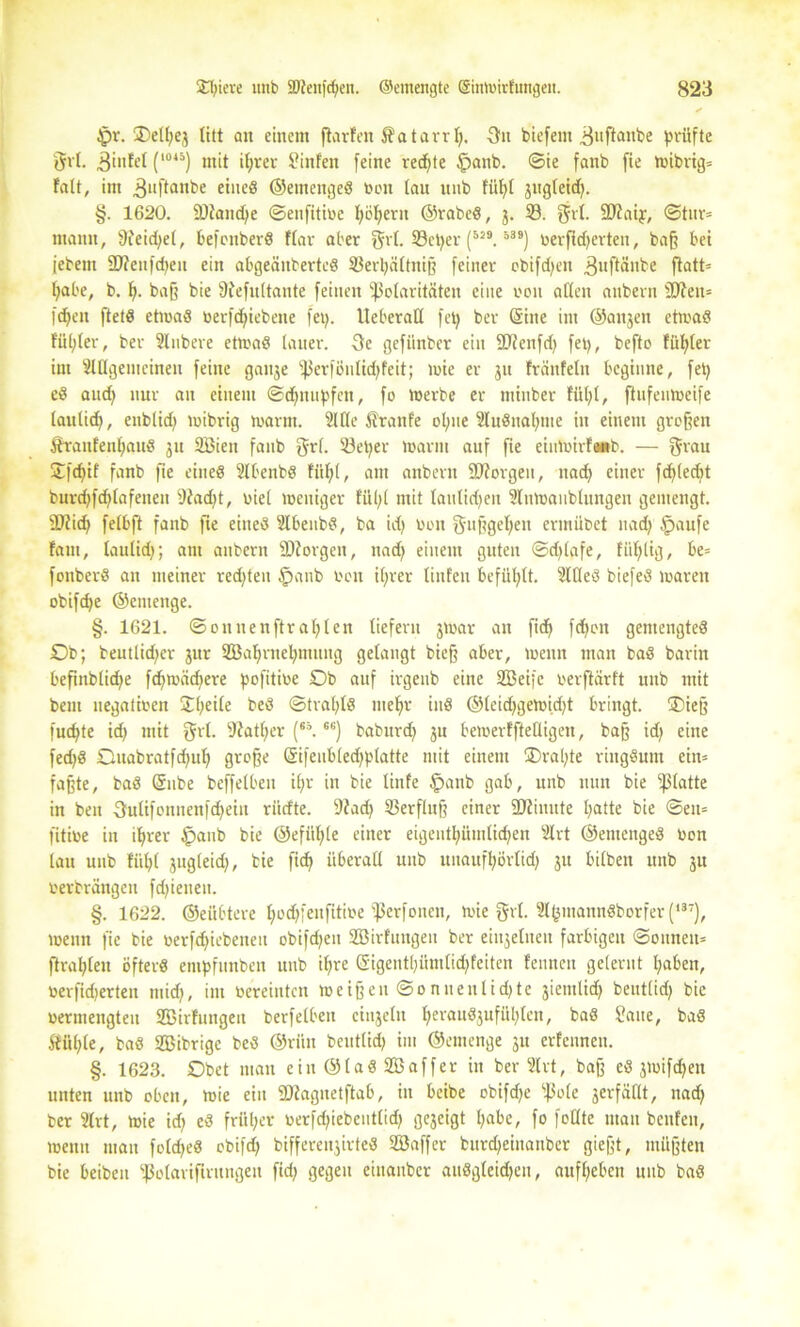 £w. ®eU;ej litt an einem ftarfen Katarr!;. 3n biefeut ^uftanbe prüfte grl. ^infel (l045) ntit iprer hinten feine redete §anb. ©ie fanb fie n>ibvig= fatt, im .ßuftanbe eines ©emengeS Von lau uub füt>t jugteid). §. 1620. SDtancpe ©eufitive pöpertt ©rabeS, 3. 33. grl. SUtaip, ©tnr* mann, 9feid;el, befonberS flau aber grl. SScper (5i9. 539) verwerten, baß bei jebent äftenfcpen ein abgeäuberteS SSerpältniß feiner ebifcfyen 3uftänbe ftatt= pabe, b. p. baß bie ffiefultante feinen ^Polaritäten eine von aften anbern 2Jten= l'cpeit ftetS etwas verriebene fep. lleberaü fep ber (Sine im ©anjen etivaS füllet, ber Unbere etwas lauer. 3e gefiinber ein 5D?enfct> fei), befto füpler im Slflgemeinen feine gauje fßerfönlüpfeit; wie er 311 fränfeln beginne, fep eS aud) nur an einem ©dampfen, fo Werbe er minber füpl, ftitfenweife tautid), enblid) wibrig warm. Sitte Äranfe optte SluSnaptue in einem großen ÄranfenpattS 311 Söien fanb grl. 33eper Warm auf fie eiuWirf«b. — grau Stfcpif fanb fie eines Slbenbs füpl, am anbern SJforgen, tiacp einer fcpledtt burdjfdjlafenett Sfadjt, vie( weniger füpl mit lattlidten 2luwaubtungen gemengt. SDtid) fetbft fanb fie eines SlbettbS, ba id) von gußgepeu ertnübet nad) §aufe fam, laulup; am anbern fDtorgen, nad) einem guten ©djlafe, fällig, be= fonbcrS an meiner redeten §anb Von ifjrer tiufen befühlt. SllleS biefeS waren obiftpe ©entenge. §. 1621. ©onnenftr aplen liefern jwar an fi(f> fepott gemengtes Ob; beutlidjcr jur SEßaprnepmnug getaugt bieß aber, Wenn man baS barin beftitblitpe fcfjvoäcfiere pofitive Ob auf irgeub eine SBeifc verftärtt uub mit bem negativen Upeile beS ©trapls mepr iuS ©leid>gewid>t bringt. ®ieß fuepte id) mit grt. 9?atper (*\66) babitrd) ju bewerfftettigen, baß id; eine fed)S Ouabratfdjup große (Sifenbledjplatte mit einem Orapte ringsum cin= faßte, baS (Sube beffetben ipr in bie tinfe §anb gab, unb nun bie glatte in ben •3utifonuenfd)ein riidte. 3?ad) 33erflttß einer fötinute patte bie ©en= fitive in iprer §aub bie ©efiipte einer eigentpittnlüpen Slrt ©etueugeS Von tau unb fiipt jugteid), bie fiep überall unb unaufpörtid) jit bilbeit unb 311 verbrängen fd)ieneu. §. 1622. ©eübtere pocpfeitfitive fßerfonen, wie grl. SlptnannSborfer (*37), wenn fie bie verfdjiebencit obifdjen Sßirfttugen ber eiiijetneu farbigen ©onitett= ftrapleu öfters enipfunben unb ipre (Sigentpitmlidjfeiten fennen gelernt paben, verwerten miep, int vereinten weißen ©onnenliepte jiemliep beutlid) bie vermengten SZBirfungett berfetben einzeln perauSaufüpten, baS £atte, baS Ätiple, baS SBibrige beS ©riin beuttid) im ©emenge 3U erfennen. §. 1623. Obet matt ein ©laS SB aff er in ber Slrt, baß es 3Wif(pen unten unb oben, wie ein fötagnetftab, in beibe obifdjc ißole verfällt, nadp ber Slrt, wie id; eS früper verfd)iebent(id) gezeigt pabc, fo feilte man benfett, wenn man foldjeS obiftp bifferettjirteS SBaffer btmpeinaitbcr gießt, müßten bie beibett Ißotavifiritngeu fid; gegen eiitaitber auSgteidjen, aufpeben unb baS