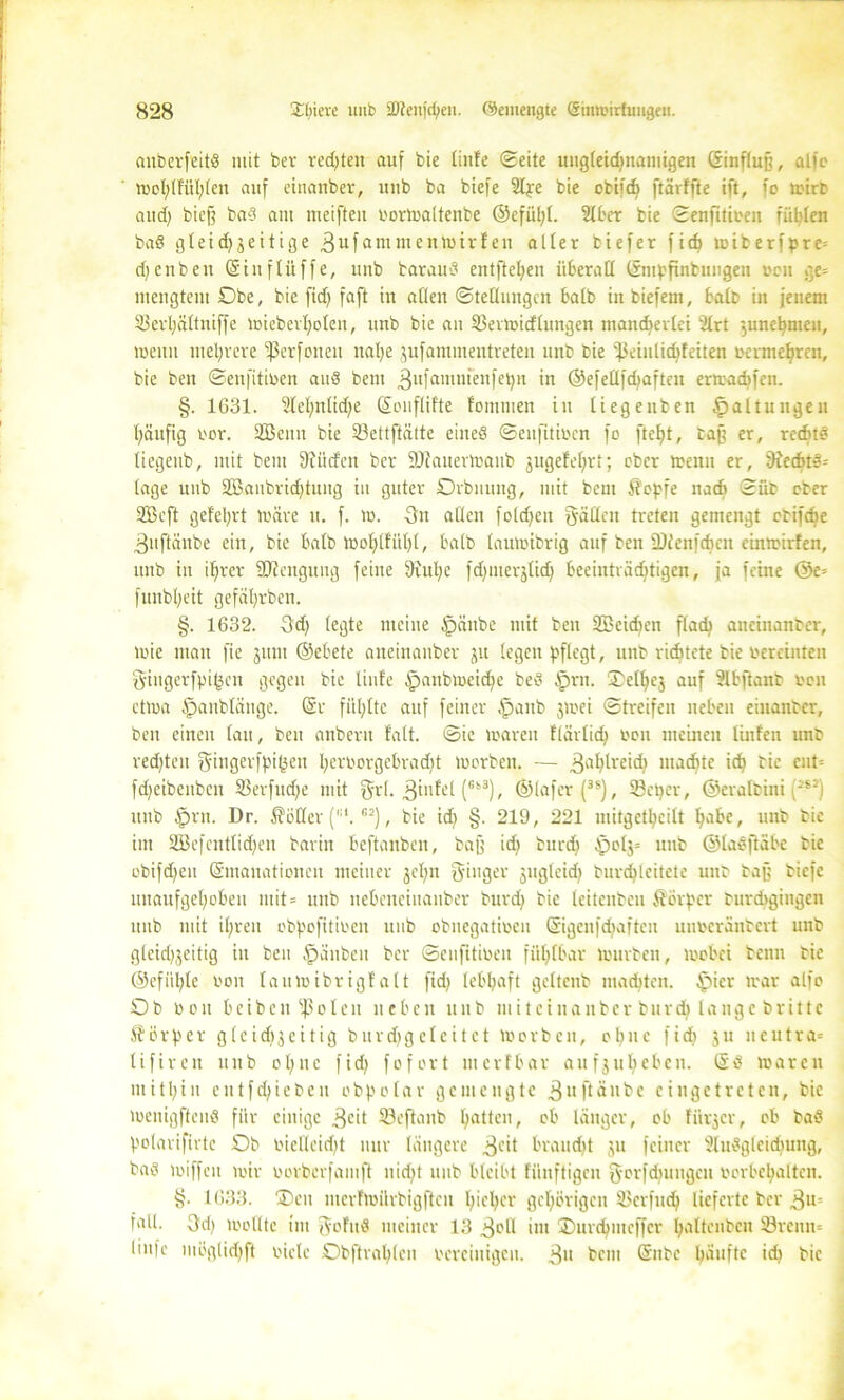 anberfeitS mit ber rechten auf bie linfe (Seite ungleidjnamigen (Sinflnjj, aifc TDoI;tfüI;fen auf eiuanber, uub ba biefe Sipe bie obifcfe ftärtfte ift, fo mirb and) biefj baS am meifteu bormaltenbe ®efül)l. Slber bie ©enfitiben füllen baS gleid)jeitige 3ufammenh)trfen alter tiefer fiel) miberfpre= dfenbeu (Sittflüffe, uub barauö entftehen überall (Smpfinbungen ocu ge= mengtem Obe, bie firf> faft in allen (Stellungen halb in biefem, halb in jenem 33erl)ältniffe miebevl)olen, unb bie an 23ermidlungen mandjerlei 2lrt ’5unel)meu, wenn mehrere ^erfonen nal)e jufammentreten unb bie fPeiulicbfeiten termet»ren, bie ben ©enfitiben auS bent 3ulö1n«ienfet)n in ©efellfd)aftcn ermaebfen. §. 1631. 2lel)nlid)e (Sonflifte fommen in liegenben Haltungen läufig bor. Söcnit bie öettftätte eines ©enfitiben fo fteljt, baff er, rechts liegenb, mit bem ftfüden ber 9J?auertbanb jugefel)rt; ober menu er, fRechtS= läge unb 2Baubrid)tung in guter Orbnung, mit bem Äepfe nadj Süb ober 2Beft gefelgt märe n. f. m. 3n allen foldjeu Säßen treten gemengt obifdje ^uftäube ein, bie halb mohlfiiljl, halb laumibrig auf ben ÜDlenfchcn cinroirfcn, unb in ihrer ©cengung feine 9iul)e fd)iuerjlid; beeinträchtigen, ja feine @c= funbljeit gefährben. §. 1632. 3d) (egte meine £änbe mit ben 2ßcid)en flach aneinanter, mie mau fie jum ©ebete aneinauber jit legen pflegt, unb richtete bie bereinteu Singerfpigcn gegen bie linfe ipanbmeid)e beS §rn. ®eK)ej auf Slbftaitb bon etma @anblänge, (Sr füllte auf feiner §aub jnoci Streifen neben eiuanber, ben einen lau, ben anbern falt. ©ic loaren flärlid) bon meinen linfeu unb redeten gmgerfpi(jen I)erborgcbrad)t morben. — 3ahh'eid) madite ich bie cut-- fdjeibenben 23erfttd)e mit grl. (6k3)/ ©lafer (3S), 33ctjer, ©eralbini (:SJ) unb (prn. Dr. hofier (,:l. CJ), bie id) §. 219, 221 mitgethcilt habe, unb bie im 2Befcntlid)en barin beftanben, baff id) bur<h £mlj= unb ©laSftäbc tic obifd)en (Smanationcit meiner gef^n Singer jugleid) burdjleitete uub baff biefe mtaufgehoben mit= unb uebeneinanber burd) bie teitenbeu Körper burchgingen uub mit ihren obpofitiben unb obnegatibcn (Sigcnfdjaften unberantert unb g(eid)3eitig in ben ,'pänben ber ©enfitiben fühlbar mürben, mobei beim bie ©efiihte bon laumibrigfalt fid) lebhaft gcltenb machten. (picr mar alfe Ob bon beibeitfßolen neben unb miteinanber burd) lange brittc Körper g l c i d) $ e i t i g b u r cf> g e l e i t e t morben, ohne fid) j u n c u t r a= tifiren unb ol;ue fid) fofort merfbar aufjuheben. (SS marcu mithin eutfd)ieben obpolar gemengte .^uftänbe ciugetrctcn, bie menigftenS für einige 3cit S3eftanb hatb°n/ »b länger, ob fiirjcr, ob baS polarifirtc Ob bietleidjt nur längere 3eit braudtt ju feiner SlnSgleidjung, baS miffen mir borberfamft nicht unb bleibt fiinftigen Sorfdiungeu borbchalten. §. 1633. ÜDen merfmürbigften h>bl)Ci' gehörigen Skrfudj lieferte ber 3«= fall. 3d) mollte im Sof'uS meiner 13 3eß int ©urdjmeffcr haltcubcn 33rcnn= linfe möglidjft biele Obftrahlen bereinigen. 3» bem Grube häufte id) bie