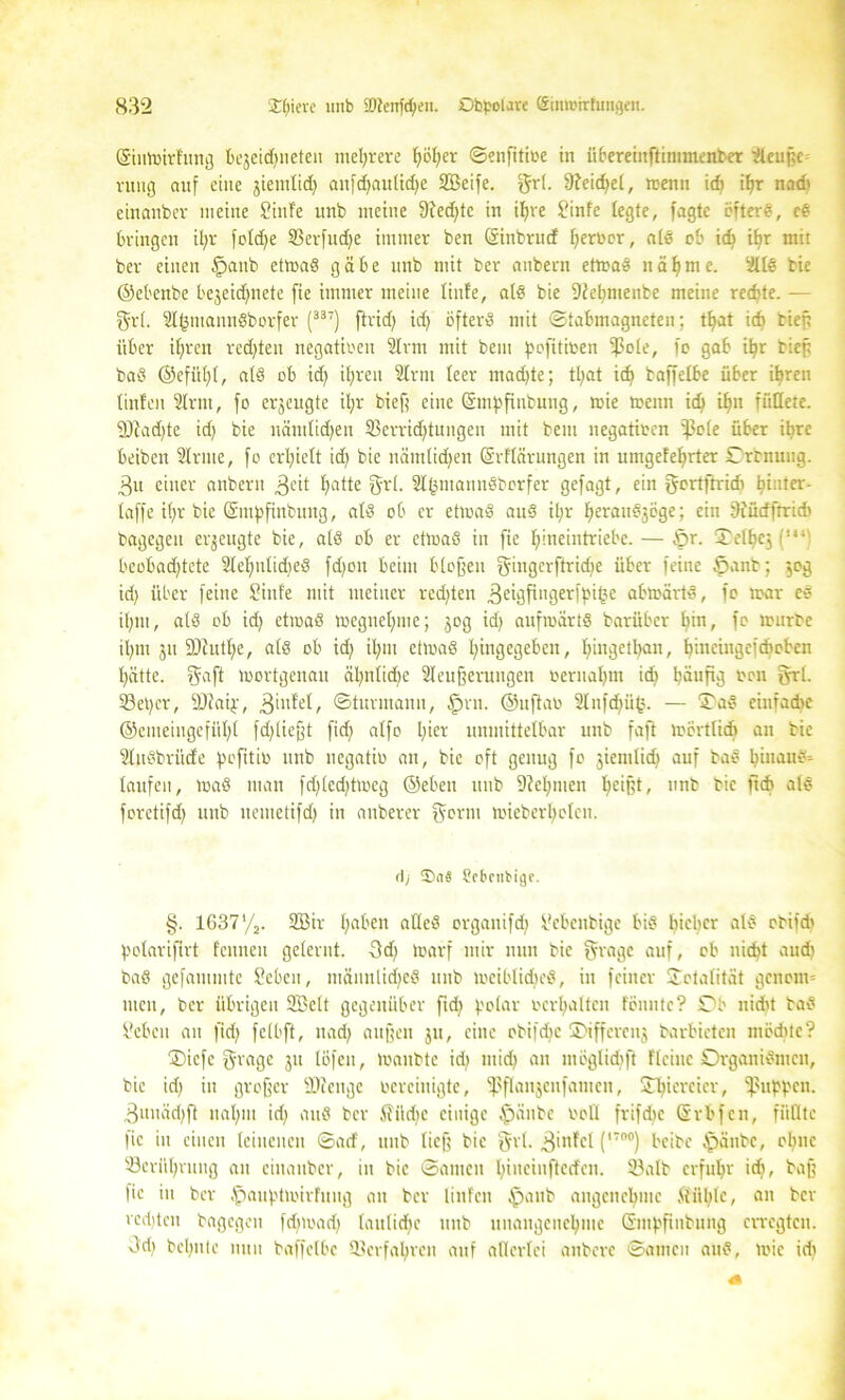 (SiuWirFung bejeidjnetcu mehrere f>öf;er ©enfitioe in übereinftimmenber Sleußc rung auf eine ^iemlid) anfd)aulid)e Söeife. grl. 9?eid)el, wenn ich ihr nad* einanber meine SinFe unb meine 9?ed)tc in ihre Sinfe fegte, fagtc öftere, ce bringen it;r foldje SBerfudje immer ben (Sinbrud ferner, als ob id> if)r mit ber einen |)anb etwas gäbe unb mit ber anbern etwas nähme. SllS bic ©eöenbe bejeic^nete fie immer meine finfe, als bie 9W)menbe meine redjte. — grf. SlfcmannSborfer (33T) ftrid) id) öfters mit ©tabmagneten; tl)at icf) tief? über ihren rechten negativen Slrm mit bem pofitioen ipole, fo gab ifyr tief; baS ©efüfjl, afö ob id) ihren Slrni feer mad)te; tljat id) taffefbe über ihren finfen Slrm, fo erzeugte ifyr bieß eine ©tnpfinbung, wie wenn id) ihn fixEfere. 9Jiad)te id) bie nämlidjen Verrichtungen mit bem negatioen ißefe über ihre beiben Sinne, fo erhielt id) bie nämlichen ©rflärungen in umgeFef)rter Orbnuug. 3u einer anbern 3cit hatte grl. Slfsmanndborfer gefagt, ein ffortftrid) hintex-- taffe if)r bie ©mpfinbung, als ob er etwas auS it)r fieranösöge; ein fttüdftridi bagegeu erzeugte bie, als ob er etwas in fie l)ineintriebc. — Sr. Tel^cj (•' beobachtete SlelfnlidjeS fd)on beim bloßen gingcrftrid)e über feine öanb; $og id) über feine Sinfe mit meiner red)ten .ßeigfingerfpi^e abwärts, fo war eS il)Ut, als ob id) etwas weguel)ine; jog id) aufwärts barüber hin, fo würbe ihm ju 9Jiutl)e, als ob id) il)m etwas l)ingegeben, hmgethan, hmeingcfdwbcn hätte, $aft wortgenau ähnliche Steuerungen oernahm ich häufig oen grt. 33et)cr, fOtaif, ßinfel, ©turmann, §vu. ©uftao Slnfdjüfc. — OaS einfache ©cmetngefül)l fd)ließt fid) alfo unmittelbar unb faft wörtlich an tic SlnSbrüde pefitio unb negatio an, bic oft genug fo jiemlidj auf baS hinaus- laufen, WaS man fd)(ed)twcg ©eben unb 5M)men hc*td' nnb bic ftch als foretifd) unb nemetifd) in anberer ffortn wieberl)olcn. <\j ®aä Scbnibige. §. 1637’/j. 2öir haben atleS organifd) Sebenbige bis f)ichcr als ohifd' potarifirt Fennen gelernt. 3d) warf mir nun bie §rage auf, ob nicht aud) baS gefammte Sehen, männliches mtb weibliches, in feiner Totalität genom- men, ber übrigen SBelt gegenüber fid) polar ocrhalten fönntc? Ob nicht baS Sehen an fid) felbft, nach außen ju, eine cbifdic ©ifferenj barbicten möchte? ®icfc gvage ju löfeu, Waubte id) mid) an mögtidift Keine Organismen, bic id) in großer SOcenge bereinigte, fßflanjcnfanten, £l)icrcicr, puppen. 3unäd)ft nahm id) auS her Siidw einige $änbc ooll frifdjc (Srbfcu, füllte fie in einen leinenen ©ad, unb ließ bie Qtrl. 3'nfel (1700) beibe §änbe, ol)nc Berührung an einanber, in bie ©amen hiuciuftedcn. 33alb erfuhr id), baß fie in ber tpauptwirFung an ber linfen $anb angenehme ftül)lc, an ber vcd)tcn bagegen fdfrnad) laulidjc unb unangenehme Gmpfinbung erregten. Jd) behüte nun baffelbc Verfahren auf allerlei aitbere ©amen auS, wie id)