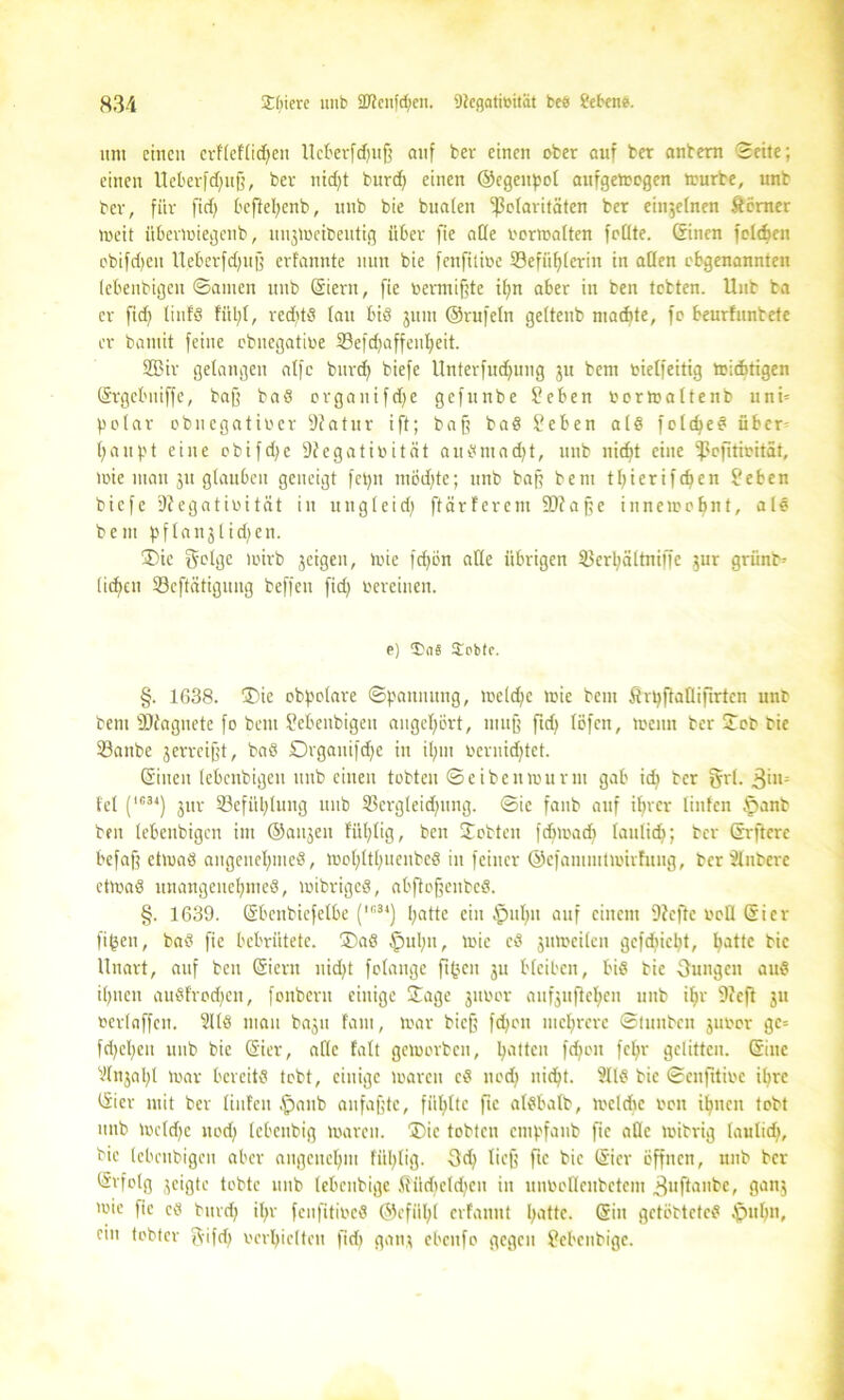 um einen crfleflidfett Ucberfdjujf auf ber einen ober auf ber anbern Seite; einen Ueberfdjuff, ber nid)t burd) einen ©egettpol aufgemegen mürbe, unb ber, für fid) befiehenb, unb bie bualen ^Polaritäten ber einjelnen Somer meit itbermiegenb, unjmeibeutig über fte alle oermalten foüte. Cf inen feldten obifct>en Ueberfdfujf erfannte nun bie fenfitioe S3efiif)ierin in allen ebgenannten lebeitbigen ©amen unb (Sient, fie oermißte ifyn aber in ben tobten. Unb ba er fid? littfd fül;(, reditd (au bid juitt ©rufein geltenb machte, fo beurfunbete er bantit feine ebnegatioe S3efd)affen^eit. S33ir gelangen alfc burd) biefe Unterfud)ung ju bem oielfeitig toicfctigen (Srgebuiffe, baß bad organ ifdje gefunbe Seben oormaltenb uni= polar obncgatioer 9fatur ift; baß bad feben ald feld)ed über- haupt eine obifd)e Diegatioitöt audntad)t, unb nicht eine ‘Pcfitioitat, »nie man ju glauben geneigt fepn möd)te; unb baff bem thierifdfen $?eben biefe DJegatioität in ungleid) ftärfcrcm 9Jta jfe innen?ahnt, ald bem pflanjlidjen. ®ic geige mirb jcigcn, mie fdjön alle übrigen Verl)ältniffe jur grünt* liehen Vcftätiguitg beffeu fid) oereinen. p) Sobtc. §. 1638. ©)ie obpolare ©paunttng, meld)C toie bem ßrpftallifirtcn unb bem DJiaguete fo beut Sebenbigen angchört, muff ftd) löfen, toenn ber ©ob bie Vanbe jerrcijft, bad Drgauifdje itt ihm ocrnid)tct. (Sitten lebenbigen unb einen tobten ©eibenmurin gab idt ber §rl. 3im fei (1C34) jur 23efitl)lung unb Vergleid)nng. ©ic fanb auf ihrer linfcn ©anb ben lebenbigen im ©attjeit fül)lig, ben ©obten fchmadt laulid); ber (Srftcrc befaß etmad angenehmed, mohtttmenbed in feiner ©efammtmirfung, ber Slnberc ctmad unangeuchmed, mibriged, abßoßeitbcd. §. 1639. (Sbenbiefelbe (In34) hülle ein ©uhtt auf einem 9?efte roll (Sicr fifcen, bad fie bebrütete. ©)ad ©ul)n, mic cd jumeilett gcfdticht, halle bie Unart, auf beit Oicrtt uid)t folange ft(?cn ju bleiben, bid bie jungen aud ihnen audfrodjcti, fonbern einige ©age jttoor aufjufteheu unb ihr 9feft ju »ertnffen. Süd man baju fam, mar bieß fchon mehrere ©luitbcit juoor gc= fd^ehen unb bie (Sier, alle fall gcmorbcit, patten fd)cit fel)r gelitten. (Sine Vlnjal)! mar bereitd tobt, einige marett cd nod) nicht. Slld bie ©enfttioe ihre CSier mit ber linfcn ©anb aufaßte, fühlte fte aldbalb, mcldtc oon ihnen tobt unb mcldfc nod) lebcitbig marett. ©>ic tobten empfanb fte alle mibrig laulid), bie lebenbigen aber angenehm fül;lig. 3d) lieft fte bie (Sicr öffnen, unb ber Erfolg jeigte tobte unb lebenbige fiüd)eld)cu in unOoQeitbcteiit 3uftanbc, gattj mie fie cd bttreh >hv feufitioed ©efilhl erfaunt patte. (Sin getöbteted ©tthn, ein tobter tC'ifcf) oerhielteu fiep ganj ebettfo gegen ?ebenbigc.