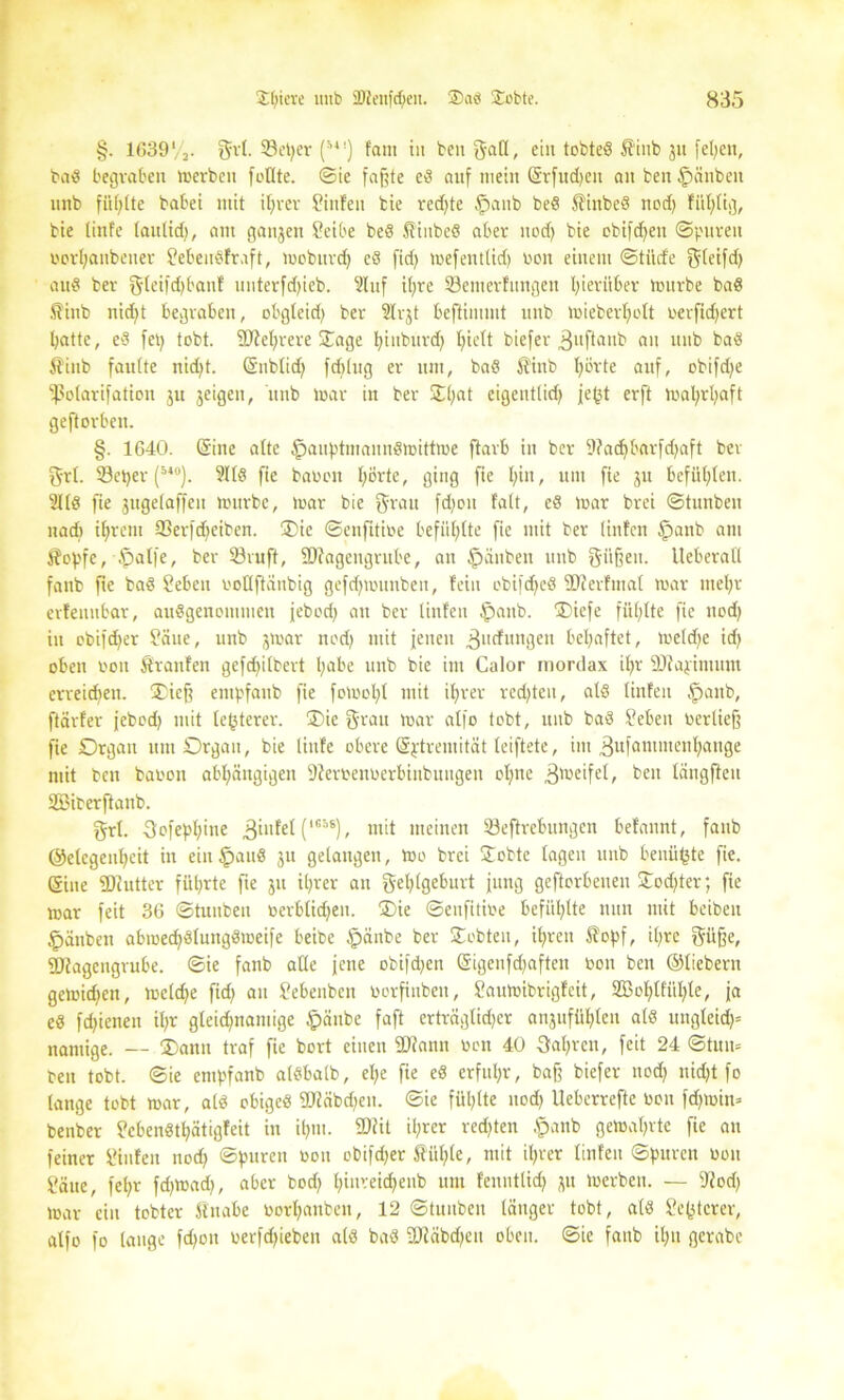 §. lC39'/3. $rt. 93et)er (54!) f'am in ben gaK, ein tobted $iub ju feigen, bad begraben werben feilte, ©ie faßte ed auf mein Srfudjen an ben £>änbeit unb füllte babei mit ihrer Sinfen bie redete §anb bed Sfinbed nod) füfjlig, bie linfe tautidj, am ganzen Seite bed Hinbed aber nod) bie ebifdjeu ©puren oorhanbener Sebeudfr.ift, Wobuvd) cd fid) wefeutlid) non einem ©tiirfe f^teifd) aud ber §leifd)banf unterfdjieb. 2luf it>re 23emerfimgcu hierüber würbe bad .ftinb nicht begraben, obgleid) ber 2lr$t beftiuunt unb wieberljclt oerfid)ert batte, ed fet) tobt. 9)M;rere Singe hinbttrd) I)iett biefer ,3uftaub an unb bad 5?inb faulte nid)t. (Sublid) fdjlug er um, bad $tnb l^rte auf, obifdje fßolarifation ju jeigen, unb war in ber £l)at eigeutlid) jef3t erft Wal;rl)aft geftorben. §. 1640. (Sine alte $auptniaiiudmittme ftarb in ber 9?ad)barfd)aft ber grl. SBctjer (5*°). 9lld fie bauen I)örte, ging fie ^>tn, um fte ju befühlen. 21Id fie jugelaffeu würbe, war bie grau fd)en falt, ed war brei ©tunbeit nad) ihrem 93er)d)eiben. SDie ©enfttioe befühlte fie mit ber linfen Ipanb am J?opfc,4palfe, ber ©ruft, fOfagcngrube, an Rauben unb giifjett. UeberatI fanb fte bad Sebcu ooUftanbig gefd)Wituben, fein obifdjed SJJerfmat war mehr erfenubar, audgenommen jebed) an ber linfen $attb. ®iefe füllte fie ttod) in ebifd)er Säue, unb jwar ned) mit jenen .ßuefungen behaftet, weld)e id) oben von Sfranfen gcfd)ilbert l;abe unb bie im Calor mortlax ihr äftajimum erreidien. ®icf? empfanb fie foWoI)t mit ihrer red)teu, ald linfen §anb, ftärfer jebed) mit te^tcrer. ®ie grau war affo tobt, unb bad Sebeit oerlief? fie Organ um Organ, bie linfe obere Sptremität leiftete, im ^ufammenhauge mit ben bauen abhängigen 9?eroenoerbiiibungeit ohne ^weifet, beit längfleu äöiterftanb. grl. 3ofepf)ine 3*^ (1C5S), mit meinen Söeftrcbungen befannt, fattb @elcgenl)cit in ein §aud ju gelangen, We brei Slobtc lagen unb benü^te fie. Sine SDiutter führte fte ju ihrer an gehlgeburt jung geftorbeuen SIod)ter; fie war feit 36 ©tunbeit »erblichen. Oie ©enfitiue befühlte nun mit beibeit »pänben abwed)dlungdweife beibe $änbe ber Siebten, il)rcn £opf, il)re giifje, ©Jagengrube. ©ie fanb alle jene obifd)en Sigeufdjaften »ott beit ©liebem gewid)en, welche fid) an Sebeubett uerfinben, Sauwibrigfcit, 2ßohtfül)le, ja ed fd)ienen il)r gleichnamige §äitbe faft erträglidjcr attjitfül)len ald ungleich“ nantige. — $ann traf fie bort einen SDfann »cn 40 3al)rctt, feit 24 ©tun* beit tobt, ©ie empfanb aldbalb, el)e fie ed erfuhr, baf? biefer nod) nicht fo lange tobt war, ald ohiged 9Hcibd)en. ©ie fühlte nod) Ueberrefte beit fdjwin» benber Scbendthätigfeit in ihm. SDiit ihrer red)ten §anb gewahrte fie au feiner Siufeit nod) ©puren »ou obifdjer $üf)le, mit il)rer linfen ©puren uen Säue, fehr fd)Wad), aber bod) hinreid)eiib um fenntlid) ^tt Werben. — iftod) War ein tobter ftnabe »orhnnben, 12 ©tunbeit länger tobt, ald Se(jtcrer, atfo fo lauge fd)on uerfd)ieben ald bad -niäbdjeit oben, ©ie fanb ihn gerabe