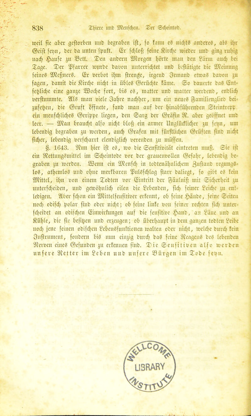 weil fte aber geftorben uub begraben ift, fo famt eS nichts antereS, als it^r (Seift fet)u, ber ba unten fpuf't. ©r fdjlcf? feine Stirere roieber unb ging ruhig nad; ^»aitfe ju S3ett. ®en anbern 2J?orgen fyörte man ten f'ärm auch bei Jage. ®er Pfarrer mürbe baten unterridjtet unb beftätigte bie 2J?einung feines äReßnerS. @r üerbot ifjrn ftrenge, irgenb Oemanb etwas bauen $u fagen, bamit bie £ird)e nicht in übleö ©eriid^te fame. ©o bauerte baS ©nt= fe(3lid)e eine ganje 2Bod)e fort, bis eS, matter unb matter merbent, entlieh uerftuminte. SttS man uiele Qafyt nachher, um eilt neues gamiliengliet bei» jufe^en, bie ©ruft öffnete, fanb man auf ber funabfülfrenben .©teintrepp ein menfdjtidfeS ©erippe liegen, beit ©arg ber ©rafiu 8i. aber geöffnet unb leer. — 2Jcan braudjt atfo nid)t blofj ein armer Unglütflidjer ju fepn, um tebenbig begraben ju werben, auch ©rafen mit fürstlichen ©rüftett finb nicht ficher, tebenbig toerfdfarrt elenbiglid) uereuben ju müffen. §. 1643. fRun hier ift eS, wo bie ©enfitibität eintreten mup. Sie ift eilt SfettungSmittcl im ©djeintobe bor ber grauenboöen ©efahr, lebentig be= graben 51t werben. SBenn ein Sftenfd) in tobtenähnlidjem »Jufiattb regungS» loS, athemloS uub ohne merfbaren ^3utSfd)lag ftarr batiegt, fo gibt eS fein fOfittel, ihn ton einem Jobten oor ©intritt ber g'äutniß mit ©idjerheit ju unterfdjeiben, unb gewöhulid) eilen bie Sebenben, ftd) feiner Seidie ju ent» lebigen. Slber fdjoit ein SJfittelfeufitiöör erfennt, ob feine öänte, feine ©eiten nod) obifd) polar finb ober uid)t; ob feine linfe bon feiner rechten fkb unter» fd)eibet an obifdjen ©inwirfungen auf bie fenfitibe §anb, an Säue unb an Stühle, bie fte hefigen unb erzeugen; ob überhaupt in beut ganzen tobten ?eibe nod) jene feinen obifdjen ?ebeuSfunftionen walten ober nicht, wcld'e burch feilt 3nftrumcut, fonbern bis nun einjig bttrd) baS feine 9ieageuS bcS lebcnben Serben eines ©efunben jit erfennen finb. ®ie ©eufitiben alfo werben nufere Sfetter im Sebeu uub uufere 33iirgeii im Jobe fepii.