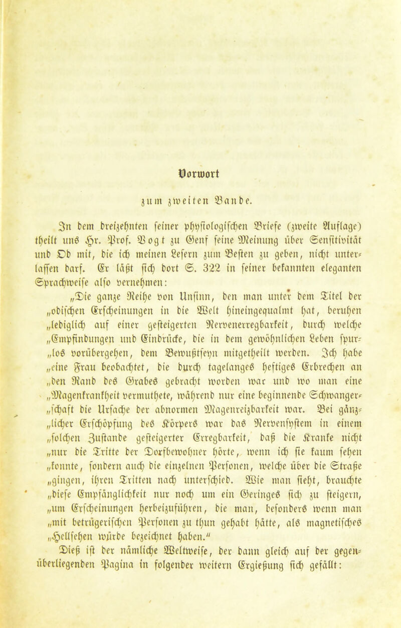 öoruiort jitm jweiten 33anbe. 3n bem breijehnten feiner pftof013tfcf^en Briefe (jweite Auflage) tbeilt unö ^>r. fßrof. QS 0g t ju ©enf feine Meinung über Senfitioität nnb £b mit, bie ict> meinen Sefern jum Seften ju geben, nicht unter* laffen barf. @r Id^t ftd) bort S. 322 in feiner befannten eleganten Spracbweife alfo »crnef)men: „£)ie ganje DJeilfe oon Unftmt, ben man unter bem Sitel ber „obifchen Srfcbeinungen in bie Sßelt f)ineingequalmt f)at, berufen „lebiglicb auf einer gefteigerten Sferuenerregbarfeit, burd) welche „(Smpfinbungen unb (Sinbrücfe, bie in bem gewöhnlichen Sehen fpur* „log t>orüberge£)en, bem Söewuftfcpn mitgett>eilt werben. 3d) t;abe „eine grau beobachtet, bie burcp tagelangeg I^eftigcö (Srbrechen an „ben 9ianb bcg ©rabeg gebracht worben war unb wo man eine „sD?agenfranfheit oernuithete, wälfrenb nur eine beginnenbe Schwanger* „fchaft bie Urfache ber abnormen ^Jiagenrei^barfeit war. 33ei gänj* „lieber (Srfchöpfung beö jförperg war bag fReroenfpftent in einem „folchen 3uftnnbe gefteigerter (Srregbarfeit, bah Me Äranfe nicht „nur bie dritte ber ^Dorfbewohner hörte, wenn ich fte faum feilen „fonnte, fonbern auch bie einzelnen ^erfoneit, Welche über bie Strafe „gingen, ihren dritten nach unterfchieb. 2ßie man fteh*, brauchte „biefe (Snipfänglicfifeit nur noch um ein ©eringeg fidi ju fteigern, „um (Srfcheinungen herbeijuführen, bie man, befonberg wenn man „mit betrügerifchen ^3cvfoncn ju thun gehabt hätte, alg magnetifcheg „^ellfehen würbe bezeichnet haben. 2)ief ift ber nämliche Sßeltweife, ber bann gleich auf ber gegen* überliegenben ^agtna in folgenber weitern (Srgiepung fidf gefällt: