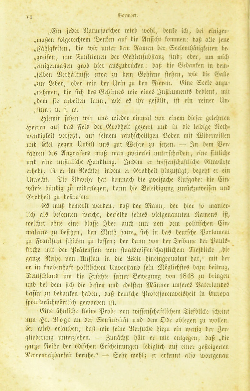 Sx'm'ert. „(Sin jebcr 9?aturforfc^er wirb moßl, beute icfe, bei einiger-' „maßen folgerechtem 3)enfen auf bie Anftcßt fommen: baß alle jene „gäßigfeiteti, bie mir unter bem 9?amen ber Seelentßätigfeitett be- greifen, nur gunftionen ber ©eßirnfubftanj ftnb; ober, um mich „einigermaßen grob ßier auöjubrücfen: baß bie ©ebanfen in bem? „felbett 93erßältniffe etwa ju bem ©eßirne fteßen, wie bie ©alle „jur Seher, ober wie ber Urin ju beit Vieren. (Sine Seele antu- „neßmeit, bie ftcß beS ©eßirneS wie eines 3nftrumentS bcbient, mit „bem fte arbeiten famt, wie eS ißr gefallt, ift ein reiner Un- „finit; u. f. w. ^ientit feßett wir uttS wieber einmal von einem biefer gelehrten getreu auf baS gelb ber ©rob^eit gezerrt uitb in bie leibige 9?otß; menbigfeit werfest, auf feinem raußfcßotligen 23obeit mit SBiberWilten unb (Sfcl gegen Unbill mtS jur Aßeßre ju fetjen. — 3n bem 2kr* faßten bcö Angreifers muß man zweierlei unterfcßeiben, eine fmlicße unb eilte unftftlicße ^anbluitg. 3iibent er miffenfcßaftlidje ©inwürfe ergebt, ift er im Otecßte; tnbent er ©robßeit ßinjufügt, begeht er ein Unreeßt. Die Abweßr ßat bentitach bie zweifache Aufgabe: bie (Sin* wiirfe büitbig 31t wiberlegen, bann bie Seleibigung jurticfjuweifen unb ©robßeit 311 beftrafeit. (SS muß bemerft werben, baß ber SRamt, ber ßier fo manier- lich als befomten fpricßt, berfelbe feiiteS vielgenannten DiantenS ift, welker oßne eine blaffe 3bee auch nur von bem polirifcfceit (Sin- maleiitS 31t bcftßeit, beit SDtutß ßatte., jtcß in baS bcutfcße Parlament 31t granffurt fchicfen jtt laffeit; ber bann von ber Tribüne ber ^aulö- firche mit ber ^rätenfton von ftaatSmijfenfchaftlichem Siefblicfe „bie gaitje jKeiße von Unftitn in bie 2Belt hineingcgualmt hat, mit ber er in fnabenßaft politifcßem Unverftanb fein SOiöglichfteS ba3u beitrug, Deutfcßlanb um bie grücßte feiner Bewegung von 1848 31t bringen unb bei bem fieß bie heften unb cbelftctt ättänner unfereS QJaterlaitbcS bafür 311 bebauten ßaben, baß bcutfcße ^rofefforenmeiSßeit in Europa fpottfprücßwörtlicß geworben ift. (Sine ähnliche Heine *)3robe von wiffcnfchaftlicßem Siefblicfe febeint nun Sjx. 93ogt an ber ©enfttivitat unb bem £)be ablegeit 31t wollen. (Sr Wirb erlauben, baß wir feilte Verfließe hieju ein wenig ber 3er'' glieberung untei^ießeit. — ßunäcßft ßält er mir entgegen, baß „bie ganje Steiße ber obifeßen (Srfcßciuungen lebiglicß auf einer gefteigerten Stervenreijbarfeit beruße. — Seßr woßl; er erfennt alfo wortgenau