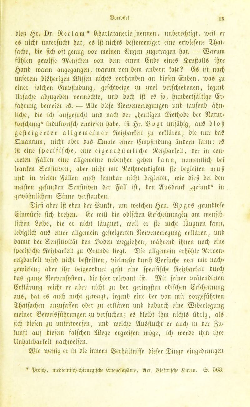 93orl»6vt. bieß ,§>r. Dr. Dieclam* (Sl)arlatanerie nennen, unbered;tigt, weil er ci? nicht unterfuc^t hat, eö ift ntdhtö befioweniger eine erwiefene $hat* fache, bie ftch oft genug oor meinen Singen jugetragen f)at. — 2ßarum füllen gewiffe ÜDfenfchen oon bem einen (Sitbe eineö Ärpftallä ihre $anb warnt angegangen, toarum oon bem anbern falt? (Sö ift nach unferent bisherigen SBiffett nic^tö oorl>mbeit an biefcit (Snben, waö ju einer folgen (Smpftnbung, gefefnoeige ju jwei oerfefuebenen, irgeitb Urfadje abjugeben oermöchte, unb bod? ift eö fo, f)unbertfaltige (Sr* faf)rung beweist eS. — Sille biefe ^Jeroenerregungen unb taufenb äljn* liebe, bie ich aufgefuc^t unb nach bet „heutigen 9Jiett;obe ber 9fatur* fotfehuttg inbuftorifdh erwiefen £)abe, ift .£n\ Sogt unfähig, auS bloß geweigerter allgemeiner fReijbarfeit ju erflären, bie nur baS Duantum, nid)t aber baS Duale einer (Smpfinbung anbern fanit: e$ ift eine fpecififche, eine eigentfu'imlic^e Sleijbarfeit, ber in con* treten gälten eine allgemeine nebenher gelten fann, namentlich bei fraitfen ©enfttioen, aber nid)t mit 9fotl)U)enbigfeit fte begleiten muß unb in vielen fallen auch fennbat nicht begleitet, wie bieß bei beit meiften gefunben ©enfttioen ber galt ift, ben Sluöbvucf „gefunb in gewöhnlichem ©ittne oerftanben. Dieß aber ift eben ber *$unft, um weld)eit Jprn, ®pgtö grunblofe (Sinwürfe ftch breiten. (Sr will bie obifchen (Srfchettutngen am menfd)* liehen Seibe, bie er nicht läugnet, weil er fte nicht l’äugnen fann, lebiglich auö einer allgemein gefteigerten 9?eroenerregung erflären, unb bamit ber ©enfttioität ben 23obcn Weggehen, mähvenb ihnen nod) eine fpecififche Wieijbarfeit ju @runbe liegt. 3)ie allgemein erhöhte 9fevoen* reijbarfeit wirb nicht beftritten, oieltnehr bnvch 23erfuche oon mir nach* gewiefen; aber ihr beigeorbnet geht eine fpeciftfc^e Dfcijbarfeit burch PaS gange 9?eroenfpftem, bie hier releoant ift. sD?it feiner prätenbirten (Srfläruttg reicht er aber nicht ju ber geringften obifchen (Srfcheinung auß, hat eö auch nicht gewagt, irgeitb eine ber oon mir oorgefüf)rten ^hntfaeßen anjufaffen ober ju erflären unb baburch eine Sßiberlegung meiner Seweiöführungen ju oerfucßeitj eö bleibt ißm nichts übrig, als fich biefen ju unterwerfen, unb welche Sluöflucht er and) in ber 3n* funft auf biefem falfd;en 2Bege ergreifen möge, ich werbe il)m ihre Unhaltbarfeit nachweifen. 2Öie wenig er in bie initern 33erhältniffe biefer 2)inge eingebrungen * 'Pvcjcf;, mebiciniid)<cpiriivgifd;c ßncpclopäbie, 8lrt. (Slcftrifcpe Äuveu. ©. 563.