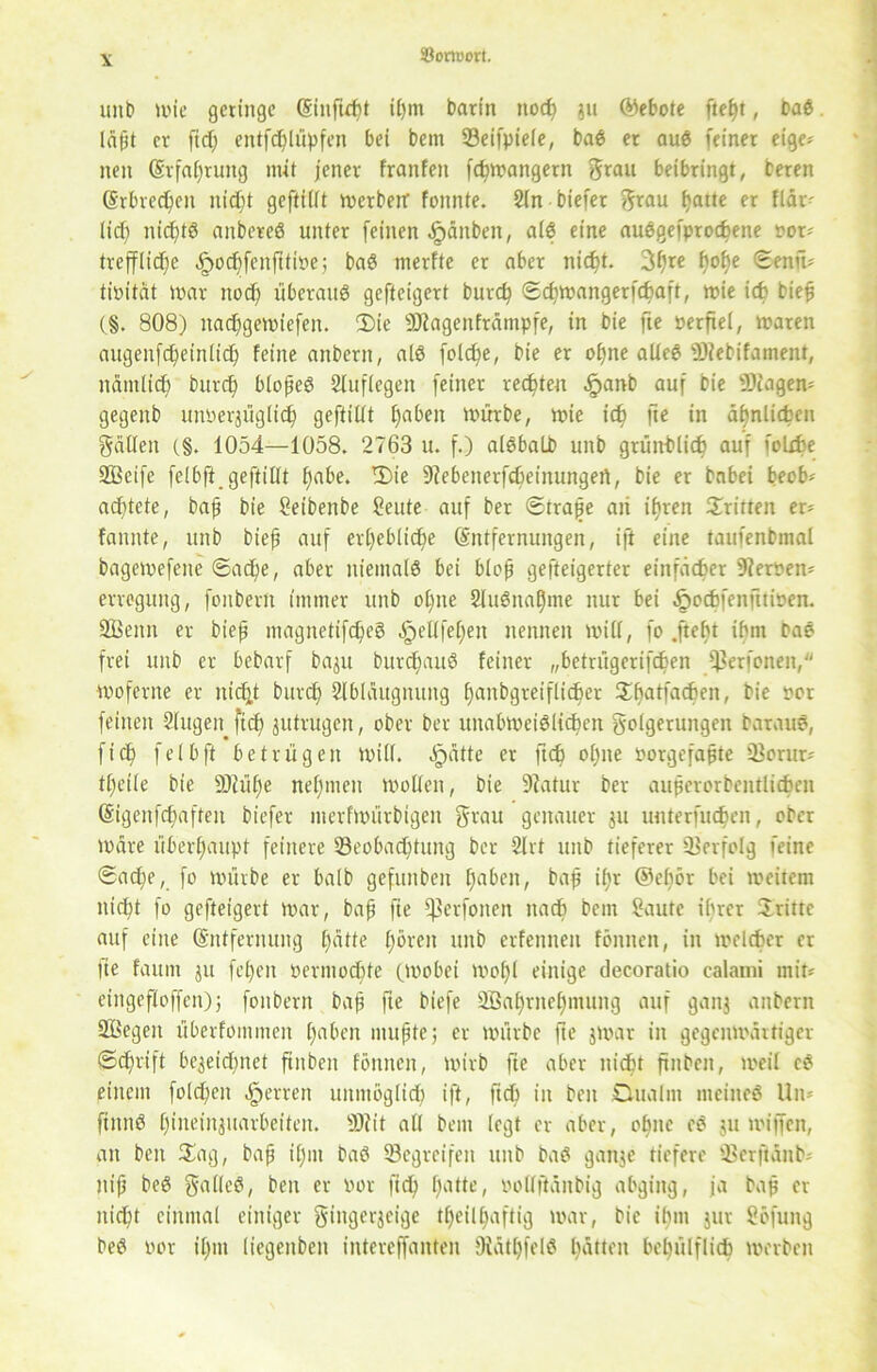 unb »vie geringe (§inftd)t ihm barin nod) ju (Gebote ftel)t, baß. lä(jt er ftd) entfdjlüpfen bei bem 93eifpiele, baS er auS feiner eige- nen (Erfahrung mit jener franfett fd)»vangern grau beibringt, beren (Erbrechen nid)t geftiiit tverbetr fonnte. Sin biefer grau hatte er fldr- lief) nichts anbereS unter feinen £änben, als eine auSgefprocfcene vor* treffliche dpochfcnfitive; baS merfte er aber nicht. 3hre h°fye ©rafü tivitat mar nod) überaus gefteigert burd) Sd)tvangerfd)aft, mie icf> bie# (§. 808) nad)ge»vicfeu. Die SJlagenfrdmpfe, in bie fie verfiel, waren augenfd)einlid) feine anbern, als fo(d)e, bie er offne alles-Diebifament, ndmtid) burd) blojjeS Stuflegen feiner rechten .fpanb auf bie SKagen* gegenb untrüglich gefüllt f)aben mürbe, mie ich fte in ähnlichen gällen (§. 1054—1058. 2763 u. f.) alSbalb unb grünblich auf folxfce SBeife felbft.gefüllt ^abe. Die 9Jebenerfd)einungert, bie er babei beob* achtete, bajj bie Seibenbe Seute auf ber Straffe aii ihren Dritten er- fannte, unb biefj auf erhebliche (Entfernungen, ift eine taufenbmal bagemefeitc Sache, aber niemals bei blofj gefteigerter einfacher Servern erreguitg, fonberii immer unb ol)ne 2luSnal)me nur bei .öechfenfttioen. Sßenn er biejj magnetifcheS öpellfel)en nennen mill, fo .ftebt ihn» baS frei unb er bebarf baju burd)auS feiner „betrügerifeben ^erfenen, moferne er nicht burd) Slblaugitung hanbgreiflid)ec Dbatfacben, bie per feinen Singen fid) jutrugen, ober ber unabmeiSlid)cn golgeruitgen barauS, fid) felbft betrügen mill. öpätte er ftd) ol)ite vorgefaßte Q)orur* tl)eile bie äRüfje nehmen »vollen, bie 9tatur ber auherorbentlidben (§igeitfd)aften biefer nterftvürbigen grau genauer ju uuterfueben, ober mdre überhaupt feinere ^Beobachtung ber SIrt unb tieferer »Borfolg feine Sache, fo mürbe er halb gefunben haben, bah i£)t @el)ör bei meitera nicht fo gefteigert mar, bah fit ^erfoiteit nad) bem Saute ihrer Dritte auf eine (Entfernung hatte h^vett unb erfennen fönnen, in »velcber er fte faum ju fehen Permochte (Wobei »vohl einige decoratio calami mit« eingeflojfen); fonbern baff fte biefe SBahrnehntung auf ganj anbern Söegen überfommeit haben muhte; ec mürbe fte jmar in gegenwärtiger (Schrift be$eid)net ftnben fönnen, mirb fte aber nicht ftnben, »veil eS einem fold)eit Herren unmöglich ift/ ftd’) in beit Dualm meines Uw ftitnS hiitc’injuarbeiten. SÄit all bem legt er aber, ohne cS ju mtjfen, an ben Dag, bah *hlu baS »Begreifen unb baS ganje tiefere »Berftänb; ttiff beS galleS, ben er vor fid) hatte, vollftdnbig abging, ja bah ft nicht einmal einiger gingerjeige tl)cill)aftig »var, bie ihm jur Söfung beS vor il)m liegenbcn intereffanten 9iät£)felS hatten belnilflid) werben