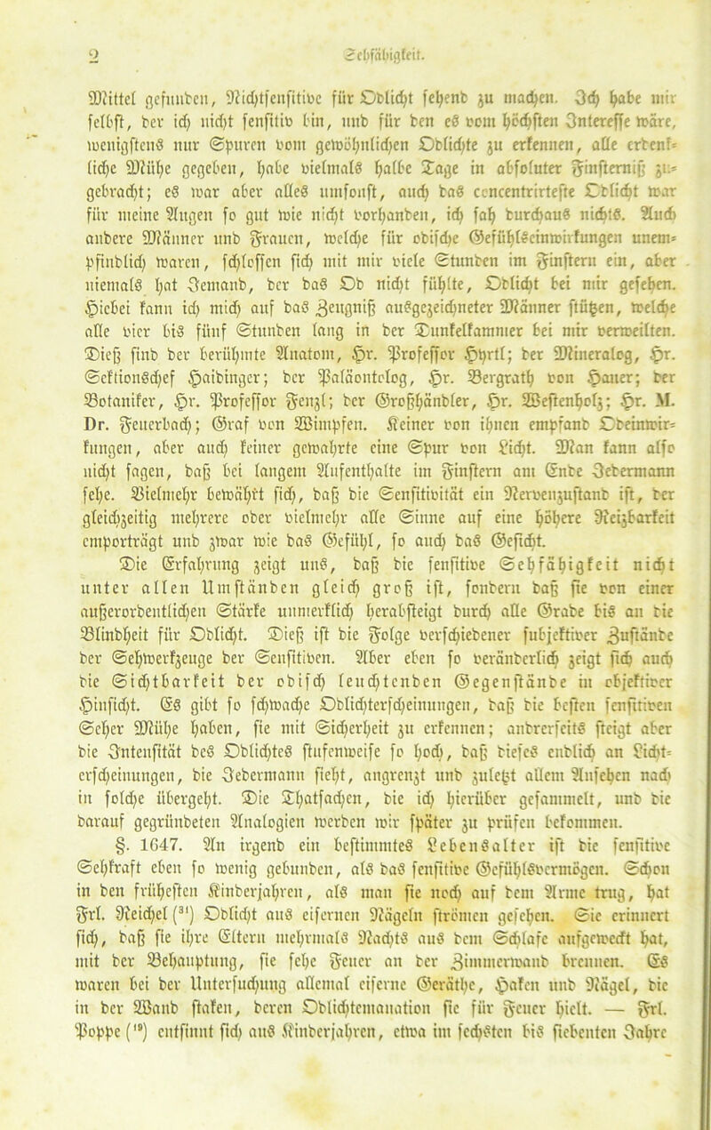 9 9J?ittet gefüllten, 9?id)tfcnfitit>e für Obliegt fefyenb gu matten. gd) fyafce mir fetbff, ber id) nid)t fenfitib bin, mtb für ben e8 rem fyfidjften gntereffe märe, menigftenS nur ©puren bont getoöljntidjen £)btid)te gu erfennen, atte erbend tidjc SDtüpc gegeben, l)abe v>ie[ma(S f>a(be Jage in abfotuter ginfterniß gi> gebraut; e8 mar aber at(e8 utnfonft, and) ba8 cencentrirtefte Cttidjt mar für meine Singen fo gut mie n!d)t borfjanben, id) falj burefjau« nichts. 2lu6 anbere ÜFiänncr itnb grauen, metdje für cbifdje ©efüf)[8einmirfungen unem* pfinbtid) mären, fd)tcffcn fid) mit mir biete ©tunben im ginfteru ein, aber uiematö I;at gemanb, ber ba8 £)b nid)t füllte, Obliegt bei mir gefeben. tjpicbei f'anu id) midj auf ba8 ^eugnif? au8gegeid)neter üDiänner ftüfcen, treibe afte hier bi8 fünf ©tunben taug in ber ©unfetfammer bei mir bermeitten. ©ieß finb ber berühmte Slnatom, $r. ^3rofeffcr §prtt; ber 2)iineralog, £>r. ©eftionßdfef $aibinger; ber ißatäontclog, §r. 23ergratb bon §auer; her 33ctanif'er, §r. ^rofeffor gengt; ber ©roßbänbter, fpr. SBeflenbotg; tpr. M. Dr. geuerbad); ©raf bon SSimpfen. Steiner bon itjncn empfanb £)beinmir= fitngen, aber aud) feiner gemat)rte eine ©pur bon £idjt. 2)tan fann atfo nid)t fagen, baß bei langem Stufentljatte im ginftern am Gnbe gebermann fet)e. Sßietmetjr bemäf)rt fid), baß bie ©enfitibität ein 9?erbenguftanb ift, ber gteidigeitig mehrere ober bietmetjr alte ©inne auf eine ^ot;ere Ofcigbarfeit emporträgt unb gmar mie ba8 ©efül;t, fo aud) baS ©efidit. ©ie Erfahrung geigt uit8, baß bie fenfitibe ©ebfäbigfeit nidjt unter alten Umftänbcn gteid) groß ift, fonbern bag fie bon einer außerorbenttidjen ©tärfe unmerftid) berabfieigt burd) alte ©rabe bi8 an bie SStinbtjeit für ©btid)t. ©ieß ift bie gotge berfepiebener fubjeftiber ^ufianbc ber ©etüoevfjeuge ber ©enfitiben. Stber eben fo beräntertidj geigt fidj aud) bie ©idjtbarfeit ber obifd) teudftcnben ©egenftanbe in cbjcfribcr §iufid)t. ©8 gibt fo fd)toad)e ©btid)terfd)einungen, tag bie beften fenfitiben ©ct)cr Sttiipe fjaben, fie mit ©id)crt)eit 31t erfennen; anbrerfeitd fteigt aber bie gntenfität bc8 Oblid)tc8 ftufemoeife fo I)od), baß tiefes enbtidj an £id)t= erfdjeinungen, bie gebermann fiet)t, angrengt unb gute^t aQetn Stuften nad' in fotd)e übergebt. ©ie Jt)atfad)en, bie id) hierüber gcfammclt, unb bie barauf gegrüubeteu Stnatogien merfcen mir fpäter gu prüfen befommen. §. 1G47. 2tn irgenb ein beftimmteö Sebcnöatter ift bie fenfitibe ©el)fraft eben fo menig gebnnben, at8 ba8 fenfitibe ©efüf)[8bcrmögcn. ©dbon in ben friifieften Sfinberjat)rcn, at8 man fie ited) auf bcni Sinne trug, I)at grt. 9ieid)el (3I) ©btid)t au8 eifernen Stägctn ftrbmen gefeben. ©ie erinnert fid), baß fie il)re Ettern mehrmals 9?ad)t8 au8 bent ©ebtafe anfgemedt ^at, mit ber 23ef)anphtng, fte fet)c geucr an ber ^immermaub brennen. ©8 mären bei ber Unterfud)uug attemat ciferne ©erätpc, tpafen unb 9iägel, bie in ber 2Banb ftafen, beren ©btiditcmauatiou fte für gener I)ictt. — grt. S3oppe (,#) cutfinnt fid) au8 Stinberjafjren, etma im fcd)8ten bi8 fiebeutcn gabre