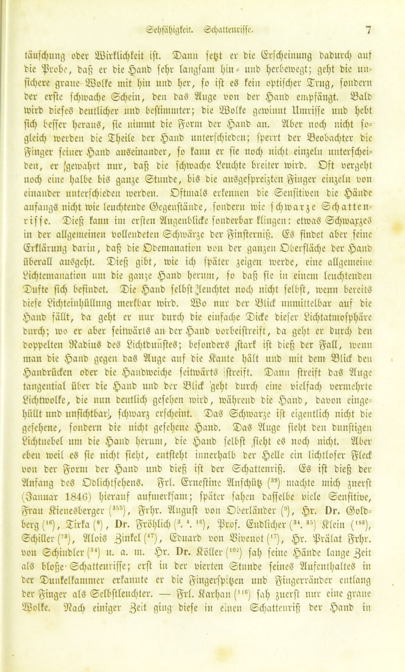 täufdjuug ober SEBirflügfeit ift. ©ann fegt er bie (Srfdjeiuung baburd) auf bie fßrobe, baff er bie tpanb fegr laugfant gilt = uub gerbelbegt; gegt bie mt* fid>cre graue Sßolfe mit gilt urtb ger, fo ift ed fein optifcger ©rüg, foubevn ber erfte fcgroadge ©djein, beii bad 2luge bon ber @aitb empfängt. 23atb loivb biefed beutlicger unb bcftimmter; bie Söolfe geluimit Umviffe uub gebt füg beffer gcraud, fie nimmt bie gornt ber Jpanb an. 2lber ncd) uügt fo= gteid) tuerben bie ©geile ber Apanb uuterfdfiebcn; fperrt ber Seobadjter bie ginger feiner $anb audeinanber, fo famt er fie nod) nidjt eiitjetn unterfd;ei= beit, er fgeioagrt nur, baff bie fdpbadje S?eud)te breiter tbirb. Oft bergegt itod) eilte galbe bid ganje ©tunbe, bid bie audgcfpreijtett ginger einzeln ooit einanber itnterfdfieben tuerben. Oftmals erfenuett bie ©enfitiben bie Ipäube anfangs nügt tbie leudjtettbe ©egenftänbe, fonberu toie fdjloarje ©djatten-- riffe. ©ieff famt im erften ülitgenblicfe fonbevbar ftingen: etload ©djtbayjcd in ber affgemeinen botlenbeten ©tglnärje ber ginfterniff. Grd finbct aber feine ©rflärung barin, baff bie Obemanation bon ber gaitjen Oberfläcge ber ipanb überall audgegt. ©ieff gibt, tbie id) fpäter jeigeit luerbe, eine allgemeine Siegtemanation um bie gaitje tpanb gerinn, fo baf? fie in einem leucgtenben ©ufte ficg befiubet. ©ie §anb felbft.’leudftet nod) nid)t fefbft, trenn bereits biefe Sicgteiugftflung merfbar toirb. 2Bo nur ber 23lid unmittelbar auf bie tpanb faßt, ba gegt er nur bnrd) bie eiufadje ©icfe biefer Sügtatmofpgare burd); tbo er aber feitluärtd an ber £taitb borbeiftreift, ba gegt er bimg ben hoppelten Siabiud bed Sidjtbunfted; befonberd (ftarf ift bieff ber gall, trenn man bie §aub gegen bad Sluge auf bie Äante gätt unb mit bem 33ficf ben Öanbriicfen ober bie Ipaubtoeidje feittoärtd Iftreift. ©amt ftreift bad Singe tangential über bie §anb uub ber 23licf 'gegt burd) eine bielfad) bermegrte Sügttoolfe, bie nun beutlid) gefegen ibirb, luägrenb bie §anb, babon einge= giitlt unb unfidftbarj, fdjioarj erfdjeint. ©ad ©dgoarje ift eigentlid) nidft bie gefcgene, fonbern bie nügt gefegene §anb. ©ad Sluge fiegt ben bunftigeu Sügtnebel um bie §anb gerunt, bie £tanb felbft fiegt cd nod) nicgt. Slber eben treib ed fie nügt fiegt, entftegt iuttcrgalb ber §elle ein lid)tlofer glecf bon ber gornt ber §aub nnb bieff ift ber ©cgattenrijf. Grd ift bieff ber Slnfang bed Oblidjtfegend. grl. Grrneftine 2litfd)iig (39) macgte midj juerft (Oanuar 1846) gterauf aufmerffant; fpäter fagcn baffelbe bicle ©enfitibe, grau 5?ieuedberger (355), grgr. Sluguft bon Oberläitber (“), $r. Dr. @olb= berg(16), ©irfa (8), Dr. gröglid) (3.4. 1G), ^rof. (Sublimer (3*. 3'°) J?lcin (183), ©d)iller (73), Slloid ,3infel (47), Gbnarb bon SSibenot (,7), §r. fßrälat grgr. bon ©dfiubler (34) lt. a. tu. §r. Dr. ßöller (,02) fag feine tpäube lange ,gcit ald Hoffe ©(gatteuriffe; erft in ber bierten ©titnbe feiited Slufentgalted in ber ©unfelfantmer erfannte er bie gingerfpigen unb giugerränber entlang ber ginger ald ©elbftleud)ter. — grl. Äargait (“*) fag juerft nur eine graue 2Bolfe. 9?ad) einiger 0i»O Hefe in einen ©d;atteuri§ ber ,f)anb in