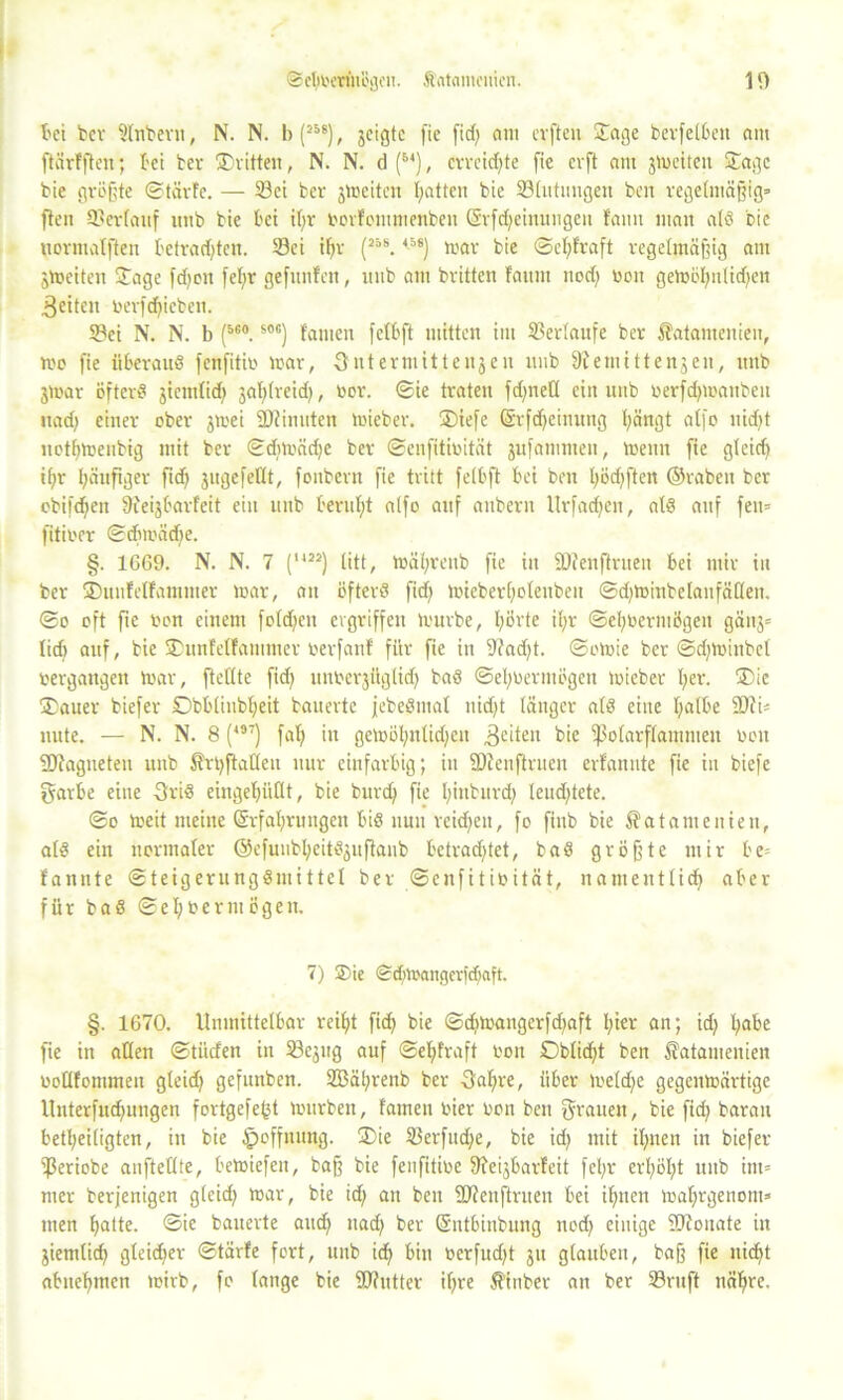 bei ber 5tnbern, N. N. b (25s), jcigtc fie fid) am elften Jage berfelbett am ftärfften; bei tev Sritten, N. N. d (M), erreichte [ie cvft am jweiten Sage bie größte «Starte. — Sei ber ^Weiten hatten bie Slutungeit ben regelmäßig» fleii Sertauf imb bie bet if>r oorfommenbeit Srfdjeinuugen fami mau als bie uormatfteu betrachten. Sei ihr (25s.45s) mar bie ©cl) traft regelmäßig am jWeiten Sage fdjen fet)r gefttnfen, uub am brüten fattm nod) v>on gewöl)ulid)ett feiten oerfd)icben. Sei N. N. b (56#.S0G) tarnen fctbft mitten im Sertaufe ber Satantenien, wo fie überaus fenfitio war, 3 nt er mitte 113 eit uub Remittenten, ttitb jtoar öfter« jicmtid) jablreid), oor. ©ie traten fd;nett ein uub oerfdjwaubeu nad) einer ober jwei üDiinuten wieber. Siefe (Srfdjeinitng hängt atfo nid>t nothweubig mit ber ©diwädje ber ©enfitioität jufammen, Wenn fie gleid) ihr häufiger fid) jugefeHt, fonbern fie tritt fctbft bei ben l)öd)ften (Srabeit ber obifdjeu 9?eijbarfeit ein uub beruht alfo auf attberu Urfadjeit, atS auf fett» fitioer ©d)mäd)e. §. 1669. N. N. 7 (U2J) litt, währenb fie itt SDtenftruen bei mir in ber Suufelfantmer war, an öfters fid) wieberhotenben ©djwinbelanfäflen. ©0 oft fie oon einem fold)cn ergriffen Würbe, hörte it;r ©ehoermögen gäuj» tief) auf, bie Sunfetfammer oerfant für fie in Rad)t. ©owie ber ©djwinbcl oergangen War, ftetlte fid) unoerjüglid) baS ©ehoermögen wieber her. Sie Sauer biefer Dbbliubt)eit bauerte jebeSmat uid)t länger atS eine halbe 2)ti= nute. — N. N. 8 (m) fat) in gewöl)ntid)eu feiten bie ißolarflamnten oon SDtagneteu unb Srt)ftatlen nur einfarbig; in SRenftruen erfanute fie in biefe garbe eine 3riS eingehüllt, bie burd) fie I;inbnrd; leud)tete. ©0 weit meine Erfahrungen bis nun reid)en, fo finb bie 5?atamenien, atS ein normaler @efuubl)eitS3ufkub betrad)tet, baS größte mir be= fannte ©teigerungSmittet ber ©enfitioität, nameuttich aber für baS ©ehoermögen. 7) Sie ©d;wangerfd)aft. §. 1670. Unmittelbar reiht fid) bie ©d)Wangcrfd)aft t)t«r an; id) habe fie in allen ©tiiefen in Sejug auf ©el;fraft oon £)blid)t ben 5?atamenien ootlfommeu gleid) gefttnben. 2Bät)renb ber 3al)re, über we(d)e gegenwärtige Unterfndfungen fortgefefct würben, tarnen oier oon ben grauen, bie fid? barait betheiligten, itt bie ipoffuung. Sie Serfudje, bie id) mit ihnen in biefer ißeriobe aufteilte, bewiefeit, baß bie fenfitioe Reijbarfeit fel)r erhöht unb int» mer terjenigen gleid) war, bie id) au ben ÜJtenftruen bei ihnen wal)rgenont> men hatte, ©ie bauerte and) ttad) ber Entbiubung nod) einige SZoitate in ziemlich gleidjer ©tärfe fort, unb ich bin Oerfud)t ju glauben, baß fie nicht abnehmen wirb, fo lange bie Stutter ihre S'inber an ber Sruft nähre.