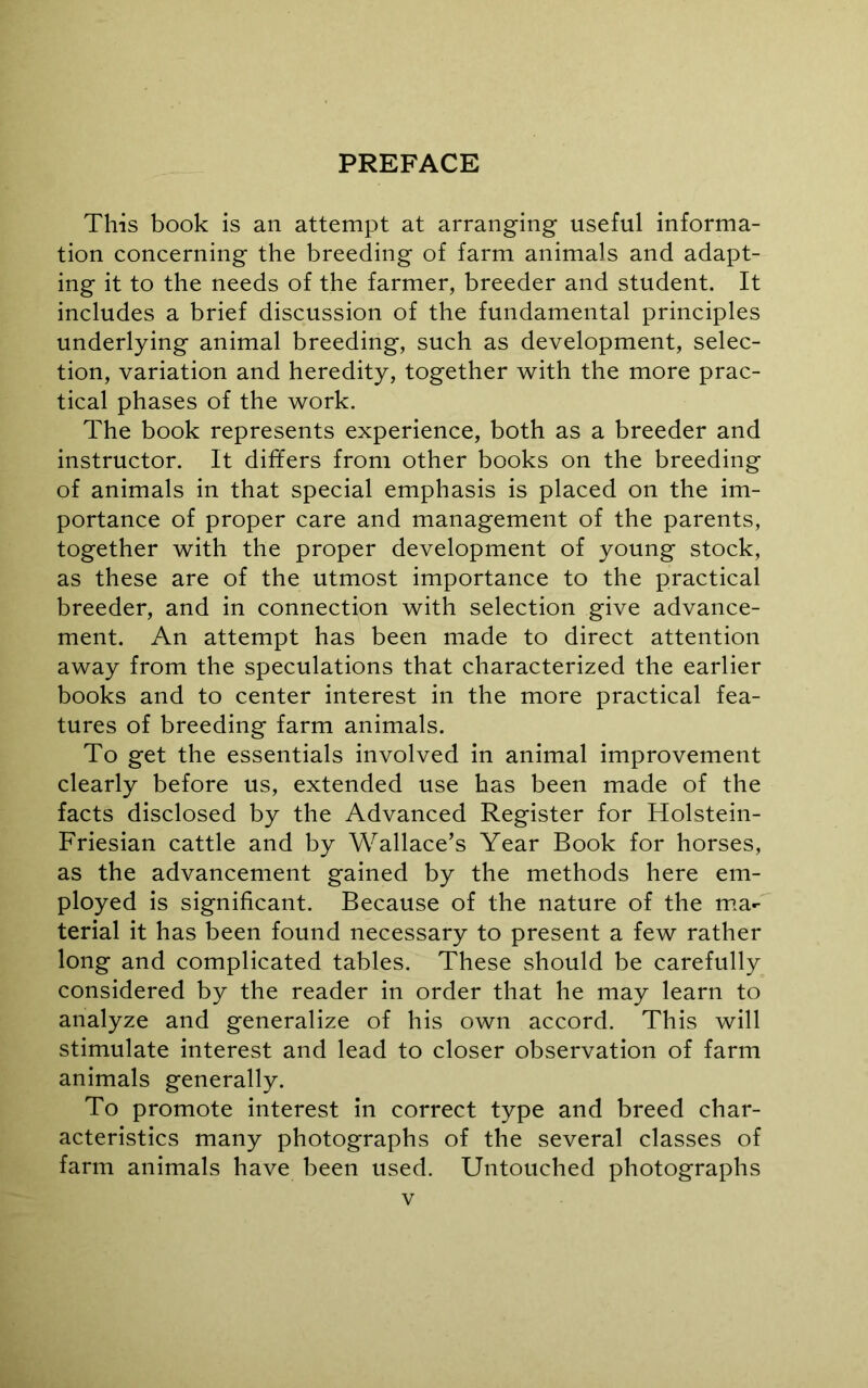 PREFACE This book is an attempt at arranging useful informa- tion concerning the breeding of farm animals and adapt- ing it to the needs of the farmer, breeder and student. It includes a brief discussion of the fundamental principles underlying animal breeding, such as development, selec- tion, variation and heredity, together with the more prac- tical phases of the work. The book represents experience, both as a breeder and instructor. It differs from other books on the breeding of animals in that special emphasis is placed on the im- portance of proper care and management of the parents, together with the proper development of young stock, as these are of the utmost importance to the practical breeder, and in connection with selection give advance- ment. An attempt has been made to direct attention away from the speculations that characterized the earlier books and to center interest in the more practical fea- tures of breeding farm animals. To get the essentials involved in animal improvement clearly before us, extended use has been made of the facts disclosed by the Advanced Register for Holstein- Friesian cattle and by Wallace’s Year Book for horses, as the advancement gained by the methods here em- ployed is significant. Because of the nature of the ma-- terial it has been found necessary to present a few rather long and complicated tables. These should be carefully considered by the reader in order that he may learn to analyze and generalize of his own accord. This will stimulate interest and lead to closer observation of farm animals generally. To promote interest in correct type and breed char- acteristics many photographs of the several classes of farm animals have been used. Untouched photographs