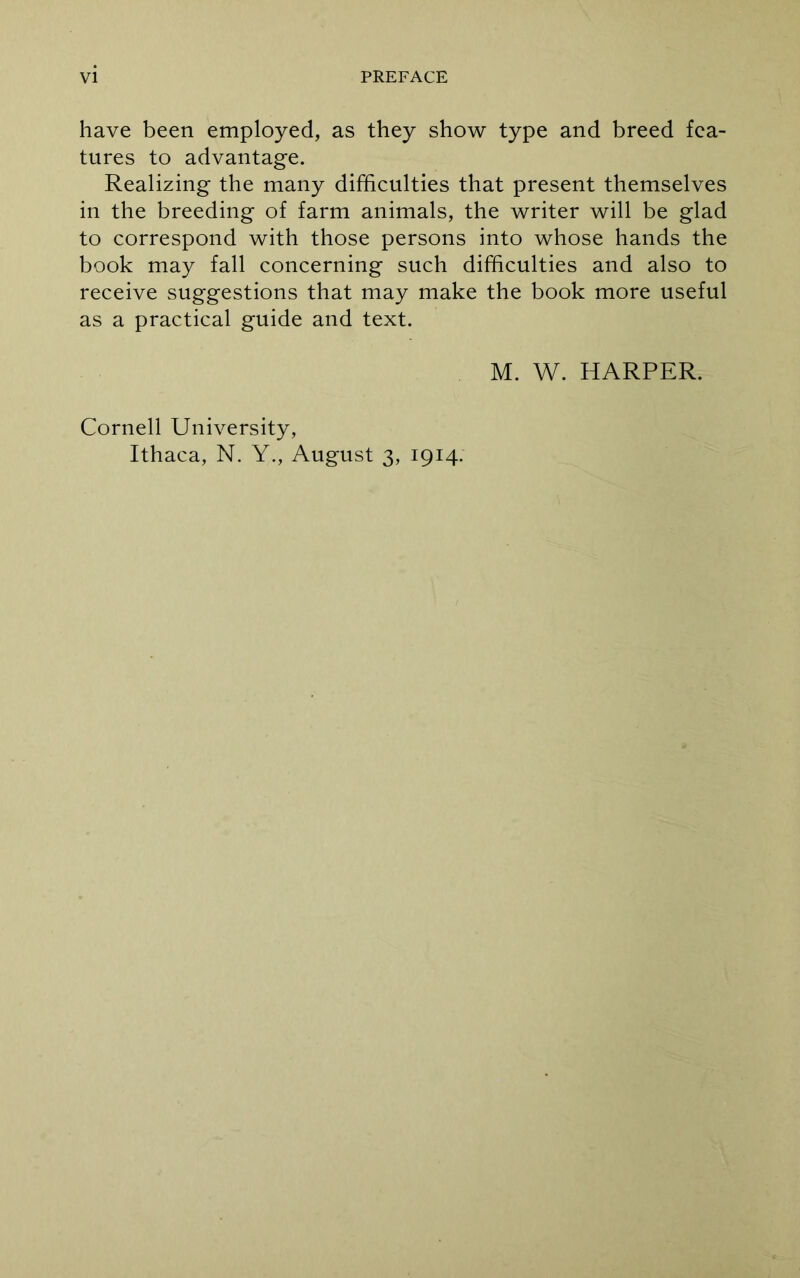 have been employed, as they show type and breed fea- tures to advantage. Realizing the many difficulties that present themselves in the breeding of farm animals, the writer will be glad to correspond with those persons into whose hands the book may fall concerning such difficulties and also to receive suggestions that may make the book more useful as a practical guide and text. M. W. HARPER. Cornell University, Ithaca, N. Y., August 3, 1914.